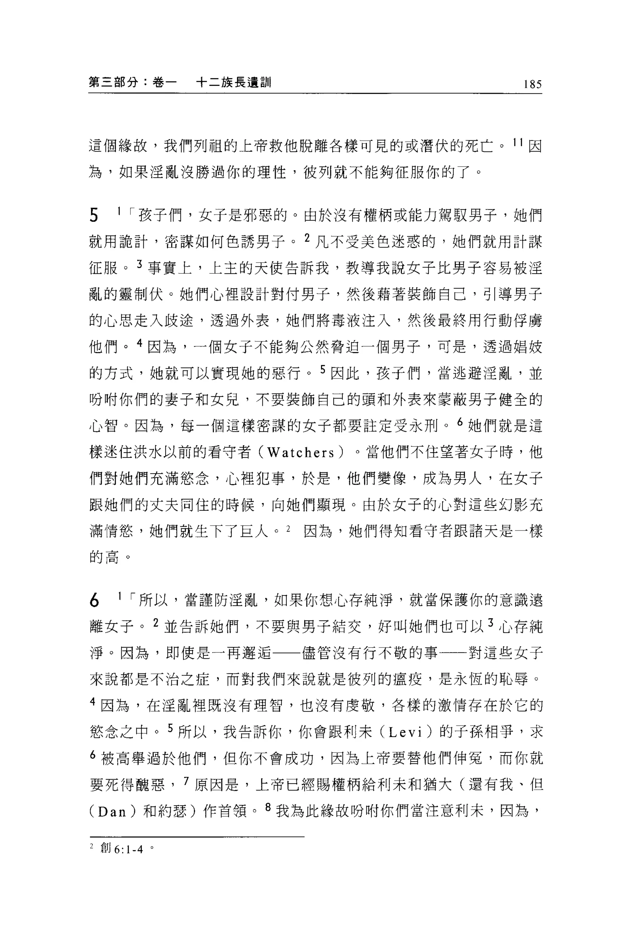 第三部分:卷一         十二族長遺訓                 185




這個緣故，我們列祖的上帝救他脫離各樣可見的或潛伏的死亡。 11 因

為，如果淫亂沒勝過你的理性，彼列就不能夠征服你的了。


5    1 I 孩子們，女子是邪惡的。由於沒有權柄或能力駕取男子，她們

就用詭計，密謀如何色誘男子。 2 凡不受美色迷惑的，她們就用計謀

征服。 3 事實上，上主的天使告訴我，教導我說女子比男子容易被淫

亂的靈制伏。她們心裡設計對付男子，然後藉著裝飾自己，引導男子

的心思走入歧途，透過外表，她們將毒液注入，然後最終用行動俘虜

他們。 4 因為，一個女于不能夠公然脅迫一個男子，可是，透過娟妓

的方式，她就可以實現她的惡行 o 5 因此，孩于們，當逃避淫亂，並

吩咐你們的妻子和女兒，不要裝飾自己的頭和外表來蒙蔽男子健全的

心智。因為，每一個這樣密謀的女子都要註定受永刑。 6 她們就是這

樣迷住洪水以前的看守者 CWatchers)      。當他們不住望著女子時，他

們對她們充滿慾念，心裡犯事，於是，他們變像，成為男人，在女子
跟她們的丈夫同住的時候，向她們顯現。由於女子的心對這些幻影充

滿情慾，她們就生下了巨人。 2          因為，她們得知看守者跟諸天是一樣

的高。




6    1 I 所以，當謹防淫亂，如果你想心存純淨，就當保護你的意識遠

離女子。 2 並告訴她們，不要與男子結交，好叫她們也可以 3 心存純

淨。因為，即使是一再邂逅             儘管沒有行不敬的事一一對這些女子

來說都是不治之症，而對我們來說就是彼列的瘟疫，是永恆的恥辱。

4 因為，在淫亂裡既沒有理智，也沒有虔敬，各樣的激情存在於它的

慾念之中。 5 所以，我告訴你，你會跟利末 (Levi) 的子孫相芋，求

6 被高舉過於他們，但你不會成功，因為上帝要替他們伸冤，而你就

要死得醜惠，          7 原因是，上帝已經賜權柄給利末和猶大(還有我、但

(Dan) 和約瑟)作首領。 8 我為此緣故吩咐你們當注意利末，因為，


2 宜。 6: 1-4 。
 