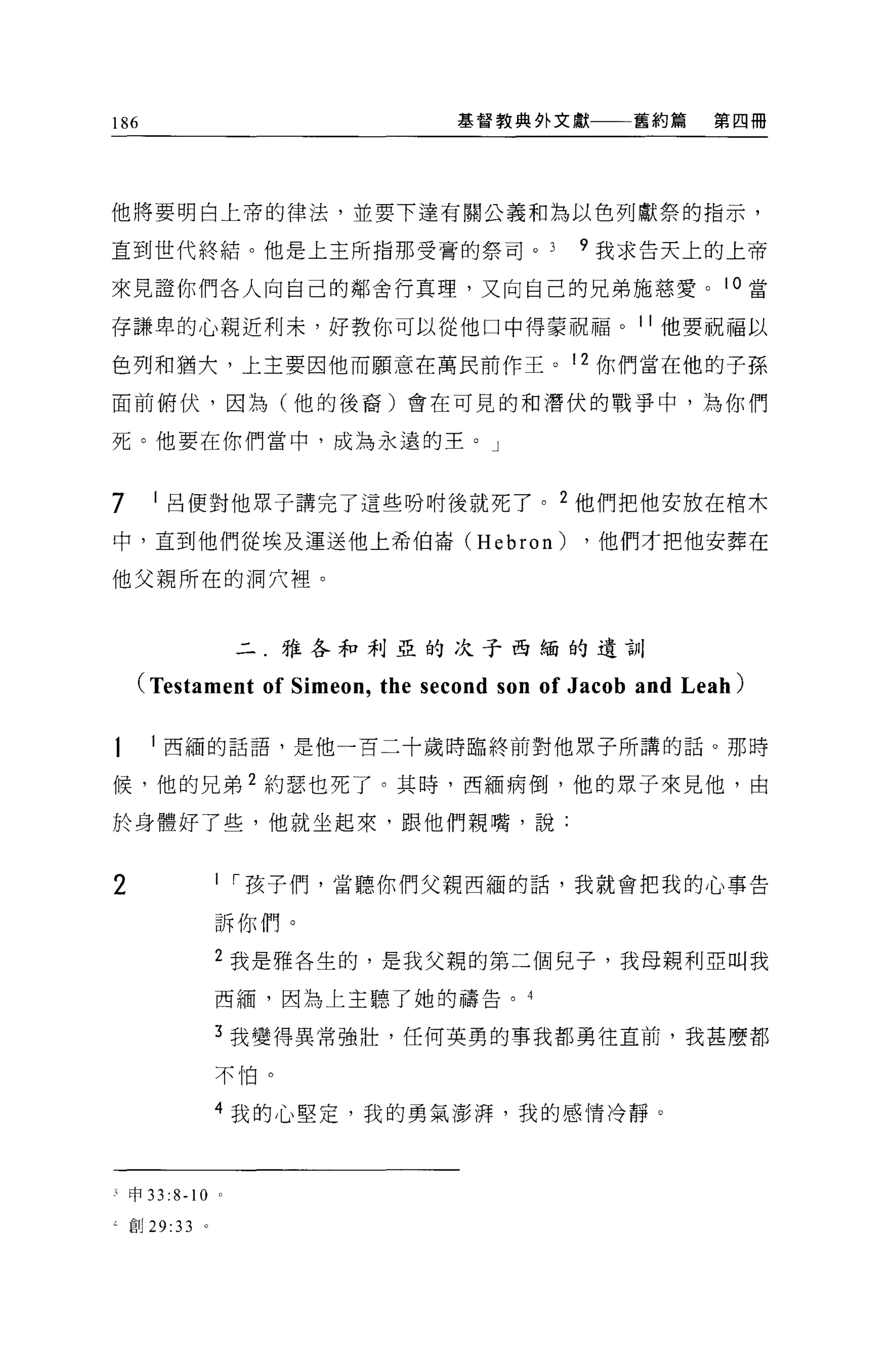 186                              基督教典外文獻一一一舊約第           第四冊




他將要明白上帝的律法，並要下達有關公義和為以色列獻祭的指示，

直到世代終結。他是上主所指那受膏的祭司。                        9 我求告天上的上帝

來見證你們各人向自己的鄰舍行真理，又向自己的兄弟施慈愛。 i 。當

存謙卑的心親近利末，好教你可以從他口中得蒙祝福。 11 他要祝福以

色列和猶犬，上主要因他而願意在萬民前作王。 12 你們當在他的子孫

面前俯伏，因為(他的後裔)會在可見的和潛伏的戰爭中，為你們

死。他要在你們當中，成為永遠的王。」



7     1 呂便對他眾子講完了這些吩咐後就死了。 2 他們把他安放在棺木

中，直到他們從埃及運送他上希伯崙 (Hebron)                    ，他們才把他安葬在

他父親所在的洞穴裡。



                     二.雅各和利亞的次于西緬的遺言}II

    (Testament of Simeon , the second son of Jacob and Leah)

      l 西緬的話語，是他一百二十歲時臨終前對他眾子所講的話。那時

候，他的兄弟 2 約瑟也死了。其時，西緬病倒，他的眾子來見他，由

於身體好了些，他就坐起來，跟他們親嘴，說:



2                1 I 孩子們，當聽你們父親西緬的話，我就會把我的心事告

                 訴你們。

                 2 我是雅各生的，是我父親的第二個兒子，我母親利亞叫我

                 西緬'因為上主聽了她的禱告。 4

                 3 我變得異常強壯，任何英勇的事我都勇往直前，我甚麼都

                 不怕。

                 4 我的心堅定，我的勇氣澎悍，我的感情冷靜。




、市 33   :8-1 0   0




4 自iJ 29:33 。
 