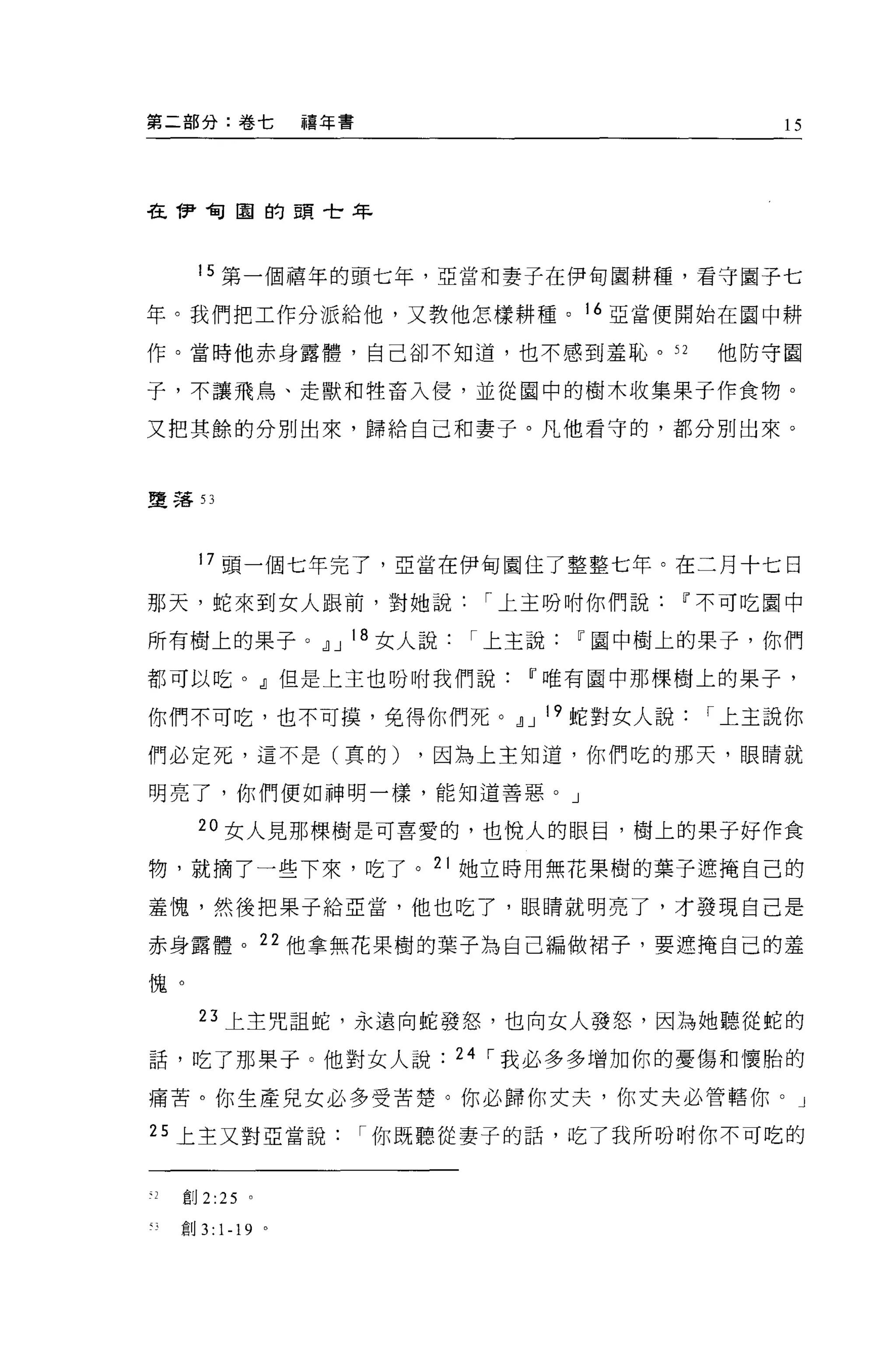 第二部分:卷七                禧年書                        15




在伊甸園的頭世年



       15 第一個禧年的頭七年，亞當和妻子在伊甸園耕種，看守圈子七

年。我們把工作分派給他，又教他怎樣耕種。 16 亞當便開始在園中耕

作。當時他赤身露體，自己卻不知道，也不感到羞恥。 52                    他防守圈

子，不讓飛鳥、走獸和牲畜入侵，並從圈中的樹木收集果于作食物。

又把其餘的分別出來，歸給自己和妻子。凡他看守的，都分別出來。



墮落日




       17 頭一個七年完了，亞當在伊甸園住了整整七年。在二月十七日

那天，蛇來到女人跟前，對她說                     I 上主吩咐你們說ú"不可吃園中

所有樹上的果子。.il J 18 女人說              I 上主說ú"園中樹上的果子，你們

都可以吃。」但是上主也吩咐我們說ú"唯有園中那棵樹上的果子，

你們不可吃，也不可摸，免得你們死。.il J 19 蛇對女人說               I 上主說你

們必定死，這不是(真的)                   ，因為上主知道，你們吃的那天，眼睛就

明亮了，你們便如神明一樣，能知道善惡。」

       20 女人見那棵樹是可喜愛的，也悅人的眼目，樹上的果子好作食

物，就摘了一些下來，吃了。 21 她立時用無花果樹的葉子遮掩自己的

蓋愧，然後把果子給亞當，他也吃了，眼睛就明亮了，才發現自己是

赤身露體。 22 他拿無花果樹的葉子為自己編做裙子，要遮掩自己的羞

愧。

       23 上主咒詛蛇，永遠向蛇發怒，也向女人發怒，因為她聽從蛇的

話，吃了那果子。他對女人說                    24 I 我必多多增加你的憂傷和懷胎的

痛苦。你生產兒女必多受苦楚。你必歸你丈夫，你丈夫必管轄你。」

25 上主又對亞當說                   I 你既聽從妻子的話，吃了我所吩咐你不可吃的


、2   創 2 :25   。

     創 3:   1-19   0
 