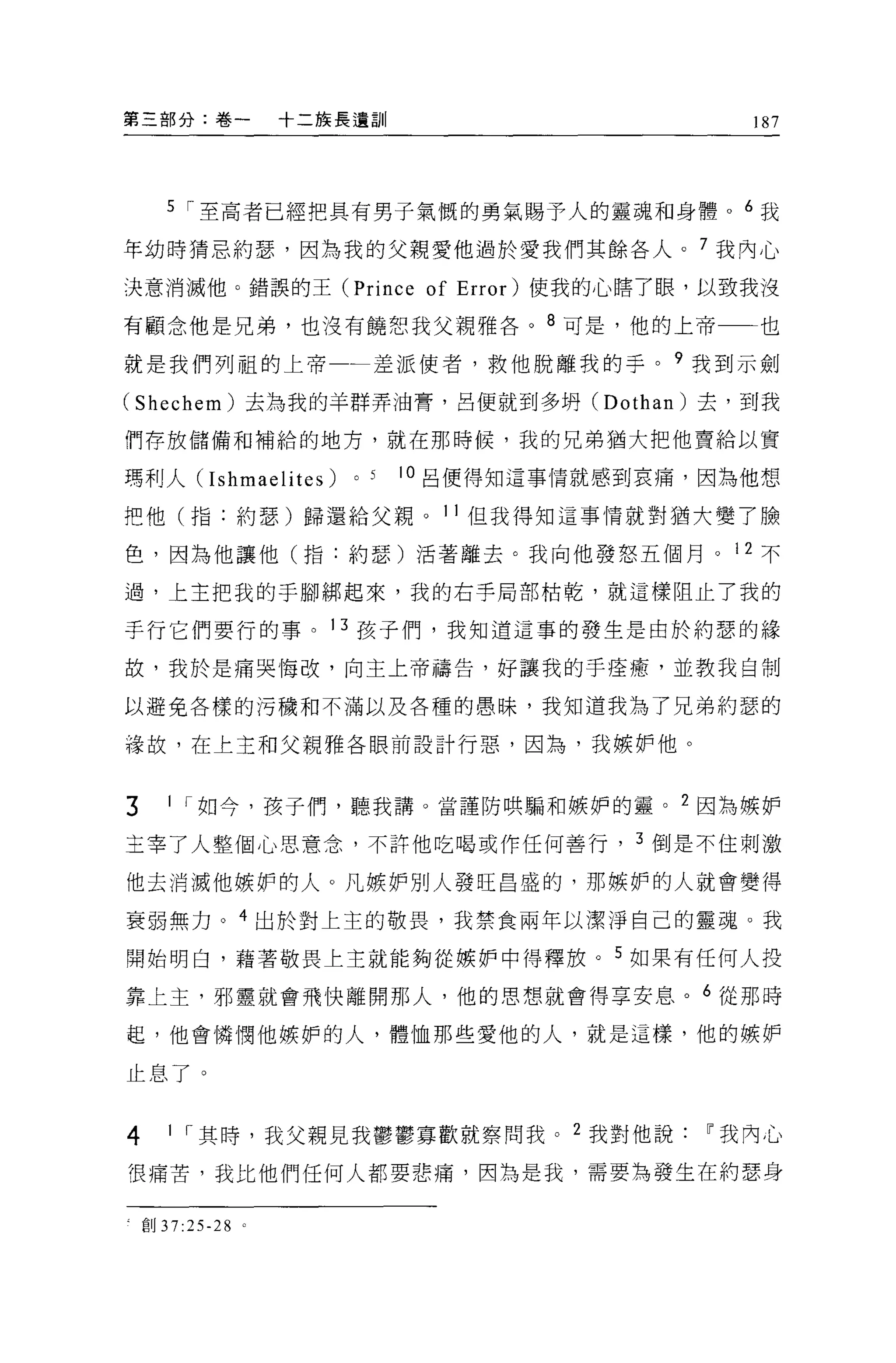 第三部分:卷一              十二族長遺訓                           187




      5 ["至高者已經把具有男子氣慨的勇氣賜予人的靈魂和身體 o 6 我

年幼時猜忌約瑟，因為我的父親愛他過於愛我們其餘各人。 7 我內心

決意消滅他。錯誤的王 (Prince                of Error) 使我的心瞎了眼，以致我沒
有顧念他是兄弟，也沒有饒恕我父親雅各。 8 可是，他的上帝一一也

就是我們列租的上帝一一差派使者，救他脫離我的手。 9 我到示劍

(Shechem) 去為我的羊群弄油膏，呂便就到多明 (Dothan) 去，到我

們存放儲備和補給的地方，就在那時候，我的兄弟猶大把他賣給以實

瑪利人Cr shmaelites)        0   5   10 呂便得知這事情就感到哀痛，因為他想

吧他(指:約瑟)歸還給父親。 11 但我得知這事情就對猶大變了臉

色，因為他讓他(指:約瑟)活著離去。我向他發怒五個月。 12 不

過，上主把我的于腳綁起來，我的右手局部枯乾，就這樣阻止了我的

手行它們要行的事。 13 孩子們，我知道這事的發生是由於約瑟的緯

故，我於是痛哭悔改，向主上帝禱告，好讓我的手痊癒，並教我自制

以避免各樣的污穢和不滿以及各種的愚昧，我知道我為了兄弟約瑟的

祿故，在上主和父親雅各眼前設計行惡，因為，我嫉妒他。


3     1 ["如今，孩子們，聽我講。當謹防哄騙和嫉妒的靈。 2 因為嫉妒

主宰了人整個心思意念，不許他吃喝或作任何善行， 3 倒是不住刺激

他去消滅他嫉妒的人。凡嫉妒別人發旺昌盛的，那嫉妒的人就會變得

衰弱無力。 4 出於對上主的敬畏，我禁食兩年以潔淨自己的靈魂。我

開始明白，藉著敬畏上主就能夠從嫉妒中得釋放。 5 如果有任何人投

靠上主，邪靈就會飛快離開那人，他的思想就會得享安息。 6 從那時

起，他會憐憫他嫉妒的人，體恤那些愛他的人，就是這樣，他的嫉妒

止息了。


4      1 ["其時，我父親見我鬱鬱寡歡就察問我。 2 我對他說~我內心

很痛苦，我比他們任何人都要悲痛，因為是我，需要為發生在約瑟身


    創 37:25-28   0
 