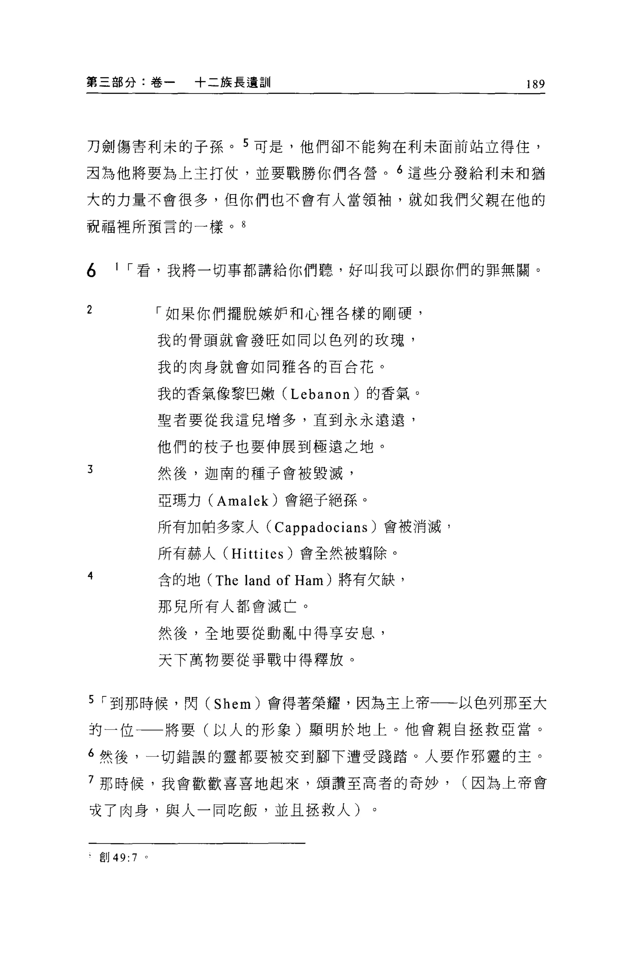 第三部分:卷一            +二族長遺訓                           189




刀劍傷害利末的子孫。 5 可是，他們卻不能夠在利末面前站立得住，

封為他將要搞上主打仗，並要戰勝你們各營。 6 這些分發給利未和猶

大的力量不會很多，但你們也不會有人當領袖，就如我們父親在他的

祝福裡所預言的一樣。自



6      1 ，-看，我將一切事都講給你們聽，好叫我可以跟你們的罪無關。


2               「如果你們擺脫嫉妒和心裡各樣的剛硬，

                我的骨頭就會發旺如同以色列的玫瑰，

                我的肉身就會如同雅各的百合花。


                我的香氣像黎巴嫩 (Lebanon) 的香氣。

                聖者要從我這兒增多，直到永永遠遠，

                他們的枝子也要伸展到極遠之地。

3               然後，迦南的種子會被毀滅，

                亞瑪力 (Amalek) 會絕子絕孫。

                所有加帕多家人 (Cappadocians) 會被消滅，

                所有赫人 (Hittites) 會全然被頭除。
4               含的地 (The   land of Ham )將有欠缺，
                那兒所有人都會滅亡。

                然、後，全地要從動亂中得享安息，

                天下萬物要從事戰中得釋放。


5 ，-到那時候，閃 (Shem) 會得著榮耀，因為主上帝一一以色列那至大
拘一位             將要(以人的形象)顯明於地上。他會親自拯救亞當。

6 然後，一切錯誤的靈都要被交到腳下遭受踐踏。人要作邪靈的主。

7 那時候，我會歡歡喜喜地起來，頌讚至高者的奇妙，                       (因為上帝會

咬了肉身，與人一同吃飯，並且拯救人)


    創 49: 7 。
 
