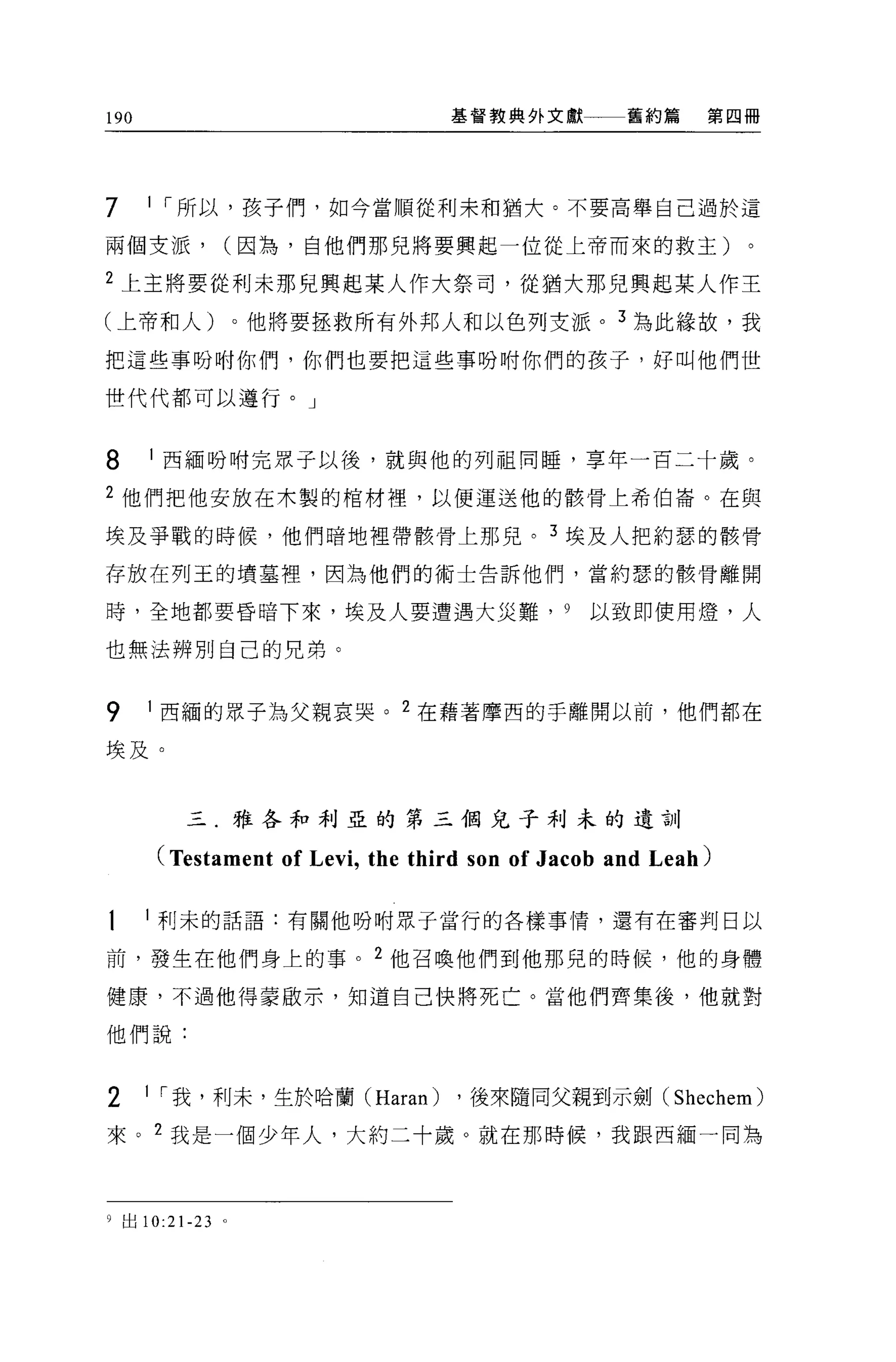 190                               基督教典外文獻          舊約篇    第四冊




7     I ï 所以，孩子們，如今當順從利末和猶大。不要高舉自己過於這

兩個支派，         (因為，自他們那兒將要興起一位從上帝而來的救主)

2 上主將要從利未那兒興起某人作大祭司，從猶大那兒興起某人作主
(上帝和人)。他將要拯救所有外邦人和以色列支派。 3 為此緣故，我

把這些事吩咐你們，你們也要把這些事吩咐你們的孩子，好叫他們世

世代代都可以遵行。」



8     I 西緬吩咐完眾子以後，就與他的列祖同睡，享年一百二十歲。

2 他們把他安放在木製的棺材裡，以便運送他的骸骨上希伯崙。在與

埃及爭戰的時候，他們暗地裡帶骸骨上那兒。 3 埃及人把約瑟的骸骨

存放在列玉的墳墓裡'因為他們的術士告訴他們，當約瑟的骸骨離開

時，全地都要昏暗下來，埃及人要遭遇大災難， 9                        以致即使用燈，人

也無法辨別自己的兄弟。


9     I 西緬的眾子為父親哀哭。 2 在藉著摩西的手離開以前，他們都在

埃及。


         三.雅各和利亞的第三個兒子利末的遺訓

      (Testament of Levi , the third son of Jacob and Leah)

      l 利末的話語:有關他吩咐眾子當行的各樣事情，還有在審判日以

前，發生在他們身上的事。 2 他召喚他們到他那兒的時候，他的身體

健康，不過他得蒙敢示，知道自己快將死亡。當他們齊集後，他就對

他們說:



2     I ï 我，利末，生於哈蘭 (Haran)       ，後來隨同父親到示劍( Shechem)

來。 2 我是一個少年人，大約二十歲。就在那時候，我跟西緬一同為



9 出 10:2 卜 23 。
 