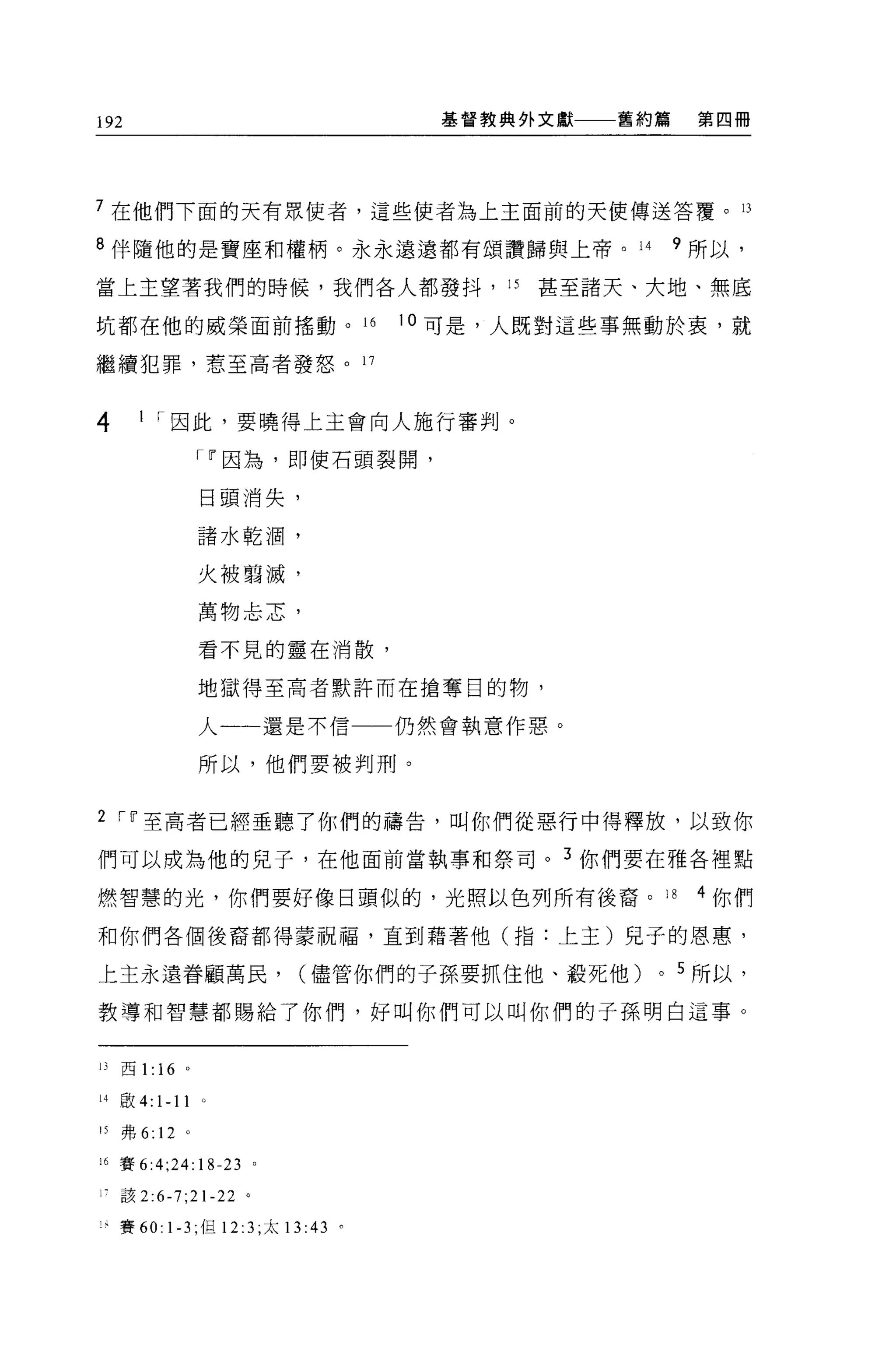 192                                    基督教典外文獻   舊約篇    第四冊




7 在他們下面的天有眾使者，這些使者為上主面前的天使傳送答覆。 13

8 伴隨他的是寶座和權柄。永永遠遠都有頌讚歸與上帝。 14                          9 所以，

當上主望著我們的時候，我們各人都發抖， 15                      甚至諸天、大地、無底

坑都在他的威榮面前搖動。 16                      10 可是，人既對這些事無動於衷，就

繼續犯罪，惹至高者發怒。 17


4      1 1 因此，要曉得上主會向人施行審判。

                 111 因為，即使石頭裂開，

                 日頭消失，

                 諸水乾 j圍，

                 火被藹滅，

                 萬物主志，

                 看不見的靈在消散，


                 地獄得至高者默許而在搶奪目的物，

                 人一一一還是不信一一仍然會執意作惡。

                 所以，他們要被判刑。


2 111 至高者已經垂聽了你們的禱告，叫你們從惡行中得釋放，以致你

們可以成為他的兒子，在他面前當執事和祭司。 3 你們要在雅各裡點

燃智慧的光，你們要好像日頭似的，光照以色列所有後裔。 18                           4 你們

和你們各個後裔都得蒙祝福，直到藉著他(指:上主)見子的恩惠，

上主永遠眷顧萬民，                  (儘管你們的子孫要抓住他、殺死他)       0   5 所以，

教導和智慧都賜給了你們，好叫你們可以叫你們的子孫明白這事。


Il   西 1: 16 。

14 敢 4:   1-11   0




15   弗 6: 12 。

i 己賽 6:4;24: 18-23 。

尸該 2:6-7;21-22 。

1 是賽 60: 1-3; 但 12:3 ;太 13 :43   。
 
