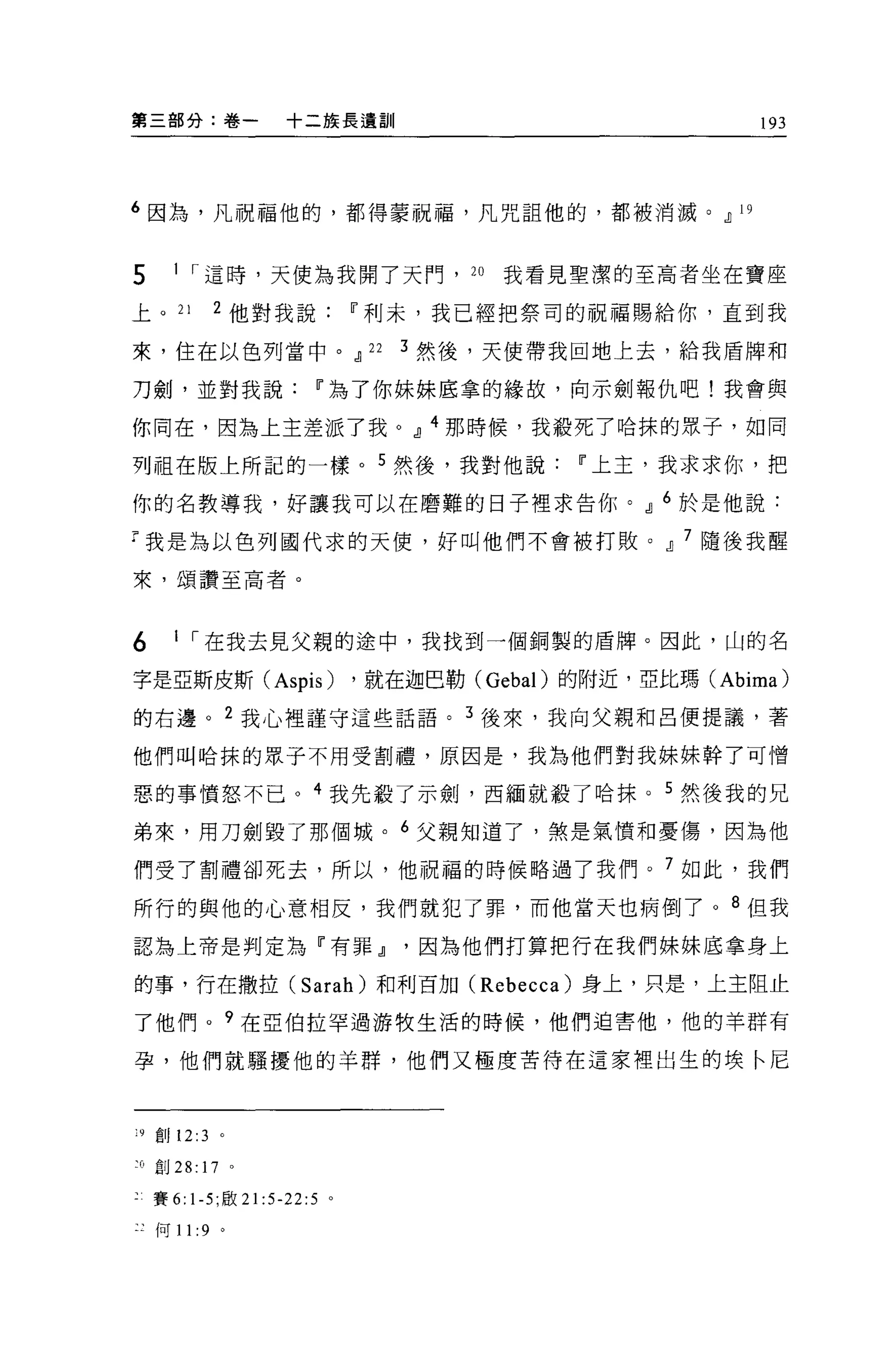 第三部分:卷一               十二接長遺訓                                   193




6 因為，凡祝福他的，都得蒙祝福，凡咒詛他的，都被消滅。.il                           19




5      1 ，.這時，天使為我開了天門， 2 。我看見聖潔的至高者坐在寶座

上。 21        2 他對我說             11 利末，我已經把祭司的祝福賜給你，直到我

來，住在以色列當中。.il 22                   3 然後，天使帶我回地上去，給我盾牌和

刀劍，並對我說                   11 為了你妹妹底拿的緣故，向示劍報仇吧!我會與

你同在，因為上主差派了我。.il 4 那時候，我般死了哈抹的眾子，如同

列祖在版上所記的一樣。 5 然後，我對他說                          11 上主，我求求你，把

你的名教導我，好讓我可以在磨難的日子裡求告你。.il 6 於是他說:

T 我是為以色列國代求的天便，好叫他們不會被打敗。.il 7 隨後我醒

來，頌讚至高者。



6      1 ，.在我去見父親的途中，我找到一個銅製的盾牌。因此，山的名

字是E斯皮斯 (Aspis)                  ，就在迦巴勒 (Gebal) 的附近，亞比瑪 (Abima)
的右邊。 2 我心裡謹守這些話語。 3 後來，我向父親和呂便提議，著

他們叫哈抹的眾子不用受割禮，原因是，我為他們對我妹妹幹了可憎

惡的事憤怒不已。 4 我先殺了示劍，西緬就載了哈抹。 5 然後我的兄

弟來，用刀劍毀了那個城。 6 父親知道了，煞是氣憤和憂傷，因為他

們受了割禮卻死去，所以，他祝福的時候略過了我們。 7 如此，我們

所行的與他的心意相反，我們就犯了罪，而他當天也病倒了。 8 但我
認為上帝是判定為『有罪.il因為他們打算把行在我們妹妹底拿身上

的事，行在撤拉 (Sarah) 和利百加 (Rebecca) 身上，只是，上主阻止

了他們。?在亞伯拉罕過游牧生活的時候，他們迫害他，他的羊群有

孕，他們就騷擾他的羊群，他們又極度苦待在這家裡出生的埃←尼



19   ÊIJ 12:3 。

~Ü 創 28: 17 。

     賽 6: 1-5; 眉立 21:5-22:5 。

 :何 11 :9 。
 