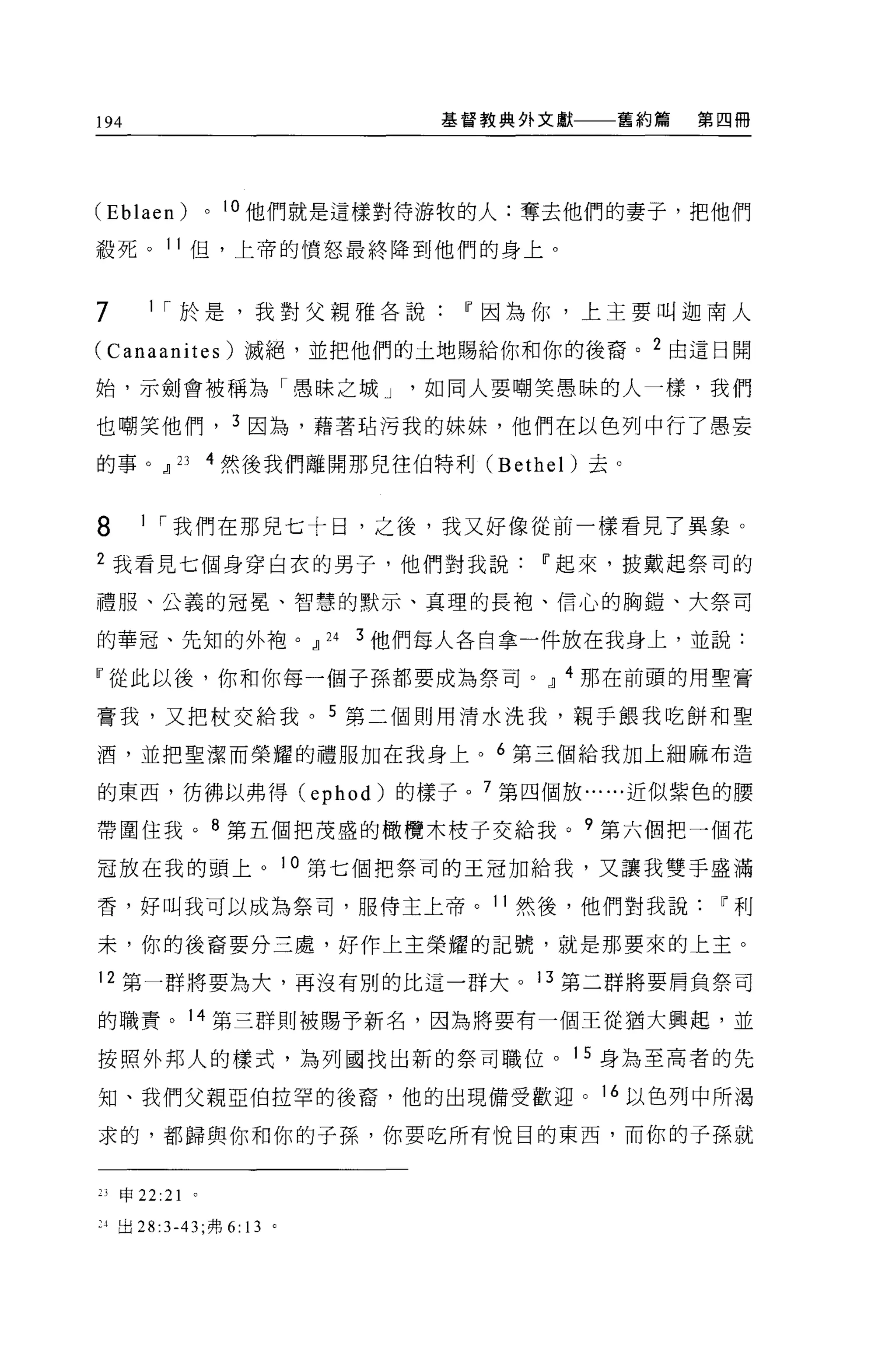 194                               基督教典外文獻   舊約篇   第四冊




(Eblaen)        0   1 。他們就是這樣對待游牧的人:奪去他們的妻子，把他們

殺死。 11 但，上帝的憤怒最終降到他們的身上。


7       1 ["於是，我對父親雅各說If因為你，上主要叫迦南人

(Canaanites) 滅絕，並把他們的土地賜給你和你的後裔。 2 由這日開

始，示劍會被稱為「愚昧之城 J                  如同人要嘲笑愚昧的人一樣，我們

也嘲笑他們， 3 因為，藉著站污我的妹妹，他們在以色列中行了愚妄

的事。~       23   4 然後我們離開那兒住伯特利 (Bethel) 去。


8      1 ["我們在那見七十日，之後，我又好像從前一樣看見了異象。

2 我看見七個身穿白衣的男子，他們對我說If起來，披戴起祭司的

禮服、公義的冠冕、智慧的默示、真理的長袍、信心的胸鎧、大祭司

的華冠、先知的外袍。~              24   3 他們每人各自拿一件放在我身上，並說:

『從此以後，你和你每一個子孫都要成為祭司。~ 4 那在前頭的用聖膏

膏我，又把杖交給我。 5 第二個則用清水洗我，親手餵我吃餅和聖

酒，並把聖潔而榮耀的禮服加在我身上。 6 第三個給我加上細麻布造

的東西，彷彿以弗得 (ephod) 的樣子。 7 第四個放......近似紫色的腰

帶圍住我。 8 第五個把茂盛的橄欖木枝子交給我。?第六個把一個花

冠放在我的頭上。 10 第七個把祭司的王冠加給我，又讓我雙手盛滿

香，好叫我可以成為祭司，服侍主上帝。 11 然後，他們對我說If利

末，你的後裔要分三處，好作上主榮耀的記號，就是那要來的上主。

12 第一群將要為犬，再沒有別的比這一群大。 13 第二群將要肩負祭司

的職責。 14 第三群則被賜予新名，因為將要有一個王從猶大興起，並

按照外邦人的樣式，為列國找出新的祭司職位。 15 身為至高者的先

知、我們父親亞伯拉罕的後裔，他的出現備受歡迎。 16 以色列中所渴

求的，都歸與你和你的子孫，你要吃所有悅目的東西，而你的子孫就


23   申 22:21

"出 28:3-43; 弗 6: 13 。
 