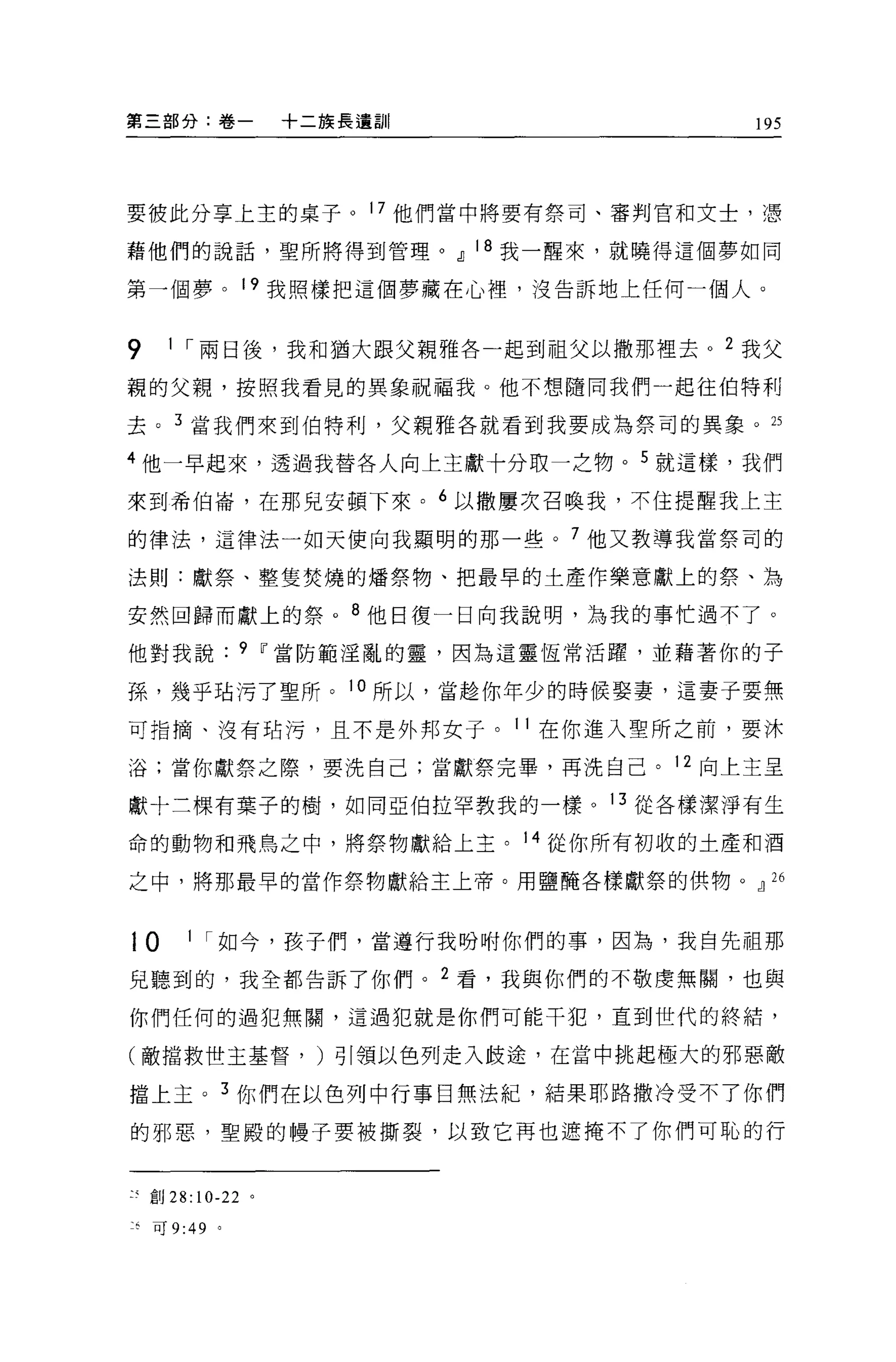 第三部分:卷一               十二族長遺訓|              195




要彼此分享上主的桌子。 17 他們當中將要有祭司、審判官和文士，憑

藉他們的說話，聖所將得到管理。dJ 18 我一醒來，就曉得這個夢如同

第一個夢。 19 我照樣把這個夢藏在心裡'沒告訴地上任何一個人。


9     1 ，-兩日後，我和猶大跟父親雅各一起到祖父以撒那裡去 o 2 我父

親的父親，按照我看見的異象祝福我。他不想隨同我們一起往伯特利

去。 3 當我們來到伯特利，父親雅各就看到我要成為祭司的異象。 25

4 他一早起來，透過我替各人向上主獻十分取一之物。 5 就這樣，我們

來到希伯崙，在那見安頓下來。 6 以撒屢次召喚我，不住提醒我上主

的律法，這律法一如天使向我顯明的那一些。 7 他又教導我當祭司的

法則:獻祭、整隻焚燒的矯祭物、把最早的土產作樂意獻上的祭、為

安然回歸宿獻上的祭。 8 他日復一日向我說明，為我的事忙過不了。

他對我說              9 Ií當防範淫亂的靈，因為這靈恆常活躍，並藉著你的子

孫，幾乎站污了聖所。 10 所以，當超你年少的時候娶妻，這妻子要無

可指摘、沒有站污，且不是外邦女子。 11 在你進入聖所之前，要沐

浴;當你獻祭之際，要洗自己;當獻祭完畢，再洗自己。 12 向上主呈

獻十三棵有葉子的樹，如同亞伯拉罕教我的一樣。 13 從各樣潔淨有生

命的動物和飛鳥之中，將祭物獻給上主。 14 從你所有初收的土產和酒

之中，將那最早的當作祭物獻給主上帝。用鹽醋各樣獻祭的供物。dJ 26



10      1 ，-如今，孩子們，當遵行我吩咐你們的事，因為，我自先祖那

見聽到的，我全都告訴了你們。 2 看，我與你們的不敬虔無關，也與

你們任何的過犯無關，這過犯就是你們可能干犯，直到世代的終結，

(敵擋救世主基督， )引領以色列走入歧途，在當中挑起極大的邪惡敵

擋上主。 3 你們在以色列中行事白無法紀，結果耶路撒冷受不了你們

的邪惡，聖殿的體子要被撕裂，以致它再也遮掩不了你們可恥的行


    直目 28:10-22   0




克可 9:49     '
 