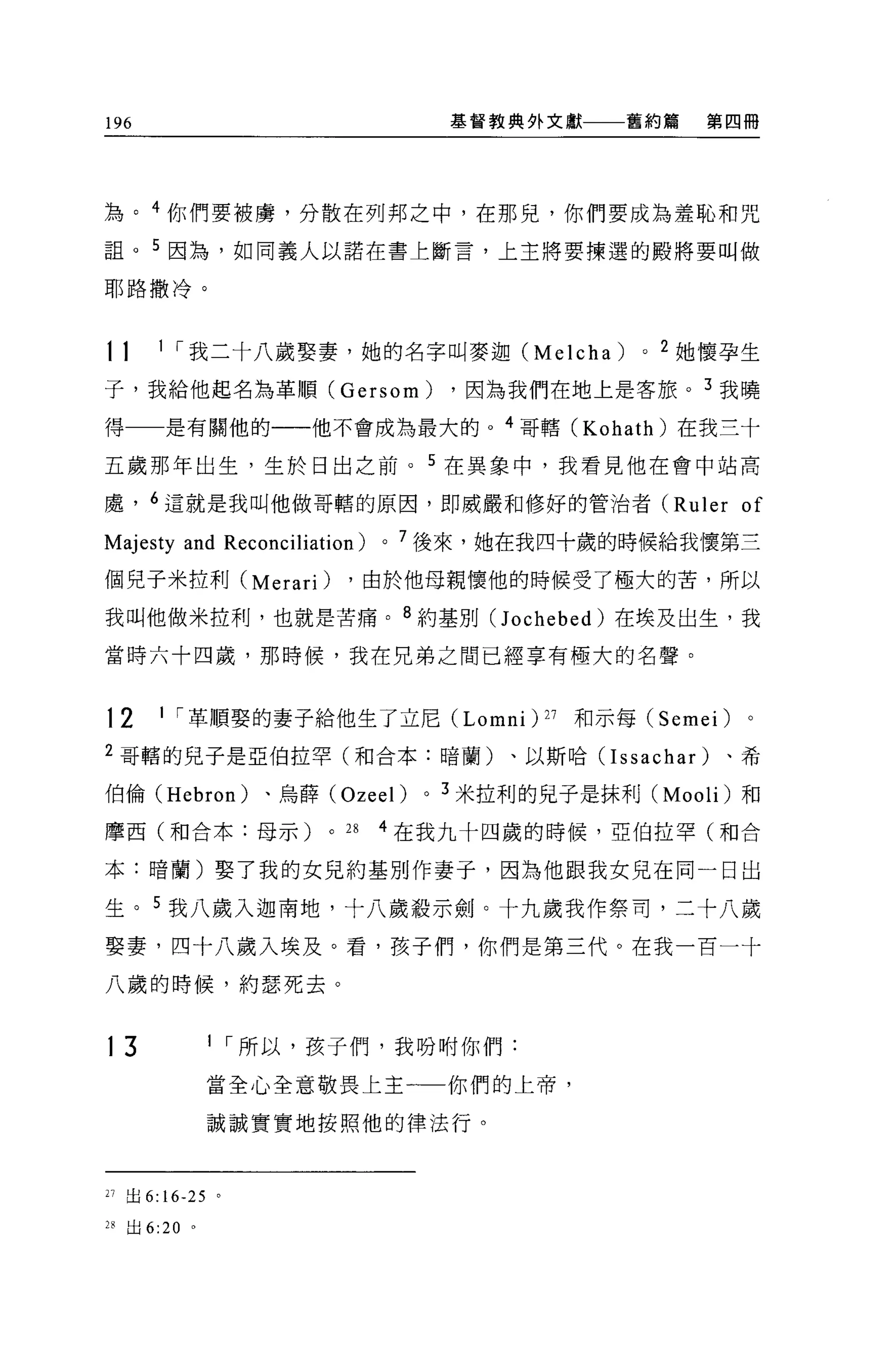 196                                       基督教典外文獻     舊約篇     第四冊




為。 4 你們要被虜，分散在列邦之中，在那兒，你們要成為羞恥和咒
詛。 5 因為，如同義人以諾在書上斷言，上主將要揀選的殿將要叫做

耶路撒冷。



11      1 í 我二十八歲娶妻，她的名字叫麥迦 (Melcha)                    0   2 她懷孕生

子，我給他起名為革順 (Gersom)                       ，因為我們在地上是客旅。 3 我曉

得一一是有關他的一一他不會成為最大的。 4 哥轄 (Kohath) 在我三十

五歲那年出生，生於日出之前。 5 在異象中，我看見他在會中站高

處， 6 這就是我叫他做哥轄的原因，即威嚴和修好的管治者 (Ruler                             of
Majesty and Reconciliation)      0   7 後來，她在我四十歲的時候給我懷第三

個兒子米拉利 (Merari)             ，由於他母親懷他的時候受了極大的苦，所以

我叫他做米拉利，也就是苦痛。 8 約基別C1 ochebed) 在埃及出生，我

當時六十四歲，那時候，我在兄弟之間已經享有極大的名聲。



12      1 í 革順娶的妻子給他生了立尼 (Lomni                ) 27 和示每 (Semei) 。
2 哥轄的兒子是亞伯拉罕(和合本:暗蘭)、以斯哈 (Issachar)                             、希

伯倫 (Hebron)        、烏薛 (Ozeel)        0   3 米拉利的兒子是抹利 (Mooli) 和

摩西(和合本:母示)              0   28   4 在我九十四歲的時候，亞伯拉罕(和合

本:暗蘭)娶了我的女見約基別作妻子，因為他跟我女見在同一日出

生。 5 我八歲入迦南地，十八歲殺示劍。十九歲我作祭司，二十八歲
娶妻，四十八歲入埃及。看，孩子們，你們是第三代。在我一百一十

八歲的時候，約瑟死去。



13              1 í 所以，孩子們，我吩咐你們:

                當全心全意敬畏上主一一你們的上帝，

                誠誠實實地按照他的律法行。




21 出 6: 16-25 。

28   出 6:20 。
 