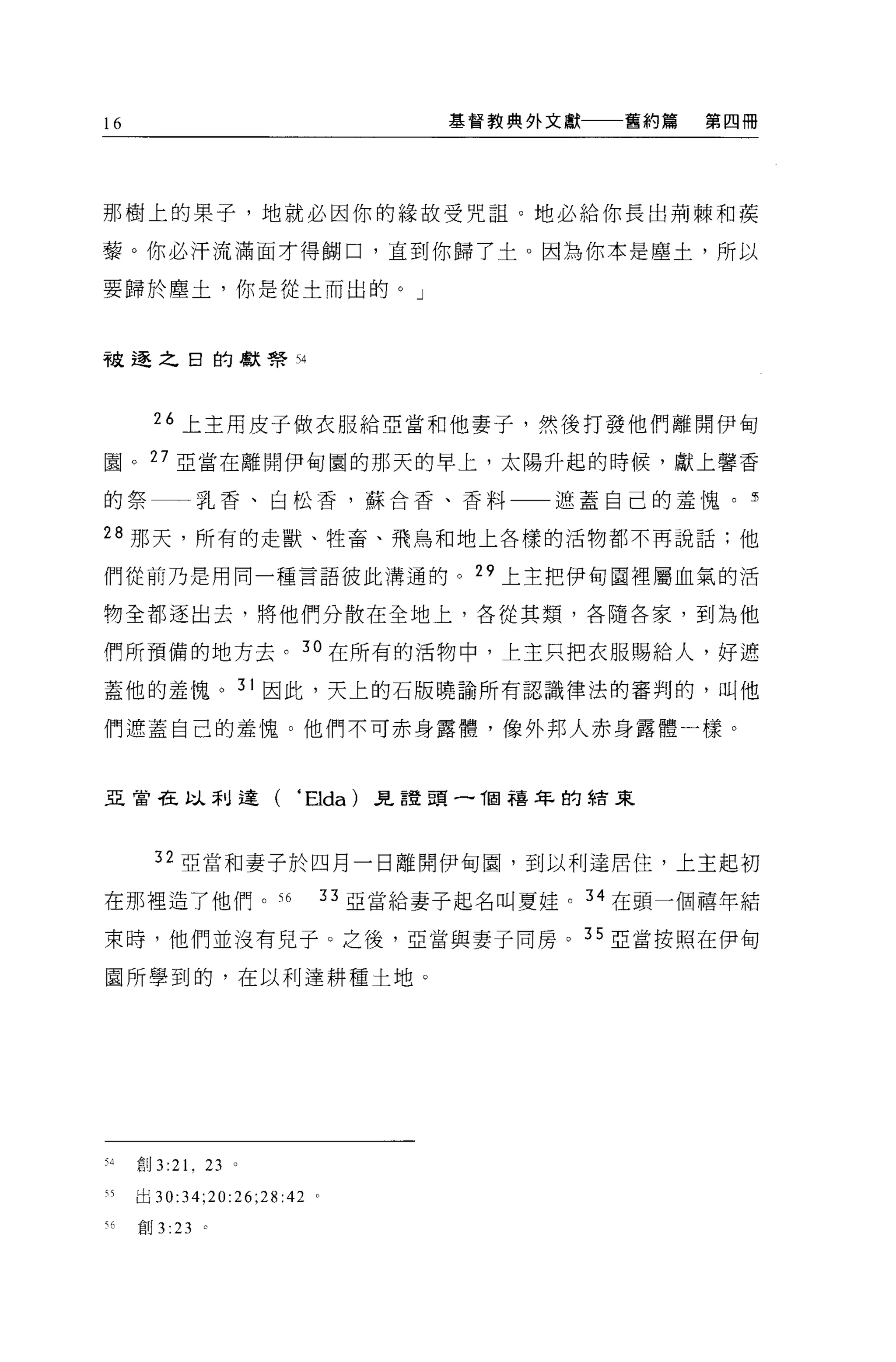 16                                     基督教典外文獻   舊約篇   第四冊




那樹上的果子，地就必因你的緣故受咒詛。地必給你長出荊棘和葔

孽。你必汗流滿面才得糊口，直到你歸了士。因為你本是塵土，所以

要歸於塵土，你是從士而出的。」



被逐之日的獻幫 54



       26 上主用皮子做衣服給亞當和他妻子，然後打發他們離開伊甸

園。 27 亞當在離開伊甸園的那天的早上，太陽升起的時候，獻上馨香

的祭一一乳香、白松香，蘇合香、香料一一遮蓋自己的羞愧。                              5

28 那天，所有的走獸、牲畜、飛鳥和地上各樣的活物都不再說話:他

們從前乃是用同一種言語彼此溝通的。 29 上主把伊甸園裡屬血氣的活

物全都逐出去，將他們分散在全地上，各從其類，各隨各家，到為他

們所預備的地方去。 3 。在所有的活物中，上主只把衣服賜給人，好遮

蓋他的羞愧。 31 因此，天上的石版曉諭所有認識律法的審冉的，叫他

們遮蓋自己的羞愧。他們不可赤身露體，像外邦人赤身露體一樣。



亞當在以利達(                   • Elda)   見誼頭一 T固禧年的結束



       32 亞當和妻子於四月一日離開伊甸園，到以利達居住，上主起初

在那裡造了他們。 56                  33 亞當給妻子起名叫夏娃。 34 在頭一個禧年結

束時，他們並沒有兒于 O 之後，亞當與妻子同房。 35 亞當按照在伊甸

園所學到的，在以利達耕種土地。




有4   創 3   :21 ,   23 。

H    出 30:34;20:26;28:42 。

有6   創 3 :23       。
 