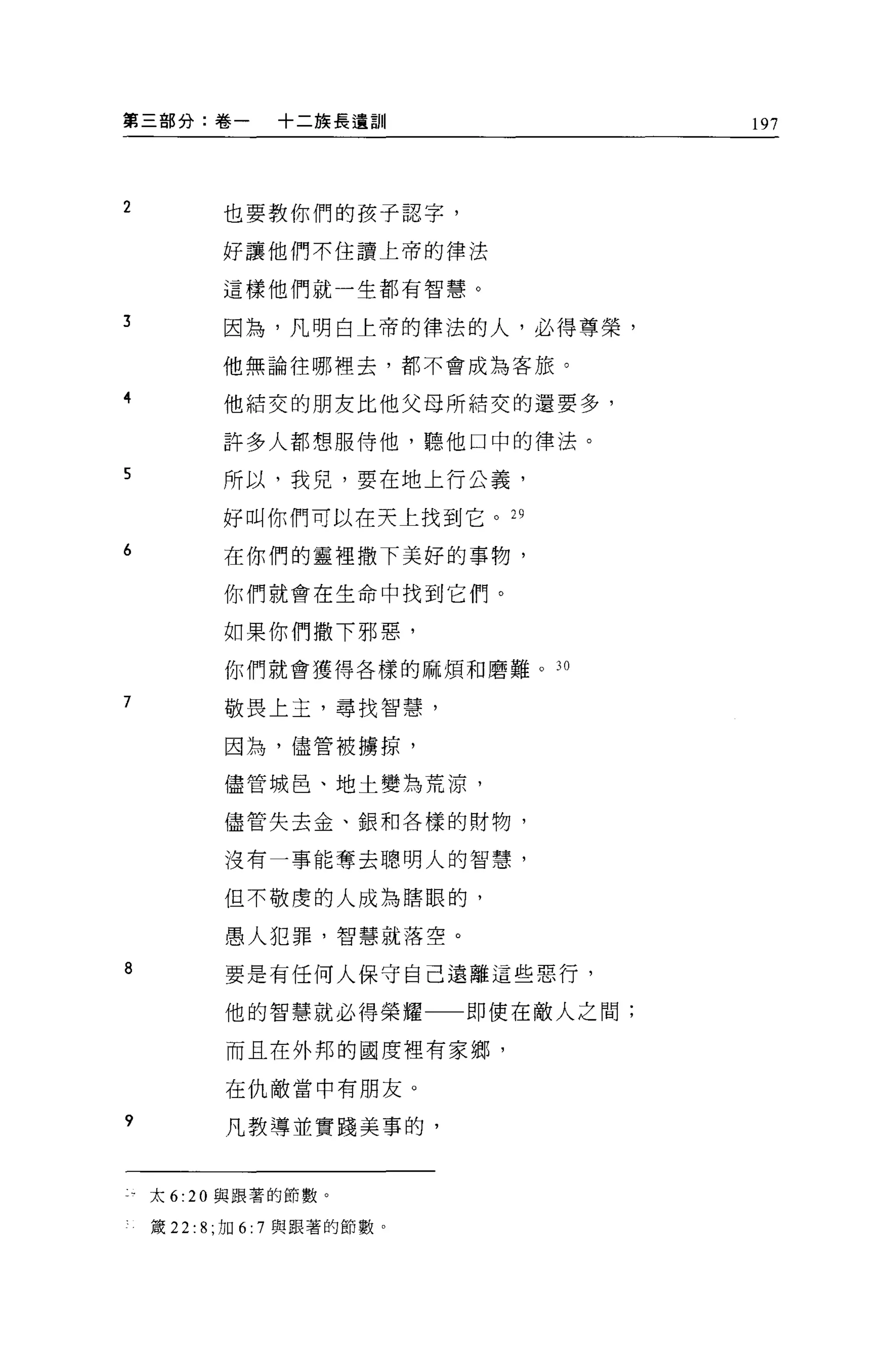 第三部分:卷一                +二族長遺訓         197




2               也要教你們的孩子認字，

                好讓他們不住讀上帝的律法

                這樣他們就一生都有智慧。

3               因為，凡明白上帝的律法的人，必得尊榮，

                他無論往哪裡去，都不會成為客旅。

4               他結交的朋友比他父母所結交的還要多，

                許多人都想服侍他，聽他口中的律法。

5               所以，我兒，要在地上行公義，

                好叫你們可以在天上找到它。 29
6               在你們的靈裡撒下美好的事物，

                你們就會在生命中找到它們。

                如果你們撒下邪惡，
                你們就會獲得各樣的麻煩和磨難。 30

7               敬畏上玉，尋找智慧，

                因為，儘管被擴掠，

                儘管城皂、地土變為荒涼，

                儘管失去金、銀和各樣的財物，

                沒有一事能奪去聰明人的智慧，

                但不敬虔的人成為瞎眼的，

                愚人犯罪，智慧就落空。

8               要是有任何人保守自己遠離這些惡行，

                他的智慧就必得榮耀一一即使在敵人之間;

                而且在外邦的國度裡有家鄉，

                在仇敵當中有朋友。

?               凡教導並實踐美事的，


    太 6:   20   與跟著的節數。

    接 22:   8; 1J日   6:7 與跟著的節數。
 