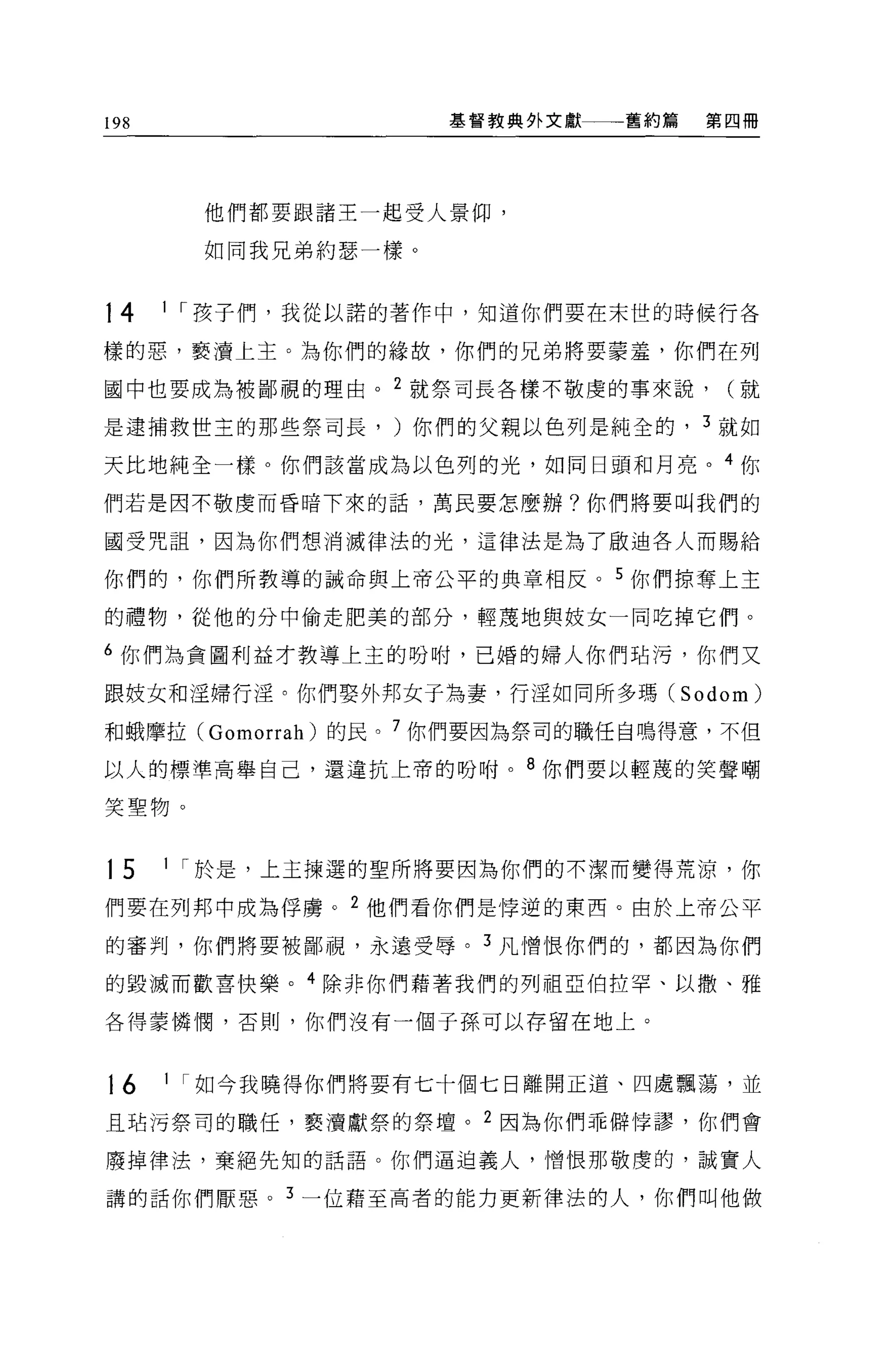 198                   基督教典外文獻   舊約篇   第四冊




        他們都要跟諸王一起受人景仰，

        如同我兄弟約瑟一樣 O


14    1 r 孩子們，我從以諾的著作中，知道你們要在末世的時候行各

樣的惡，褻潰上主。為你們的緣故，你們的兄弟將要要羞，你們在列

國中也要成為被鄙視的理由。 2 就祭司長各樣不敬虔的事來說，         (就

是逮捕救世主的那些祭司長， )你們的父親以色列是純全的， 3 就如

天比地純全一樣。你們該當成為以色列的光，如同日頭和月亮。 4 你

們若是因不敬虔而昏暗下來的話，萬民要怎麼辦?你們將要叫我們的

國受咒詛'因為你們想消滅律法的光，這律法是為了眉立迪各人而賜給

你們的，你們所教導的誡命與上帝公平的典章相反。 5 你們掠奪上主

的禮物，從他的分中偷走肥美的部分，輕蔑地與妓女一同吃掉它們。

6 你們為貪圖利益才教導上主的吩咐，已婚的婦人你們站污，你們又

跟妓女和淫婦行淫。你們娶外邦女于為妻，行淫如同所多瑪 (Sodom)

和蛾摩拉 (Gomorrah) 的民。 7 你們要因為祭司的職任自鳴得意，不但

以人的標準高舉自己，還違抗上帝的吩咐。 8 你們要以輕蔑的笑聲嘲

笑聖物。


15    1 r 於是，上主揀選的聖所將要因為你們的不潔而變得荒涼，你

們要在列邦中成為俘虜。 2 他們看你們是悸逆的東西。由於上帝公平

的審判，你們將要被鄙視，永連受辱。 3 凡憎恨你們的，都因為你們

的毀滅而歡喜快樂。 4 除非你們藉著我們的列祖亞伯拉罕、以撒、雅

各得蒙憐憫，否則，你們沒有一個子孫可以存留在地上。



16    1 r 如今我曉得你們將要有七十個七日離開正道、四處飄蕩，並

且站污祭司的職任，褻潰獻祭的祭壇。 2 因為你們乖僻悸謬，你們會

廢掉律法，棄絕先知的話語。你們逼迫義人，憎恨那敬虔的，誠實人

講的話你們厭惡。 3 一位藉至高者的能力更新律法的人，你們叫他做
 