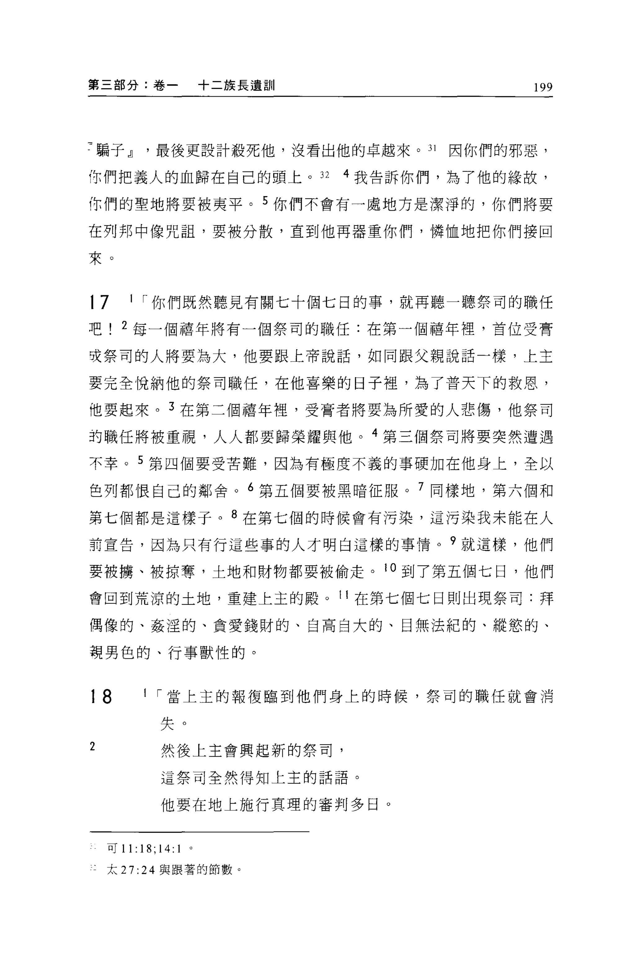 第三部分:卷一                      十二族長遺訓                 199




7 騙子，JJ最後更設計殺死他，沒看出他的卓越來。 31                 因你們的邪惡，

你們把義人的血歸在自己的頭上。 32                    4 我告訴你們，為了他的緣故，

你們的聖地將要被夷平。 5 你們不會有一處地方是潔淨的，你們將要

在列邦中像咒詛'要被分散，直到他再器重你們，憐恤地把你們接回

束。



17     1 ["你們既然聽見有關七十個七日的事，就再聽一聽祭司的職任

吧     2 每一個禧年將有一個祭司的職任:在第一個禧年裡'首位受膏

吱祭司的人將要為大，他要跟上帝說話，如同跟父親說話一樣，上主

要完全悅納他的祭司職任，在他喜樂的日子裡，為了普天下的救恩，

他要起來。 3 在第三個禧年裡，受膏者將要為所愛的人悲傷，他祭司

的職任將被重視，人人都要歸榮耀與他。 4 第三個祭司將要突然遭遇

不幸。 5 第四個要受苦難，因為有極度不義的事硬加在他身上，全以

色列都恨自己的鄰舍 o 6 第五個要被黑暗征服。 7 同樣地，第六個和

第七個都是這樣于。 8 在第七個的時候會有污染，這污染我未能在人

前宣告，困~只有行這些事的人才明白這樣的事情。?就這樣，他們

要被擴、被掠奪，土地和財物都要被偷走。 10 到了第五個七日，他們

會回到荒涼的土地，重建上主的殿。 11 在第七個七日則出現祭司:拜

偶像的、姦涅的、貪愛錢財的、自高自大的、目無法紀的、縱慾的、

現男色的、行事獸性的。



18        1 ["當上主的報復臨到他們身上的時候，祭司的職任就會消

               失。
2              然後上主會興起新的祭司，

               這祭司全然得知上主的話語。

               他要在地上施行真理的審判多日。


    可 11: 悶;   14:   1   。

    太 27: 24 與跟著的節數。
 