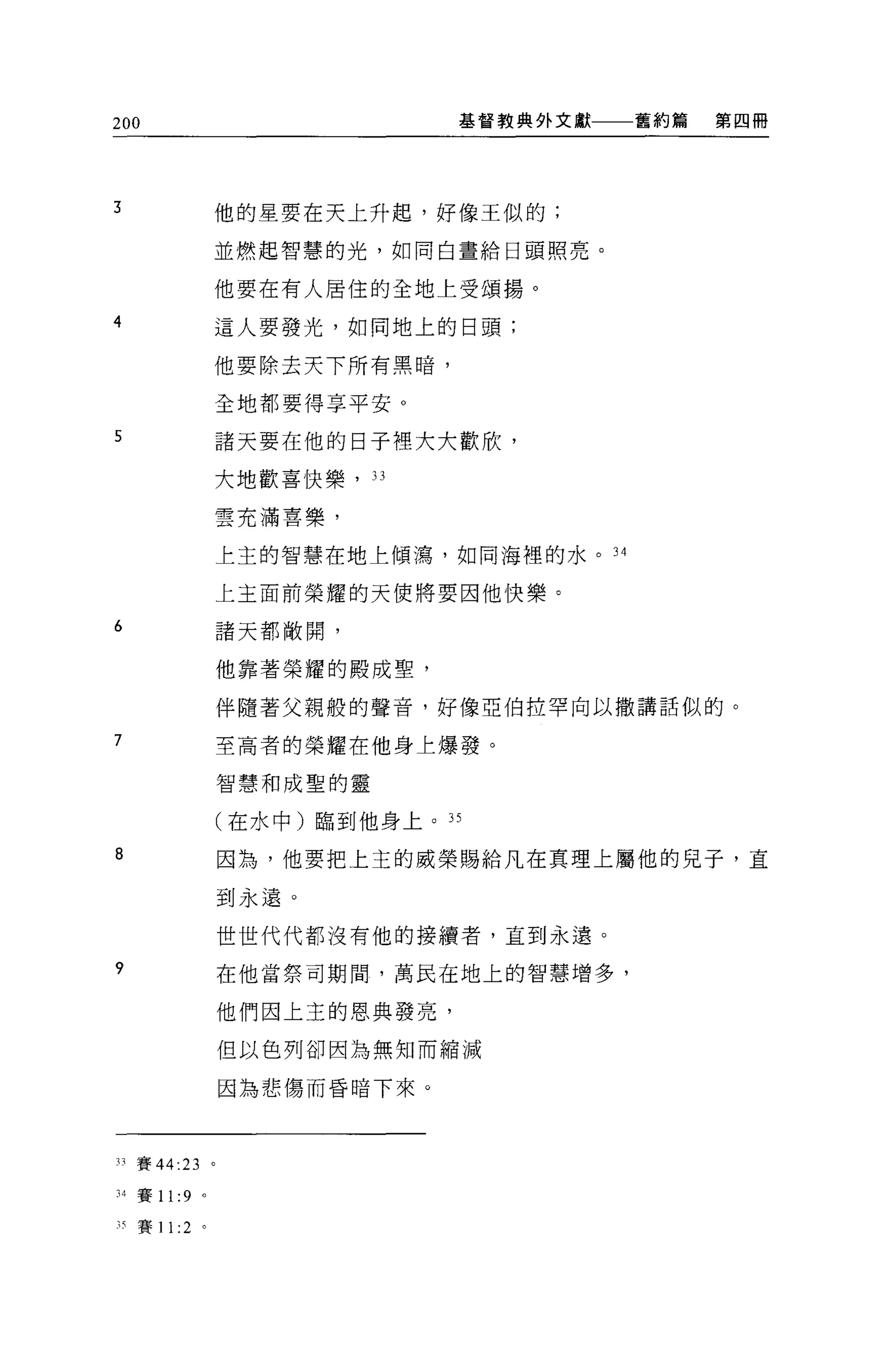 200                           基督教典外文獻   舊約篇   第四冊




3              他的星要在天上升起，好像王似的;

               並燃起智慧的光，如同白晝給日頭照亮。


               他要在有人居住的全地上受頌揚。

4              這人要發光，如同地上的日頭;

               他要除去天下所有黑暗，

               全地都要得享平安 O

5              諸天要在他的日子裡大大歡欣，

               大地歡喜快樂，   33


               雲充滿喜樂，

               上主的智慧在地上傾漓，如同海裡的水。 34

               上主面前榮耀的天便將要因他快樂。

6              諸天都敞開，

               他靠著榮耀的殿成聖，

               伴隨著父親般的聲音，好像亞伯拉罕向以撒講話似的。

7              至高者的榮耀在他身上爆發。

               智慧和成聖的靈

               (在水中)臨到他身上。 35

8              因為，他要把上主的威榮賜給凡在真理上屬他的見子，直

               到永遠。

               世世代代都沒有他的接讀者，直到永遠。

9              在他當祭司期間，萬民在地上的智慧增多，

               他們因上主的恩典發亮，

               但以色列卻因為無知而縮減

               因為悲傷而昏暗下來。



33 賽 44:23 。

:l4賽 11 :9 。

刊賽 11 :2 。
 