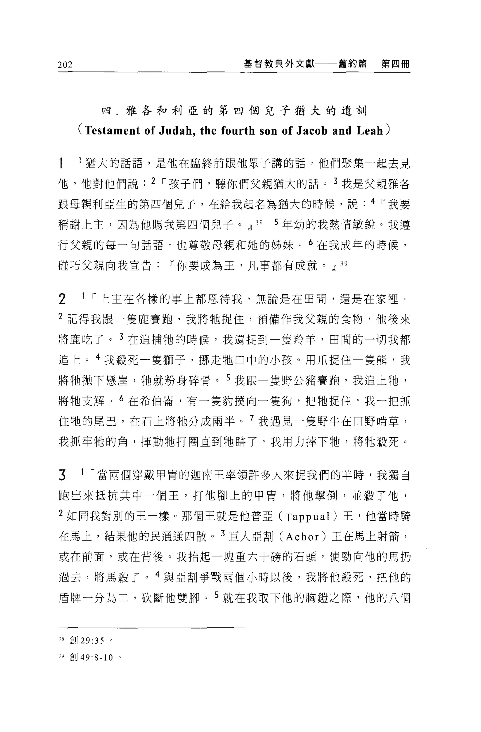 202                                    基督教典外文獻         舊約篇     第四冊




                四.雅各和利亞的第四個兒子猶大的遺訓

          (Testament of Judah , the fourth son of Jacob and Leah)

           l 猶大的話語，是他在臨終前跟他眾子講的話。他們聚集一起去見

他，他對他們說                   2 ，-孩子們，聽你們父親猶大的話 o 3 我是父親雅各

跟母親利亞生的第四個兒子，在給我起名為猶大的時候，說                                   4 If我要

稱謝上主，因為他賜我第四個兒子 o dJ                     38   5 年幼的我熱情敏銳。我遵

行父親的每一句話語，也尊敬母親和她的姊妹。 6 在我成年的時候，

碰巧父親向我宣告If你要成為王，凡事都有成就。dJ                               ]9


2          1 ，-上主在各樣的事上都恩待我，無論是在田間，還是在家裡 0

2 記得我跟一隻鹿賽跑，我將牠捉住，預備作我父親的食物，他後來

將鹿吃了。 3 在追捕牠的時候，我還捉到一隻羚羊，田間的一切我都

追上。 4 我殺死一隻獅子，挪走牠口中的小孩。用爪捉住一隻熊，我

將牠拋下懸崖，牠就粉身碎骨。 5 我跟一隻野公豬賽跑，我追上牠，

將牠支解。 6 在希伯崙，有一隻豹撲向一隻狗，把牠捉住，我一把抓

住牠的尾巴，在石上將牠分成兩半。 7 我遇見一隻野牛在田野啃草，

我抓牢牠的角，揮動牠打圈直到牠瞎了，我用力摔下牠，將牠般死。


3          1 ，-當兩個穿戴甲胃的迦南主率領許多人來捉我們的羊時，我獨自

跑出來抵抗其中一個王，打他腳上的甲胃，將他擊倒，並殺了他，

2 如向我對別的王一樣。那個王就是他普亞 (Tappual) 王，他當時騎

在馬上，結果他的民通通四散。 3 巨人亞割 (Achor) 王在馬上射箭，

或在前面，或在背後 G 我抬起一塊重六十磅的石頭，使勁向他的馬扔

過去，將馬教了。 4 與亞割事戰兩個小時以後，我將他殺死，把他的

盾牌一分為二，砍斷他雙腳。 5 就在我取下他的胸鎧之際，他的八個



         創 29:35 。

~，   ,   自目 49:8-10   0
 