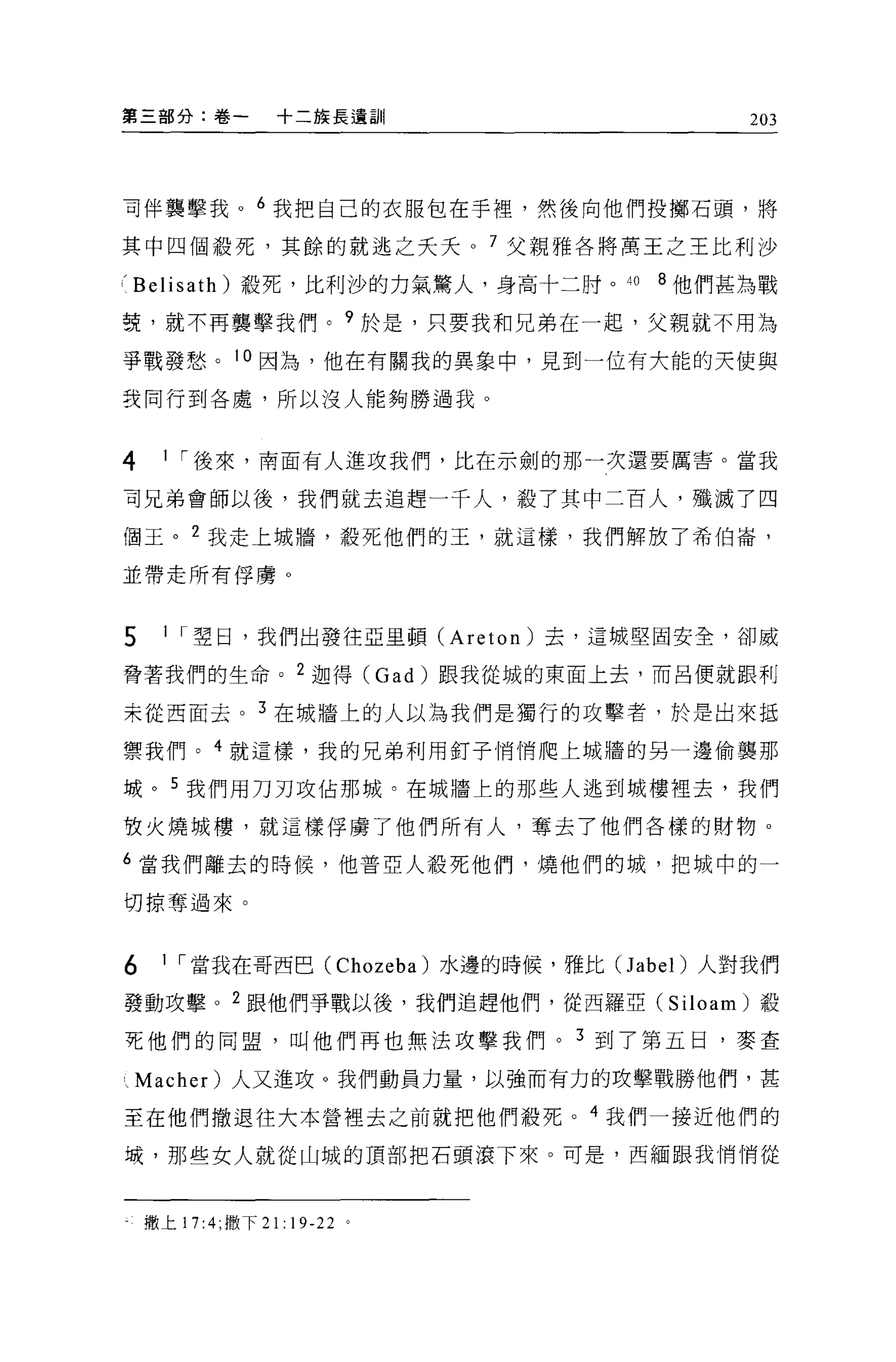 第三部分:卷一           十二族長遺訓                      203




司伴襲擊我。 6 我把自己的衣服包在手裡'然後向他們投擲石頭，將

其中四個般死，其餘的就逃之夭夭。 7 父親雅各將萬王之王比利沙

(Belisath) 報死，比利沙的力氣驚人，身高十二肘。 40       8 他們甚為戰

贅，就不再襲擊我們。 9 於是，只要我和兄弟在一起，父親就不用為

爭戰發愁。 10 因為，他在有關我的異象中，見到一位有大能的天使與

設同行到各處，所以沒人能夠勝過我。



4     1 I 後來，南面有人進攻我們，比在示劍的那一次還要厲害。當我

可兄弟會師以後，我們就去追趕一千人，般了其中二百人，殲滅了四

個玉。 2 我走上城牆，殺死他們的玉，就這樣，我們解放了希伯崙，

並帶走所有俘虜。



5     1 I 翠日，我們出發往亞里頓 (Areton) 去，這城堅固安全，卻威

脅著我們的生命。 2 迦得 (Gad) 跟我從城的東面上去，而呂便就跟利

未從西面去。 3 在城牆上的人以為我們是獨行的攻擊者，於是出來抵

禦我們。 4 就這樣，我的兄弟利用釘子悄悄爬上城牆的另一邊偷襲那

域。 5 我們用刀刃攻佔那城。在城牆上的那些人逃到城樓裡去，我們

枚火燒城樓，就這樣俘虜了他們所有人，奪去了他們各樣的財物 o

6 當我們離去的時候，他普亞人體死他們，燒他們的城，把域中的一

切掠奪過來。


6     1 I 當我在哥西巴 (Chozeba) 水邊的時候，雅比C1 abe l)人對我們

發動攻擊。 2 跟他們爭戰以後，我們追趕他們，從西羅亞 (Siloam) 設

事E 他們的同盟，叫他們再也無法攻擊我們。 3 到了第五日，麥查

、 Macher) 人又進攻。我們動員力量，以強而有力的攻擊戰勝他們，甚

至在他們撤退往大本營裡去之前就把他們般死。 4 我們一接近他們的

域，那些女人就從山城的頂部把石頭滾下來。可是，西緬跟我悄悄從



    撒上 17:4; 撒下 21: 19-22 。
 