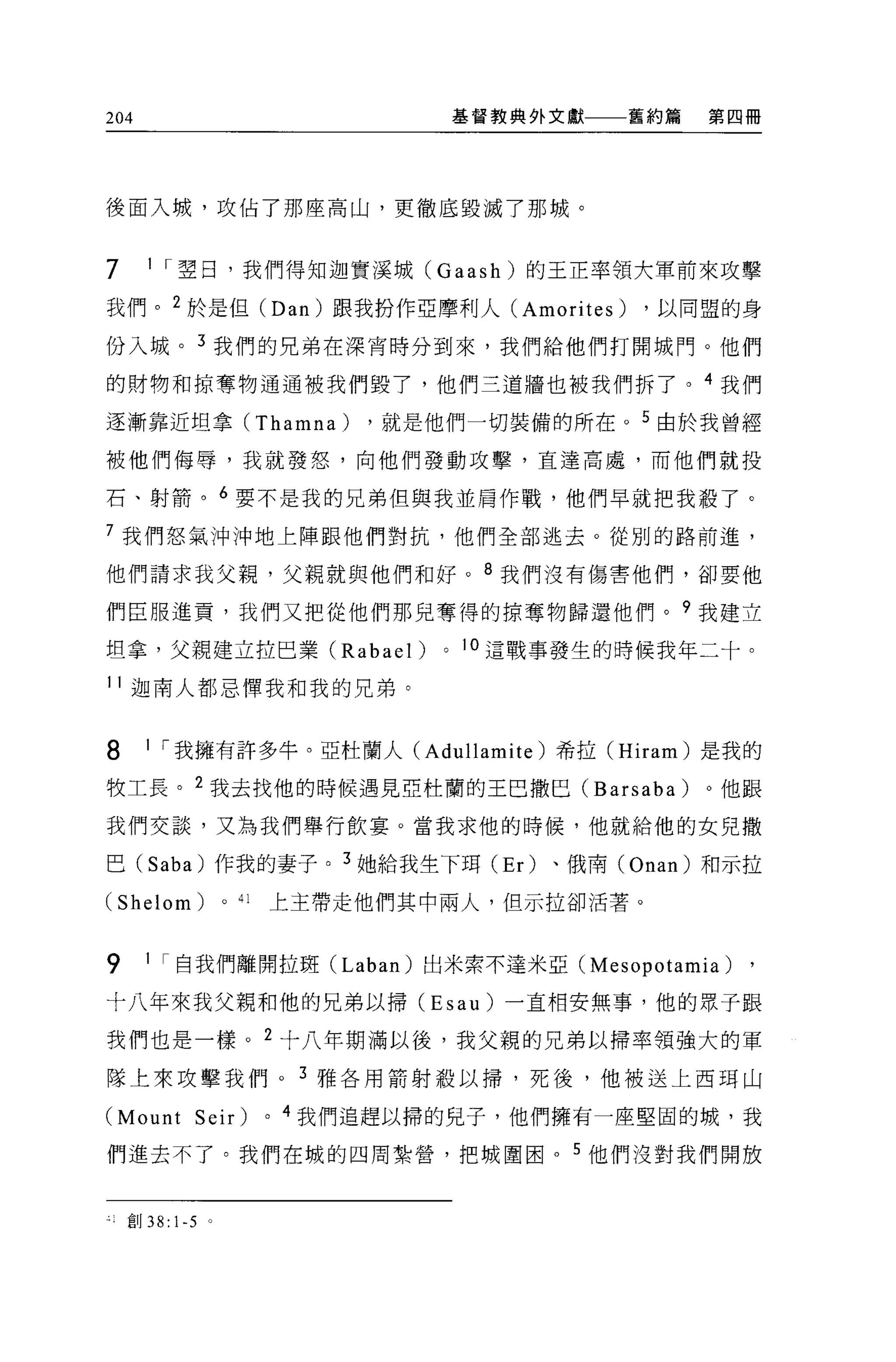 204                                           基督教典外文獻   舊約篇   第四冊




後面入城，攻佔了那座高山，更徹底毀滅了那城。


7      1 I 翠日，我們得知迦實溪城 (Gaash) 的王正率領大軍前來攻擊

我們。 2 於是但 (Dan) 跟我扮作亞摩利人 (Amorites)                     ，以同盟的身
份入城。 3 我們的兄弟在深宵時分到來，我們給他們打開城門。他們

的財物和掠奪物通通被我們毀了，他們三道牆也被我們拆了。 4 我們

逐漸靠近坦拿 (Thamna)                       ，就是他們一切裝備的所在。 5 由於我曾經

被他們侮辱，我就發怒，向他們發動攻擊，直達高處，而他們就投

石、射箭。 6 要不是我的兄弟但與我並肩作戰，他們早就把我載了。

7 我們怒氣沖沖地上陣跟他們對抗，他們全部逃去。從別的路前進，

他們請求我父親，父親就與他們和好。 8 我們沒有傷害他們，卻要他

們臣服進貢，我們又把從他們那見奪得的掠奪物歸還他們。?我建立

坦拿，父親建立拉巴業 (Rabael)                       0   1 。這戰事發生的時候我年二十。

11 迦南人都忌陣我和我的兄弟。


8      1 I 我擁有許多牛。亞杜蘭人 (Adullami te )希拉 (Hiram) 是我的

牧工長。 2 我去找他的時候遇見亞杜蘭的王巴撒巴 (Barsaba)                            。他跟

我們交談，又為我們舉行飲宴。當我求他的時候，他就給他的女見撒

巴 (Saba) 作我的妻子。 3 她給我生下耳 (Er) 、俄南 (Onan) 和示拉

(Shelom)             0   41       上主帶走他們其中兩人，但示拉卻活著。



9      1 I 自我們離開拉斑 (Laban) 出米索不達米亞 (Mesopotamia)                ,
十八年來我父親和他的兄弟以掃 (Esau) 一直相安無事，他的眾于跟

我們也是一樣。 2 十八年期滿以後，我父親的兄弟以掃率領強大的軍

隊上來攻擊我們。 3 雅各用箭射殺以掃，死後，他被送上西現山

(Mount Seir)                  0   4 我們追趕以掃的兒子，他們擁有一座堅固的城，我

們進去不了。我們在城的四周紮營，把城圍困。 5 他們沒對我們開放


    直 IJ 38: 1-5 。
 