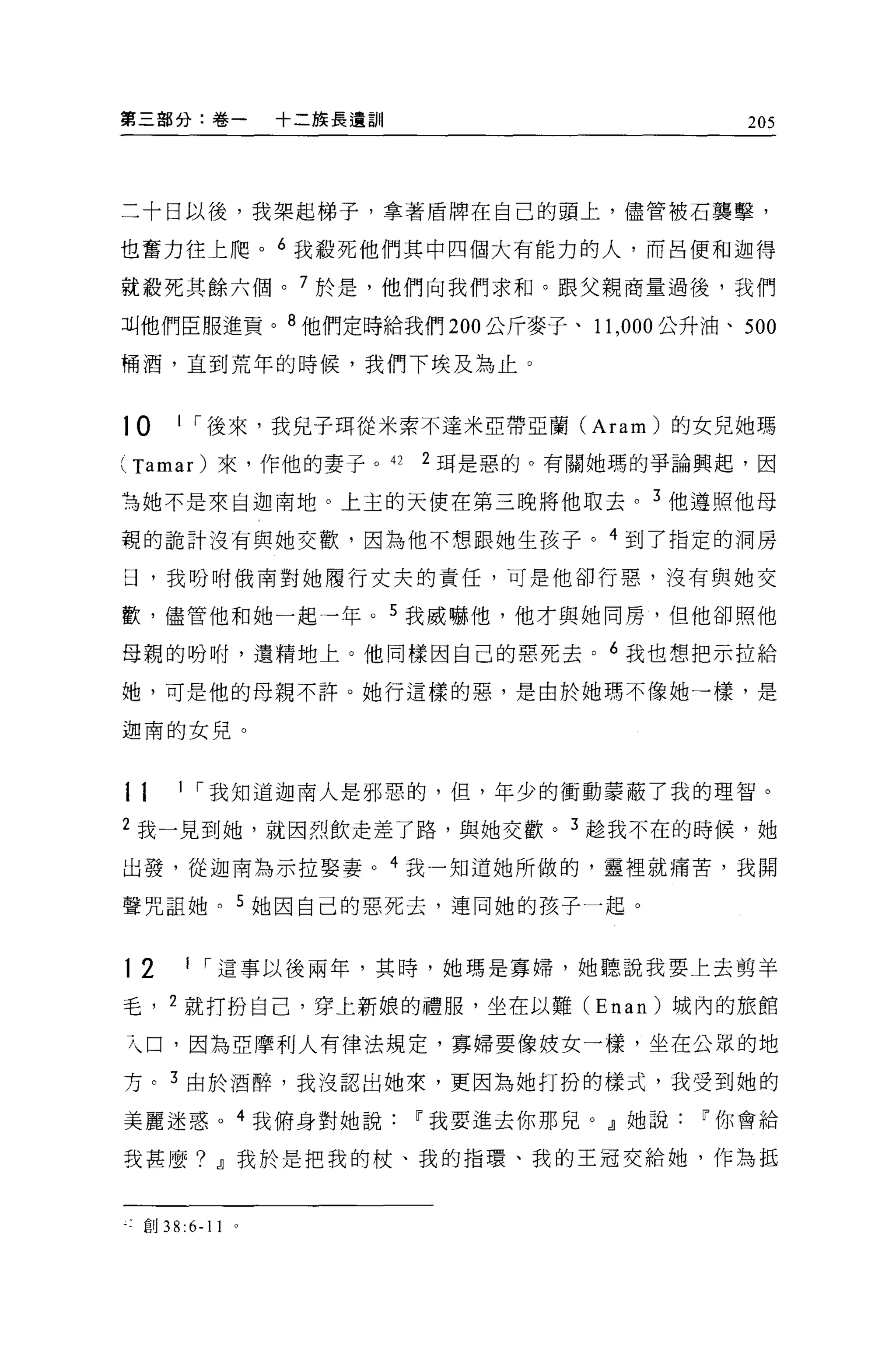 第三部分:卷一       十二族長遺訓                        205




二十日以後，我架起梯子，拿著盾牌在自己的頭上，儘管被石襲擊，

也奮力往上爬。 6 我般死他們其中四個大有能力的人，而呂便和迦得

就殺死其餘六個。 7 於是，他們向我們求和。跟父親商量過後，我們

叫他們臣服進貢。 8 他們定時給我們 200 公斤麥子、 11 ， 000 公升油、 500

桶酒，直到荒年的時候，我們下埃及為止。


10    1 í 後來，我兒子現從米索不達米亞帶亞蘭 (Aram) 的女兒她瑪

( Tamar )來，作他的妻子。 42 2 耳是惡的。有關她瑪的爭論興起，因
為她不是來自迦南地。上主的天使在第三晚將他取去。 3 他遵照他母

親的詭計沒有與她交歡，因為他不想跟她生孩子。 4 到了指定的洞房

日，我吩咐俄南對她履行丈夫的責任，可是他卻行惡，沒有與她交

歡，儘管他和她一起一年。 5 我威嚇他，他才與她同房，但他卻照他

母親的吩咐，遺精地上。他同樣因自己的惡死去。 6 我也想把示拉給

她，可是他的母親不許。她行這樣的惡，是由於她瑪不像她一樣，是

迦南的女兒。



11    1 í 我知道迦南人是邪惡的，但，年少的衝動要蔽了我的理智。

2 我一見到她，就因烈飲走差了路，與她交歡。 3 趁我不在的時候，她

出發，從迦南為示拉娶妻。 4 我一知道她所做的，靈裡就痛苦，我聞

聲咒詛她。 5 她因自己的惡死去，連同她的孩子一起。


12    1 í 這事以後兩年，其時，她嗎是寡婦，她聽說我要上去剪羊

毛， 2 就打扮自己，穿上新娘的禮服，坐在以難 (Enan) 城內的旅館

7、口，因為亞摩利人有律法規定，寡婦要像妓女一樣，坐在公眾的地

方。 3 由於酒醉，我沒認出她來，更因為她打扮的樣式，我受到她的

美麗迷惑。 4 我俯身對她說~我要進去你那兒。』她說~你會給

我甚麼? .IJ我於是把我的杖、我的指環、我的主冠交給她，作為抵


一:創 38:6-11
 