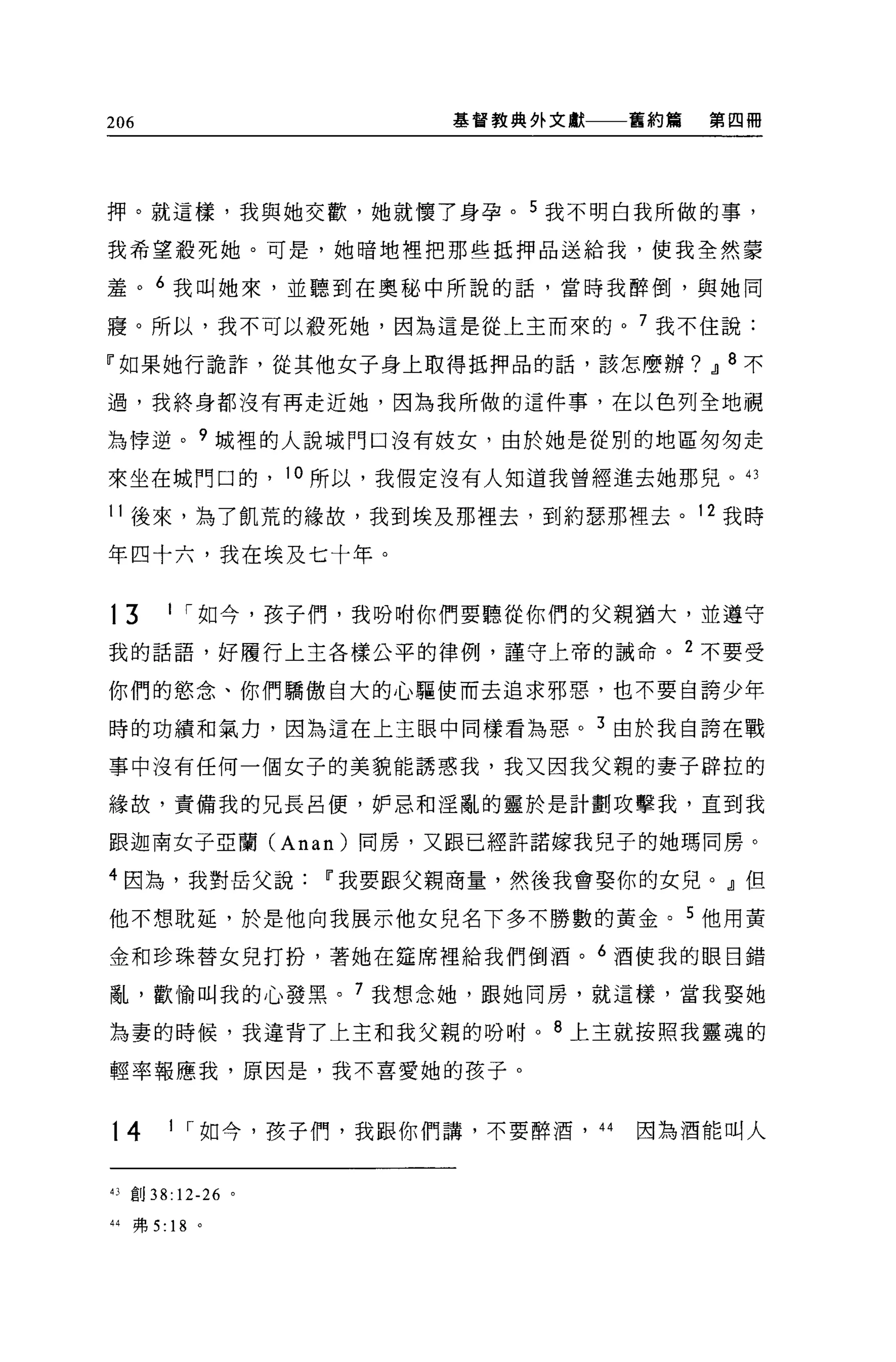 206                     基督教典外文獻         舊約第   第四個




押。就這樣，我與她交歡，她就懷了身孕。 5 我不明白我所做的事，

我希望殺死她。可是，她晴地裡把那些抵押品送給我，使我全然蒙

羞。 6 我叫她來，並聽到在奧秘中所說的話，當時我醉倒，與她同

寢。所以，我不可以殺死她，因為這是從上主而來的。 7 我不住說:

『如果她行詭許，從其他女子身上取得抵押品的話，該怎麼辦? JJ 8 不

過，我終身都沒有再走近她，因為我所做的這件事，在以色列全地視

為悸逆。 9 城裡的人說城門口沒有妓女，由於她是從別的地區匆匆走
來坐在城門口的， 10 所以，我假定沒有人知道我曾經進去她那兒。“

11 後來，為了飢荒的緣故，我到埃及那裡去，到約瑟那裡去。 12 我時

年四十六，我在埃及七十年。


t3        1 í 如今，孩子們，我吩咐你們要聽從你們的父親猶大，並遵守

我的話語，好履行上主各樣公平的律例，謹守上帝的誠命。 2 不要受

你們的慾念、你們驕傲自大的心驅使而去追求邪惡，也不要自誇少年

時的功績和氣力，因為這在上主眼中同樣看為惡。 3 由於我自誇在戰

事中沒有任何一個女子的美貌能誘惑我，我又因我父親的妻子辟拉的

緣故，責備我的兄長呂便，妒忌和淫亂的靈於是計劃攻擊我，直到我

跟迦南女子亞蘭 (Anan) 同房，又跟已經許詰嫁我兒子的她瑪同房。

4 因為，我對岳父說Ii'我要跟父親商量，然後我會娶你的女兒。』但

他不想耽延，於是他向我展示他女兒名下多不勝數的黃金。 5 他用黃

金和珍珠替女兒打扮，著她在建席裡給我們倒酒。 6 酒使我的眼目錯

亂，歡愉叫我的心發黑。 7 我想念她，跟她間房，就這樣，當我娶她

為妻的時候，我違背了上主和我父親的吩咐。 8 上主就按照我靈魂的

輕率報應我，原因是，我不喜愛她的孩子。


t4        1 í 如今，孩子們，我跟你們講，不要醉酒，   44   因為酒能叫人


的F;1j   38: 12-26   0




44   弗 5: 18 。
 