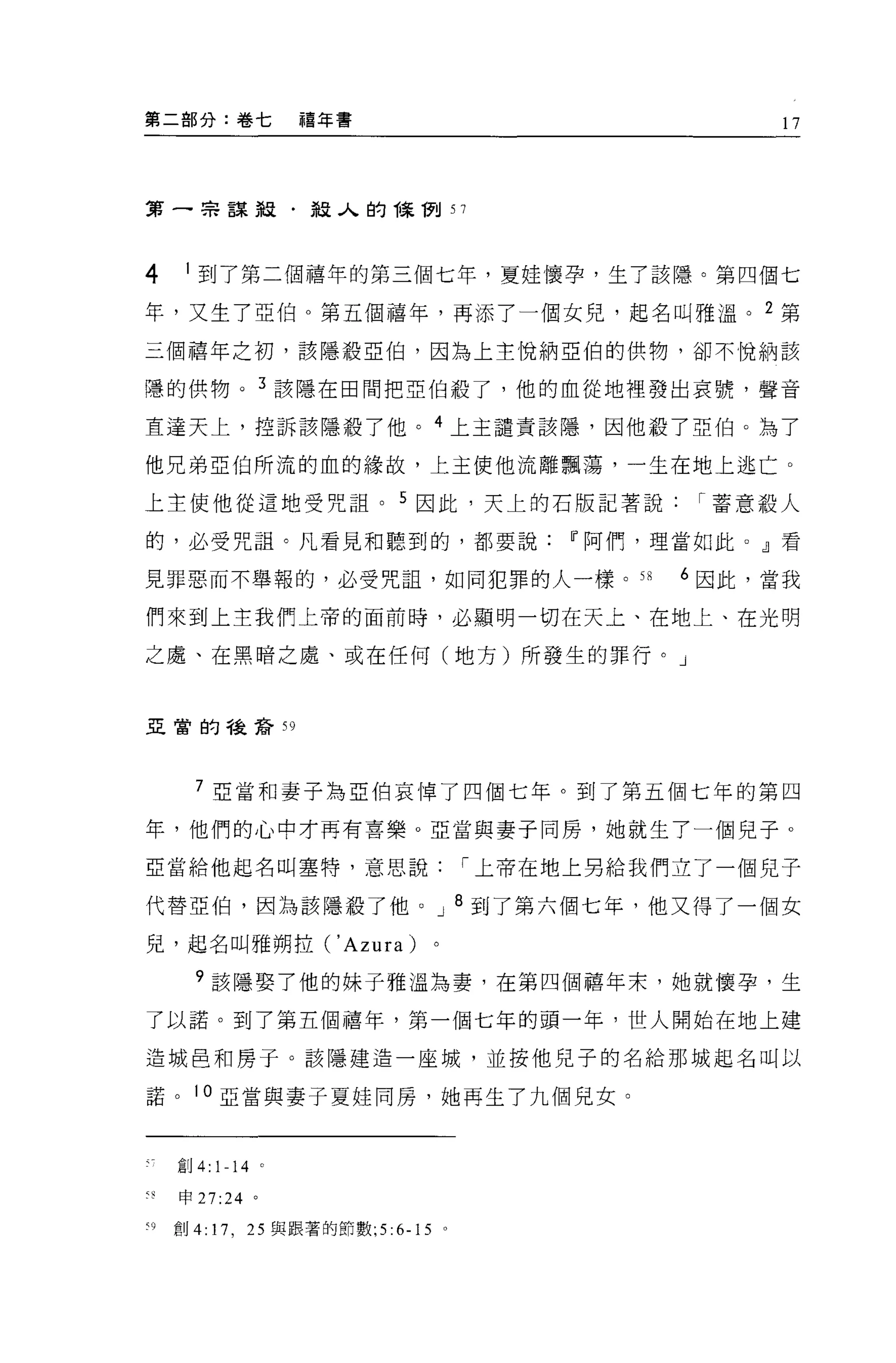 第二部分:卷七           禧年書                               17




第一串謀殺﹒殺人的陳"Wtl 57




4    1 到了第二個禧年的第三個七年，夏娃懷孕，生了該隱。第四個七

年，又生了亞伯。第五個禧年，再添了一值女兒，起名叫雅溫。 2 第
三個禧年之初，該隱設亞伯，因為上主悅納亞伯的供物，卻不悅納該

嘻的供物。 3 該隱在田間把亞伯殺了，他的血從地裡發出哀號，聲音

直達天上，控訴該隱殺了他。 4 上主譴責該穩，因他設了亞伯。為了

他兄弟亞伯所流的血的緣故，上主使他流離飄蕩，一生在地上逃亡 O

上主使他從這地受咒詛。 5 因此，天上的石版記著說                       I 蓄意殺人

的，必受咒詛。凡看見和聽到的，都要說Iì'阿們，理當如此 o dl 看

見罪惡而不舉報的，必受咒詛，如同犯罪的人一樣。 58                     6 因此，當我

們來到上主我們上帝的面前時，必顯明一切在天上、在地上、在光明

之處、在黑暗之處、或在任何(地方)所發生的罪行。」



亞當的種譯音 59




      7 亞當和妻子為亞伯哀悼了四個七年。到了第五個七年的第四

年，他們的心中才再有喜樂。亞當與妻子同房，她就生了一個兒子。

亞當給他起名叫塞特，意思說                       I 上帝在地上男給我們立了一個兒子

代替亞伯，因為該隱載了他 o                 J    8 到了第六個七年，他又得了一個女

兒，起名叫雅朔拉(' Azura)

      9 該隱娶了他的妹子雅溫為妻，在第四個禧年末，她就懷孕，生

了以諾。到了第五個禧年，第一個七年的頭一年，世人開始在地上建

造城且和房于。該隱建造一座城，並按他兒子的名給那城起名叫以

諾。 10 亞當與妻子夏娃同房，她再生了九個見女。



    創 4: 1-14 。

    申 27:24 。

刊創 4:   17 , 25 與跟著的節數 ;5 :6-15 。
 