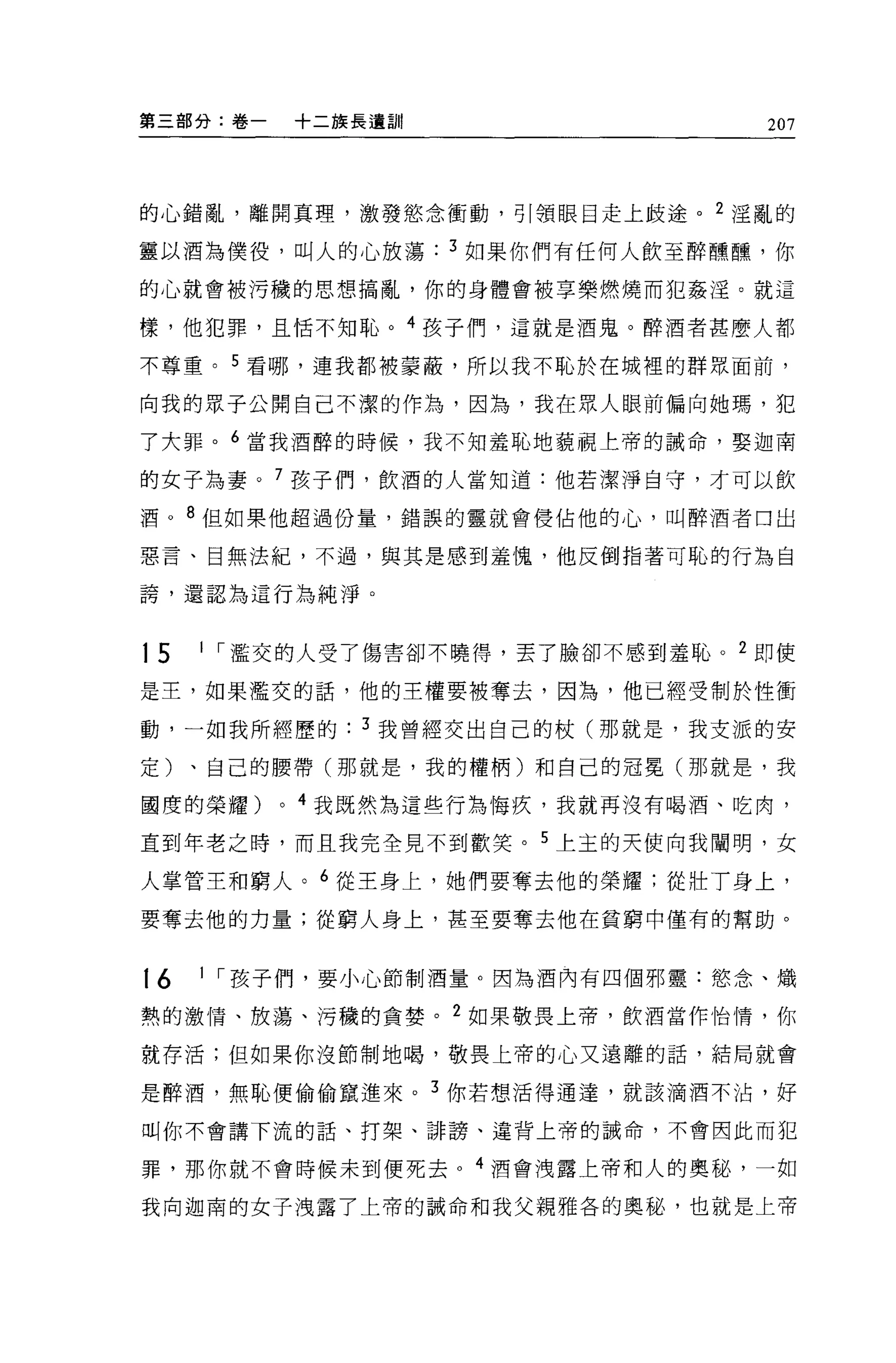 第三部分:卷一       +二族長遺言11                  207



的心錯亂，離開真理，激發慾念衝動，引領眼目走上歧途。 2 淫亂的

靈以酒為僕役，叫人的心放蕩            3 如果你們有任何人飲至醉嘿嘿，你
的心就會被污穢的思想搞亂，你的身體會被享樂燃燒而犯姦淫。就這

樣，他犯罪，且恬不知恥。 4 孩子們，這就是酒鬼。醉酒者甚麼人都

不尊重。 5 看哪，連我都被要蔽，所以我不恥於在城裡的群眾面前，

向我的眾子公開自己不潔的作為，因為，我在眾人眼前偏向她瑪，犯

了大罪。 6 當我酒醉的時候，我不知羞恥地藐視上帝的誡命，娶迦南

的女子為妻。 7 孩子(門，飲酒的人當知道:他若潔淨自守，才可以飲

酒。 8 但如果他超過份量，錯誤的靈就會侵佔他的心，叫醉酒者口出

惡言、目無法紀，不過，與其是感到羞愧，他反倒指著可恥的行為自

誇'還認為這行為純淨。


15   1 ，-濫交的人受了傷害卻不曉得，丟了臉卻不感到羞恥。 2 即使

是主，如果濫交的話，他的王權要被奪去，因為，他已經受制於性衝

動，一如我所經歷的          3 我曾經交出自己的杖(那就是，我支派的安

定)、自己的腰帶(那就是，我的權柄)和自己的冠冕(那就是，我

國度的榮耀)    0   4 我既然為這些行為悔疚，我就再沒有喝酒、吃肉，

直到年老之時，而且我完全見不到歡笑。 5 上主的天使向我闡明，女

人掌管主和窮人。 6 從王身上，她們要奪去他的榮耀;從壯了身上，

要奪去他的力量;從窮人身上，甚至要奪去他在貧窮中僅有的幫助。


16   1 ，-孩子們，要小心節制酒量。因為酒內有四個邪靈:慾念、熾

熱的激情、放蕩、污穢的貪婪。 2 如果敬畏上帝，飲酒當作怡情，你

就存活;但如果你沒節制地喝，敬畏上帝的心又遠離的話，結局就會

是醉酒，無恥便偷偷竄進來。 3 你若想活得通達，就該滴酒不沾，好

叫你不會講下流的話、打架、講謗、違背上帝的誡命，不會因此而犯

罪，那你就不會時候末到便死去。 4 酒會洩露上帝和人的奧秘，一如

我向迦甫的女子洩露了上帝的誠命和我父親雅各的奧秘，也就是上帝
 