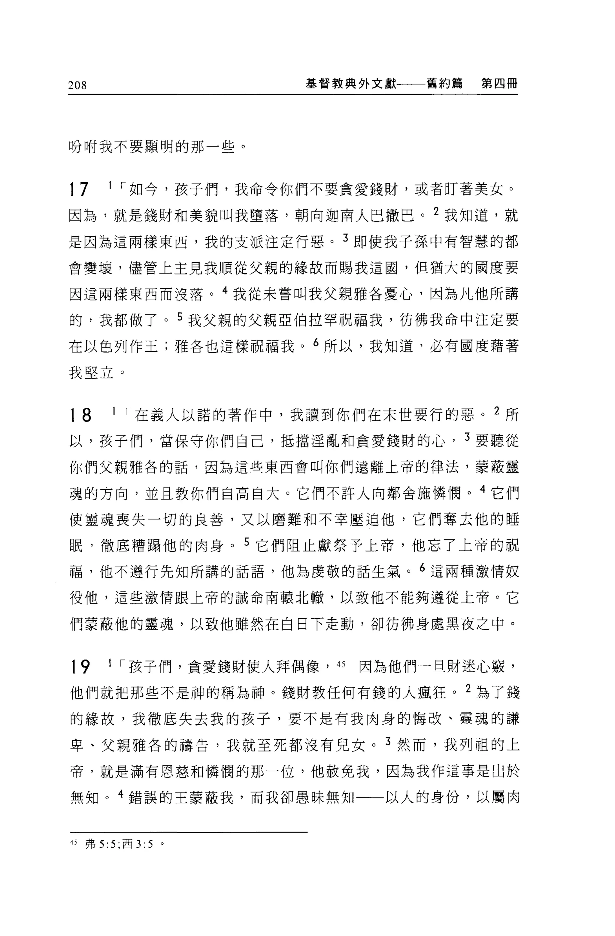 208                 基督教典外文獻一一舊約篇   第四冊




吩咐我不要顯明的那一些。



17    1 r 如今，孩子們，我命令你們不要貪愛錢財，或者盯著美女。

因為，就是錢財和美貌叫我墮落，朝向迦南人巴撒巴。 2 我知道，就

是因為這兩樣東西，我的支派注定行惡。 3 即使我子孫中有智慧的都

會變壤，儘管上主見我順從父親的緣故而賜我這國，但猶大的國度要

因這兩樣東西而沒落。 4 我從未嘗叫我父親雅各憂心，因為凡他所講

的，我都做了。 5 我父親的父親亞伯拉罕祝福我，彷彿我命中注定要

在以色列作王;雅各也這樣祝福我。 6 所以，我知道，必有國度藉著

我堅立。


18    1 r 在義人以諾的著作中，我讀到你們在末世要行的惡。 2 所

以，孩子們，當保守你們自己，抵擋淫亂和貪愛錢財的心， 3 要聽從

你們父親雅各的話，因為這些東西會叫你們遠離上帝的律法，蒙蔽靈

魂的方向，並且教你們自高自大。它們不許人向鄰舍施憐憫。 4 它們

使靈魂喪失一切的良善，又以磨難和不幸壓迫他，它們奪去他的睡

眠，徹底糟蹋他的肉身。 5 它們阻止獻祭予上帝，他忘了上帝的祝

福，他不遵行先知所講的話語，他為虔敬的話生氣。 6 這兩種激情奴

役他，這些激情跟上帝的誡命南轅北轍，以致他不能夠遵從上帝。它

們蒙蔽他的靈魂，以致他雖然在白日下走動，卻彷彿身處黑夜之中。


19    1 r 孩子們，貪愛錢財使人拜偶像'的因為他們一旦財迷心竅，

他們就把那些不是神的稱為神。錢財教任何有錢的人瘋狂。 2 為了錢

的緣故，我徹底失去我的孩子，要不是有我肉身的悔改、靈魂的謙

卑、父親雅各的禱告，我就至死都沒有兒女。 3 然而，我列祖的上

帝，就是滿有恩慈和憐憫的那一位，他赦免我，因為我作這事是出於

無知。 4 錯誤的王蒙蔽我，而我卻愚昧無知一一以人的身份，以屬肉



的弗 5:5; 西 3:5   。
 