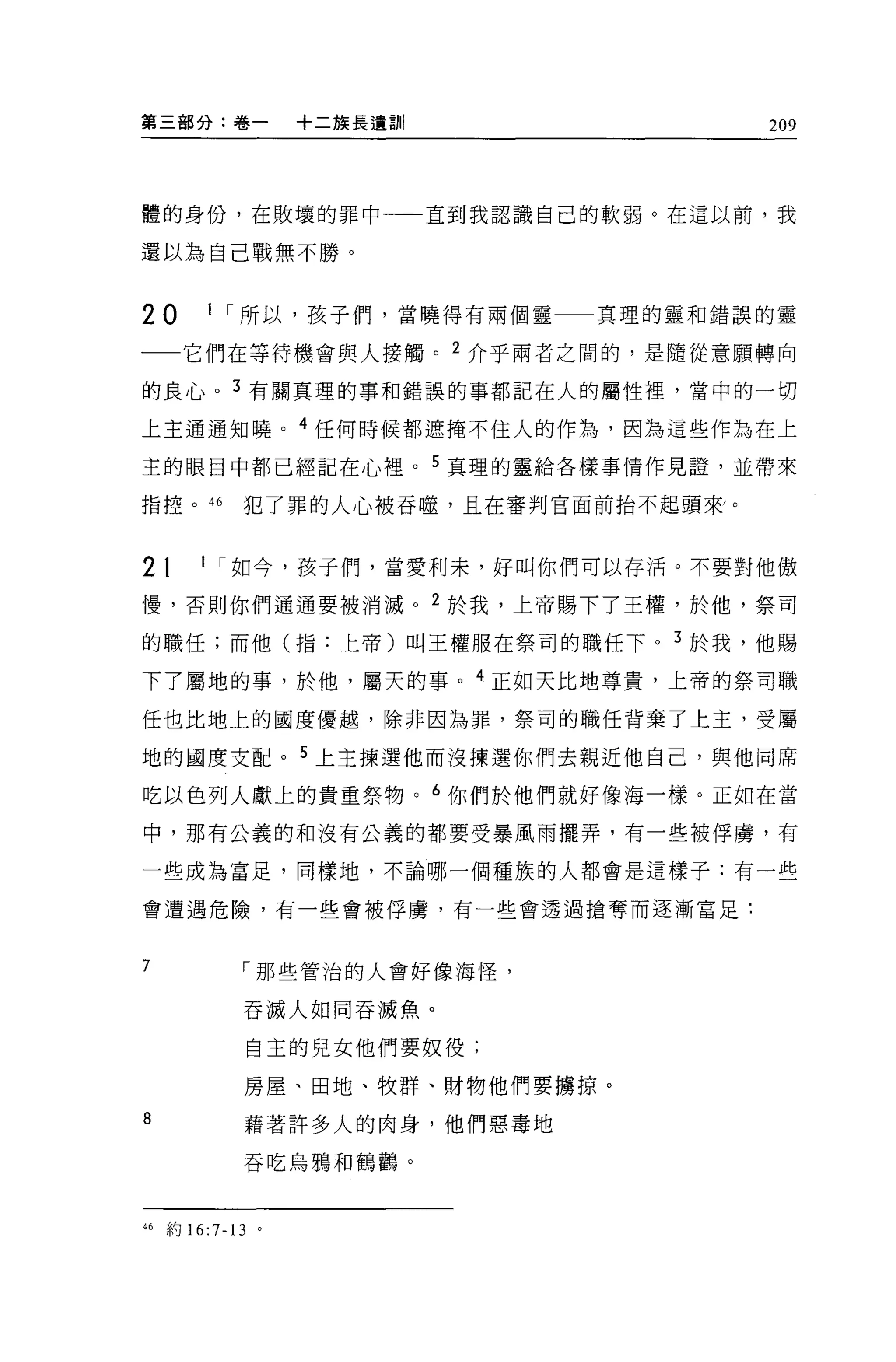 第三部分:卷一                 +二族長遺訓|            209



體的身份，在敗壞的罪中一一直到我認識自己的軟弱。在這以前，我

還以為自己戰無不勝。


20          I I 所以，孩子們，當曉得有兩個靈一一真理的靈和錯誤的靈

一一它們在等待機會與人接觸。 2 介乎兩者之間的，是隨從意願轉向

的良心。 3 有關真理的事和錯誤的事都記在人的屬性裡，當中的一切

上主通通知曉。 4 任何時候都遮掩不住人的作為，因為這些作為在上

主的眼目中都已經記在心裡。 5 真理的靈給各樣事情作見證'並帶來

指控。 46          犯了罪的人心被吞噬，且在審判官面前抬不起頭來，。



2t         I I 如今，孩子們，當愛利末，好叫你們可以存活。不要對他傲

慢，否則你們通通要被消滅。 2 於我，上帝賜下了王權，於他，祭司

的職任;而他(指:上帝)叫王權服在祭司的職任下。 3 於我，他賜

下了屬地的事，於他，屬天的事。 4 正如天比地尊貴，上帝的祭司職

任也比地上的國度優越，除非因為罪，祭司的職任背棄了上主，受屬

地的國度支配。 5 上主揀選他而沒揀選你們去親近他自己，與他同席

吃以色列人獻上的貴重祭物。 6 你們於他們就好像海一樣。正如在當

中，那有公義的和沒有公義的都要受暴風雨擺弄，有一些被俘虜，有

一些成為富足，同樣地，不論哪一個種族的人都會是這樣子:有一些

會遭遇危險，有一些會被俘虜，有一些會透過搶奪而逐漸富足:



7               I 那些管治的人會好像海怪，

                吞滅人如同吞瀰魚。


                    自主的兒女他們要奴役;

                房屋、田地、牧群、財物他們要擴掠。

8               藉著許多人的肉身，他們惡毒地
                吞吃烏鴉和鶴鸝。



46   車可   16:7-13   。
 