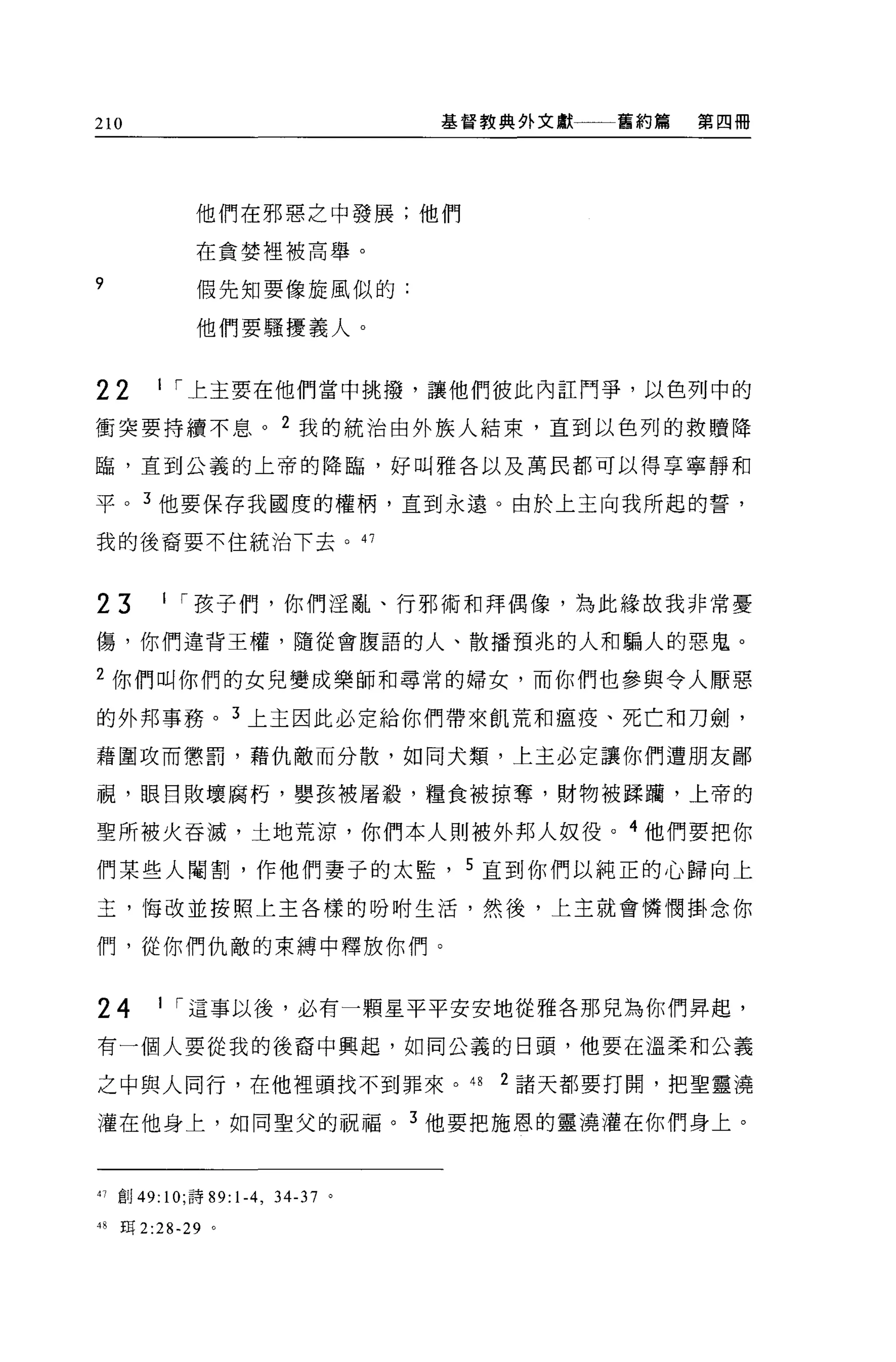 210                               基督教典外文獻一一一舊約篇   第四冊




              他們在邪惡之中發展;他們

              在貪婪裡被高舉。

9             假先知要像旋風似的:

              他們要騷擾義人。


22       I [""上主要在他們當中挑撥，讓他們彼此內註鬥爭，以色列中的

衝突要持續不息。 2 我的統治由外族人結束，直到以色列的救贖降

臨，直到公義的上帝的降臨，好叫雅各以及萬民都可以得享寧靜和

平。 3 他要保存我國度的權柄，直到永遠。由於上主向我所起的誓，

我的後裔要不住統治下去。的



23        I [""孩子們，你們淫亂、行邪術和拜偶像，為此緣故我非常憂

傷，你們違背王權，隨從會腹語的人、散播預兆的人和騙人的惡鬼。

2 你們叫你們的女兒變成樂師和尋常的婦女，而你們也參與令人厭惡

的外邦事務。 3 上主因此必定給你們帶來飢荒和瘟疫、死亡和刀劍，

藉圍攻而懲罰，藉仇敵而分散，如同犬類，上主必定讓你們遭朋友鄙

視，眼目敗壞腐朽，嬰孩被屠載，糧食被掠奪，財物被踩繭，上帝的

聖所被火吞滅，土地荒涼，你們本人則被外邦人奴役。 4 他們要把你
們某些人閹割，作他們妻子的太監， 5 直到你們以純正的心歸向上

主，悔改並按照上主各樣的吩咐生活，然後，上主就會憐憫掛念你

們，從你們仇敵的束縛中釋放你們。


24       I [""這事以後，必有一顆星平平安安地從雅各那兒為你們昇起，

有一個人要從我的後裔中興起，如同公義的日頭，他要在溫柔和公義

之中與人同行，在他裡頭找不到罪來。 4 日                2 諸天都要打開，把聖靈澆

灌在他身上，如同聖父的祝福。 3 他要把施恩的靈澆灌在你們身上。



41 部 49: 10; 詩 89:1-4 ， 34-37 。

48   王耳 2:28-29 。
 