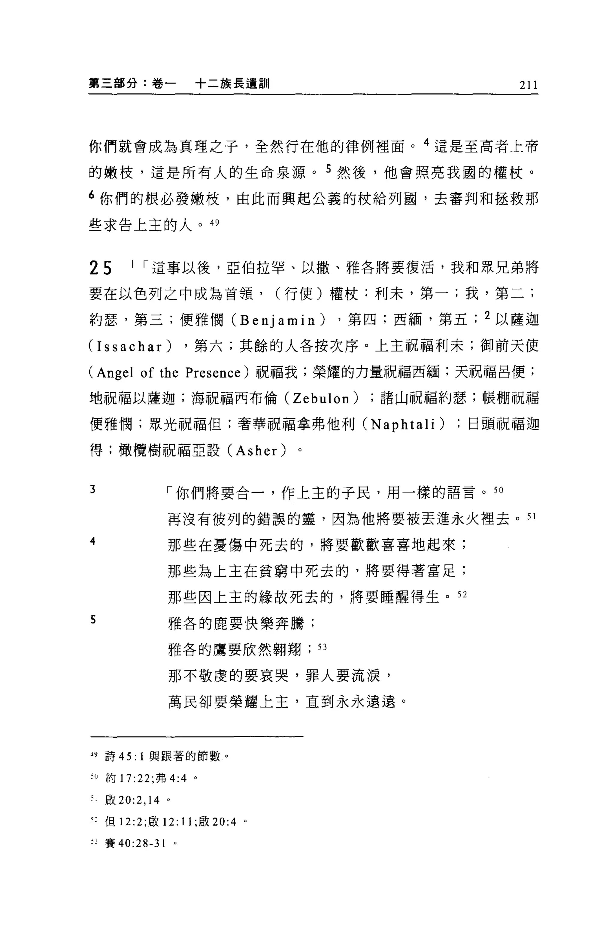 第三部分:卷一                  +二族長遺訓                          211




你們就會成為真理之子，全然行在他的律例裡面。 4 這是至高者上帝

的嫩枝，這是所有人的生命泉源。 5 然後，他會照亮我國的權杖。

6 你們的根必發嫩枝，由此而興起公義的杖給列國，去審判和拯救那

些求告上主的人。的


25        1 ，-這事以後，亞伯拉罕、以撒、雅各將要復活，我和眾兄弟將

要在以色列之中成為首領，                      (行使)權杖:利末，第一;我，第二;

約瑟，第三;便雅憫 (Benjamin)                     ，第四;西緬，第五    2 以薩迦

(Issachar)               ，第六;其餘的人各按次序。上主祝福利未;御前天使

(Angel of the Presence) 祝福我;榮耀的力量祝福西緬;天祝福呂便;
地祝福以薩迦;海祝福西布倫 (Zebulon)                    諸山祝福約瑟;帳棚祝福

便雅憫;眾光祝福但;奢華祝福拿弗他利 (Naphtali)                        日頭祝福迦

得;橄欖樹祝福亞設 (Asher)


3                  ，-你們將要合一，作上主的子民，用一樣的語言。 50

                   再沒有彼列的錯誤的靈，因為他將要被丟進永火裡去。 51

4                  那些在憂傷中死去的，將要歡歡喜喜地起來;

                   那些為上主在貧窮中死去的，將要得著富足;

                   那些因上主的緣故死去的，將要睡醒得生。 52

5                  雅各的鹿要快樂奔騰;

                   雅各的鷹要欣然翱翔        53

                   那不敬虔的要哀哭，罪人要流淚，

                   萬民卻要榮耀上主，直到永永遠遠。




時詩的         l 與跟著的節數。


刊約 17:22; 弗 4:4 。

5    敢 20:2 ， 14 。

    :但 12:2; 歐 12: 11; 歐 20:4 。

    1 賽 40:28-31     0
 