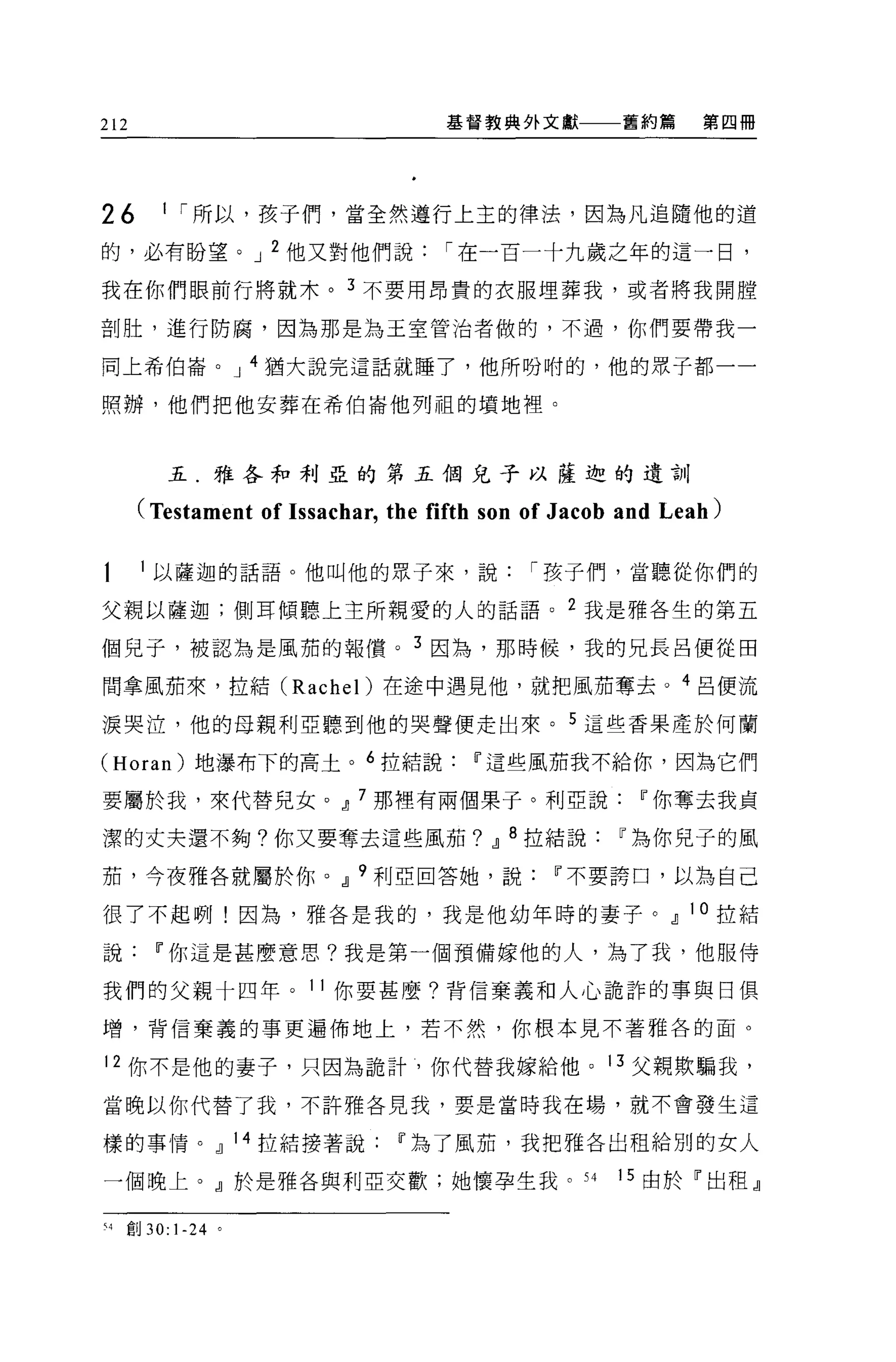 212                                 基督教典外文獻          舊約篇     第四冊




26          1 í 所以，孩子們，當全然遵行上主的律法，因為凡追隨他的道

的，必有盼望。 J 2 他又對他們說                  í 在一百一十九歲之年的這一日，

我在你們眼前行將就木。 3 不要用昂貴的衣服埋葬我，或者將我開膛

剖肚，進行防腐，因為那是為王室管泊者做的，不過，你們要帶我一

同上希伯崙。 J 4 猶大說完這話就睡了，他所吩咐的，他的眾子都一一

照辦，他們把他安葬在希伯崙他列租的墳地裡。



            五.雅各和利亞的第五個兒子以薩迦的遺訓

      (Testament of Is sachar, the fifth son of Jacob and Leah)

      l 以薩迦的話語。他叫他的眾子來，說                    í 孩子們，當聽從你們的

父親以薩迦;側耳傾聽上主所親愛的人的話語。 2 我是雅各生的第五

個兒子，被認為是風茄的報償。 3 因為，那時候，我的兄長呂便從田

間拿風茄來，拉結 (Rachel) 在途中遇見他，就把風茄奪去。 4 呂便流

淚哭泣，他的母親利亞聽到他的哭聲便走出來。 5 這些香果產於何蘭

(Horan) 地瀑布下的高土。 6 拉結說Ii'這些風茄我不給你，因為它們

要屬於我，來代替兒女。~ 7 那裡有兩個果子。利亞說Ii'你奪去我貞

潔的丈夫還不夠?你又要奪去這些風茄? ~ 8 拉結說Ii'為你兒子的風

茄，今夜雅各就屬於你。~ 9 利亞回答她，說Ii'不要誇口，以為自己

很了不起咧!因為，雅各是我的，我是他幼年時的妻子。~ 10 拉結

說Ii'你這是甚麼意思?我是第一個預備嫁他的人，為了我，他服侍

我們的父親十四年。 11 你要甚麼?背信棄義和人心詭詐的事與日俱

增，背信棄義的事更遍佈地上，若不然，你根本見不著雅各的面。

12 你不是他的妻子，只因為詭計，你代替我嫁給他。 13 父親欺騙我，

當晚以你代替了我，不許雅各見我，要是當時我在場，就不會發生這

樣的事情。~ 14 拉結接著說Ii'為了風茄，我把雅各出租給別的女人

一個晚上。』於是雅各與利亞交歡;她懷孕生我。 S4                            15 由於「出租』

H   直Ij   30: 1-24   。
 