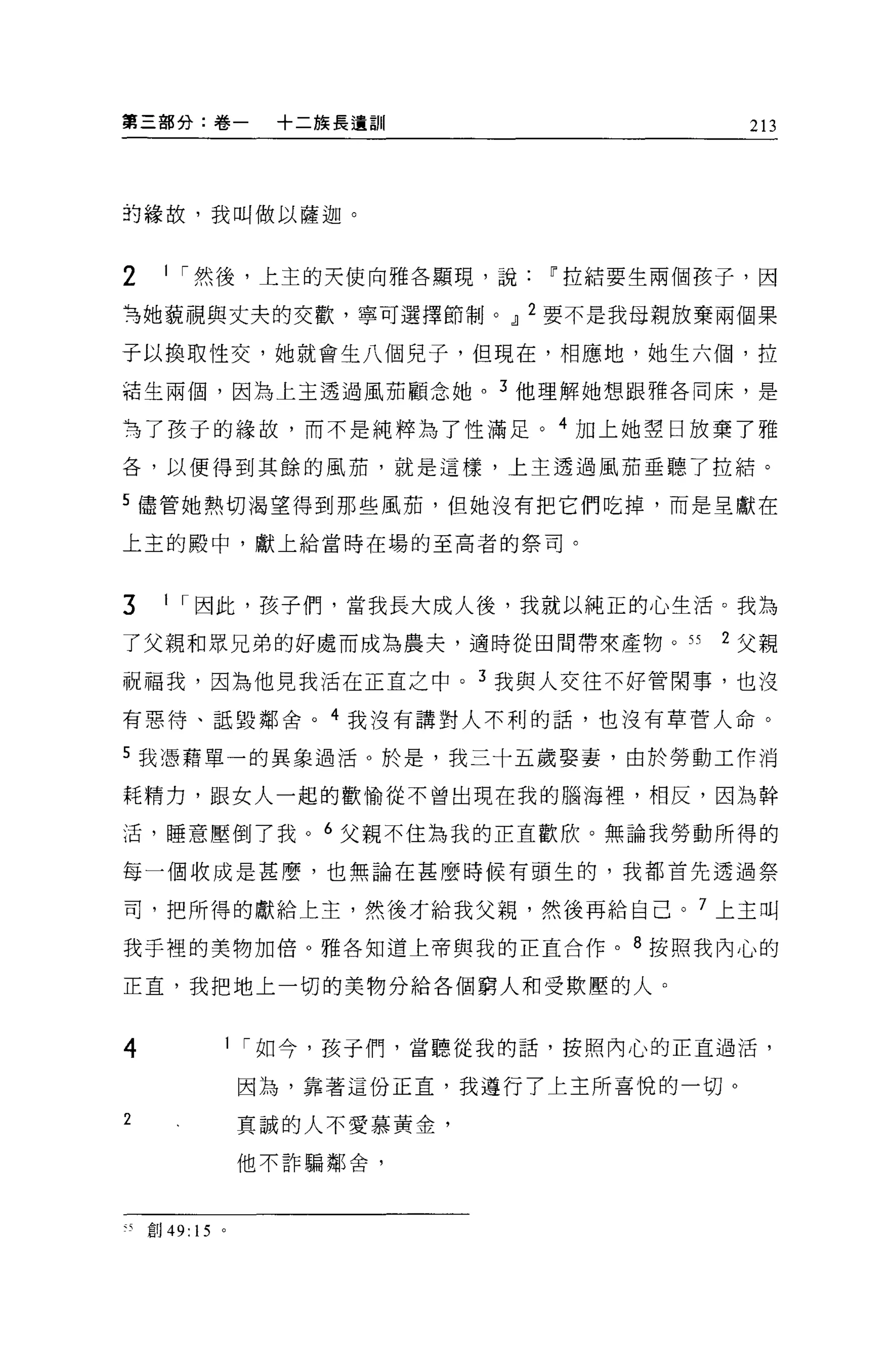 算三部分:卷一      +二族長遺訓                   213




的緣故，我叫做以薩迦。



2    1 í 然後，上主的天使向雅各顯現，說[j'拉結要生兩個孩子，因

弓她藐視與丈夫的交歡，寧可選擇節制。 OIJ 2 要不是我母親放棄兩個果

子以換取性交，她就會生八個見子，但現在，相應地，她生六個，拉

箱生兩個，因為上主透過風茄顧念她。 3 他理解她想跟雅各同床，是

為了孩子的緣故，而不是純粹為了性滿足。 4 11日上她翠日放棄了雅

各，以便得到其餘的風茄，就是這樣，上主透過風茄垂聽了拉結。

5 儘管她熱切渴望得到那些風茄，但她沒有把它們吃掉，而是呈獻在

上主的殿中，獻上給當時在場的至高者的祭司。



3    1 í 因此，孩子們，當我長大成人後，我就以純正的心生活。我為

了父親和眾兄弟的好處而成為農夫，適時從田間帶來產物。 55     2 父親

祝福我，因為他見我活在正宜之中。 3 我與人交往不好管閑事，也沒

有惠待、詛毀鄰舍。 4 我沒有講對人不利的話，也沒有草膏人命。

5 我憑藉單一的異象過活。於是，我三十五歲娶妻，由於勞動工作消

耗精力，跟女人一起的歡愉從不曾出現在我的腦海裡'相反，因為幹

;舌，睡意壓倒了我。 6 父親不住為我的正直歡欣。無論我勞動所得的

每一個收成是甚麼，也無論在甚麼時候有頭生的，我都首先透過祭

司，把所得的獻給上主，然後才給我父親，然後再給自己。 7 上主叫

我于裡的美物加倍。雅各知道上帝與我的正直合作。 8 按照我內心的

正宜，我把地上一切的美物分給各個窮人和受欺壓的人。


4       1 í 如今，孩子們，當聽從我的話，按照內心的正直過活，

            因為，靠著這份正宜，我遵行了上主所喜悅的一切。

2           真誠的人不愛慕黃金，

            他不詐騙鄰舍，



、5   創刊的。
 