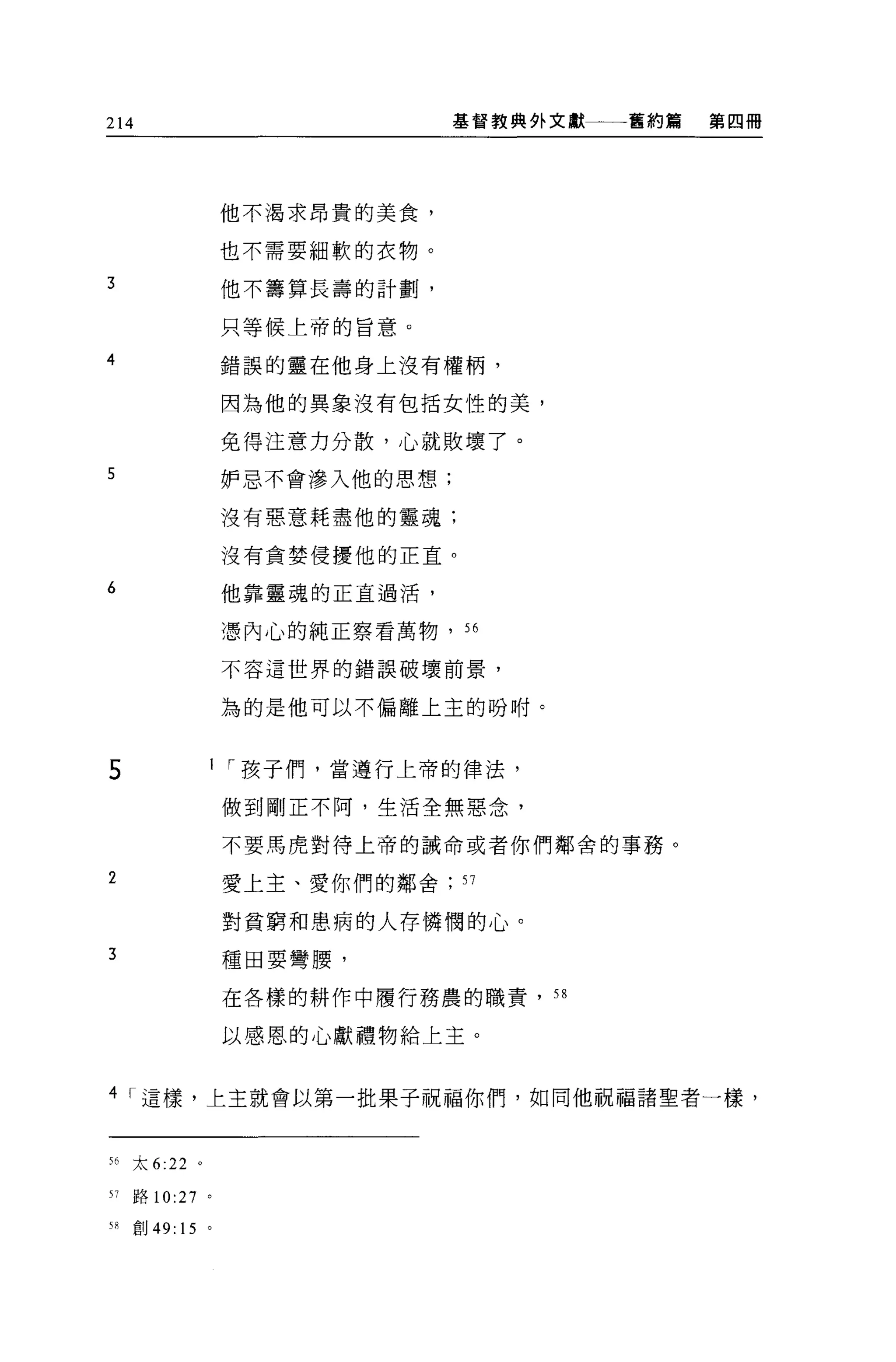 214                             基督教典外文獻一一一舊約篇   第四冊




                  他不渴求昂貴的美食，

                  也不需要細軟的衣物。

3                 他不籌算長壽的計劃，

                  只等候上帝的旨意。

4                 錯誤的靈在他身上沒有權柄，

                  因為他的異象沒有包括女性的美，

                  免得注意力分散，心就敗壞了。

5                 妒忌不會滲入他的思想;

                  沒有惡意耗盡他的靈魂;

                  沒有貪婪侵擾他的正宜。

6                 他靠靈魂的正宜過活，

                  憑內心的純正察看萬物，“

                  不容這世界的錯誤破壞前景，


                  為的是他可以不偏離上主的吩咐。



5                 I í 孩子們，當遵行上帝的律法，

                  做到剛正不阿，生活全無惡念，

                  不要馬虎對待上帝的誡命或者你們鄰舍的事務。

2                 愛上主、愛你們的鄰舍    57

                  對貧窮和患病的人存憐憫的心。

3                 種田要彎腰，

                  在各樣的耕作中履行務農的職責， 58

                  以感恩的心獻禮物給上主。


4 í 這樣，上主就會以第一批果子祝福你們，如同他祝福諸聖者一樣，


56   太 6:22   0




51   路 10:27 。

"創 49: 15 。
 