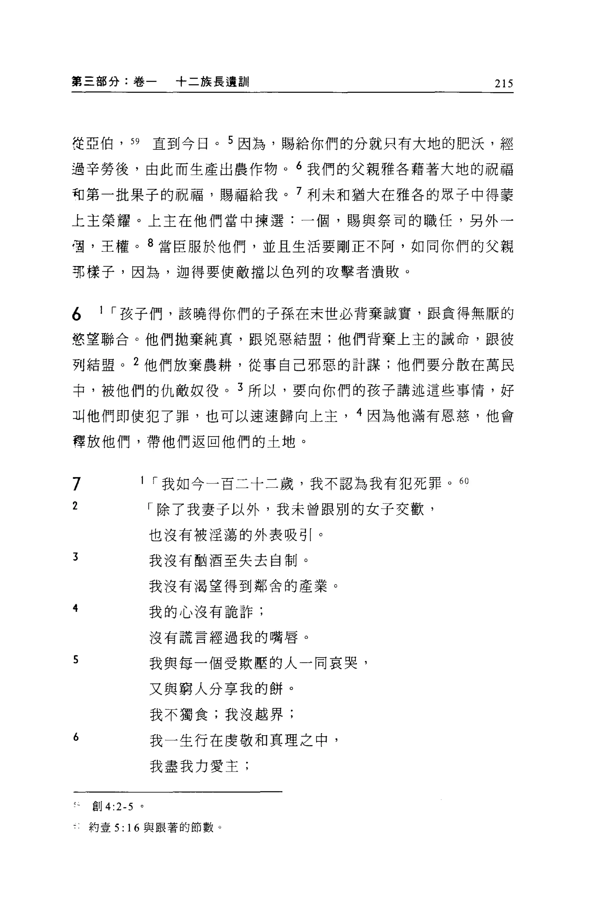 第三部分:卷一           +二族長遺訓!                215




~亞伯， 59         直到今日。 5 因為，賜給你們的分就只有大地的肥決，經

過辛勞後，由此而生產出農作物。 6 我們的父親雅各藉著大地的祝福

司第一批果子的祝福，賜福給我。 7 利未和猶大在雅各的眾于中得蒙

上主榮耀。上主在他們當中揀選:一個，賜與祭司的職任，另外一

宮，王權。 8 當臣服於他們，並且生活要剛正不阿，如同你們的父親

那樣子，因為，迦得要使敵擋以色列的攻擊者潰敗。


6    1 ，-孩子們，該曉得你們的子孫在末世必背棄誠實，跟貪得無厭的

慾望聯合。他們拋棄純真，跟兇惡結盟;他們背棄上主的誡命，跟彼

列結盟。 2 他們放棄農耕，從事自己邪惡的計謀;他們要分散在萬民

中，被他們的仇敵奴役。 3 所以，要向你們的孩子講述這些事情，好

Jl.j他們即使犯了罪，也可以速速歸向上主， 4 因為他滿有恩慈，他會

釋放他們，帶他們返回他們的土地。



7           I ，-我如今一百二十三歲，我不認為我有犯死罪。的

2               「除了我妻子以外，我未曾跟別的女子交歡，

                也沒有被淫蕩的外表吸引。
3               我沒有目的酒至失去自制。

                我沒有渴望得到鄰舍的產業。

4               我的心沒有詭詐;

                沒有謊言經過我的嘴唇。

5               我與每一個受欺壓的人一同哀哭，

                又與窮人分享我的餅。
                我不獨食;我沒越界;

6               我一生行在虔敬和真理之中，

                我盡我力愛主;


    創 4:2-5 。

    約壹 5: 16 與跟著的節數 Q
 