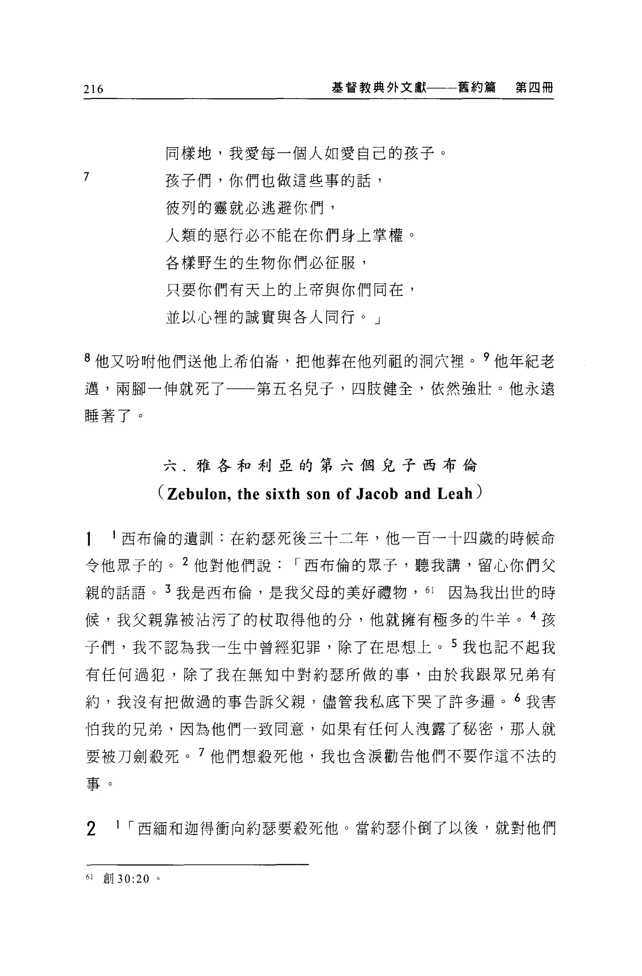 216                                  基督教典外文獻         舊約篇    第四冊




                  同樣地，我愛每一個人如愛自己的孩子。
7                 孩子們，你們也做這些事的話，

                  彼列的靈就必逃避你們，

                  人類的惡行必不能在你們身上掌權。

                  各樣野生的生物你們必征服，

                  只要你們有天上的上帝與你們同在，

                  並以心裡的誠實與各人同行。」


8 他又吩咐他們送他上希伯崙，把他葬在他列祖的洞穴裡。?他年紀老

邁，兩腳一伸就死了一一第五名見子，四肢健全，依然強壯。他永遠

睡著了。


                  六.雅各和利亞的第六個兒子西布倫

              (Zebulon , the sixth son of Jacob and Leah)

       1 西布倫的遺訓:在約瑟死後三十二年，他一百一十四歲的時候命

令他眾子的。 2 他對他們說                  I 西布倫的眾子，聽我講，留心你們父

親的話語。 3 我是西布倫，是我父母的美好禮物， 61                         因為我出世的時

候，我父親靠被沾污了的杖取得他的分，他就擁有極多的牛羊。 4 孩

子們，我不認為我一生中曾經犯罪，除了在思想上。 5 我也記不起我

有任何過犯，除了我在無知中對約瑟所做的事，由於我跟眾兄弟有

約，我沒有把做過的事告訴父親，儘管我私底下哭了許多遍。 6 我害

怕我的兄弟，因為他們一致同意，如果有任何人洩露了秘密，那人就

要被刀劍蠶死。 7 他們想殺死他，我也含淚勸告他們不要作這不法的

事。


2       I I 西緬和迦得衝向約瑟要殺死他。當約瑟仆倒了以後，就對他們



61    創 30:20 。
 