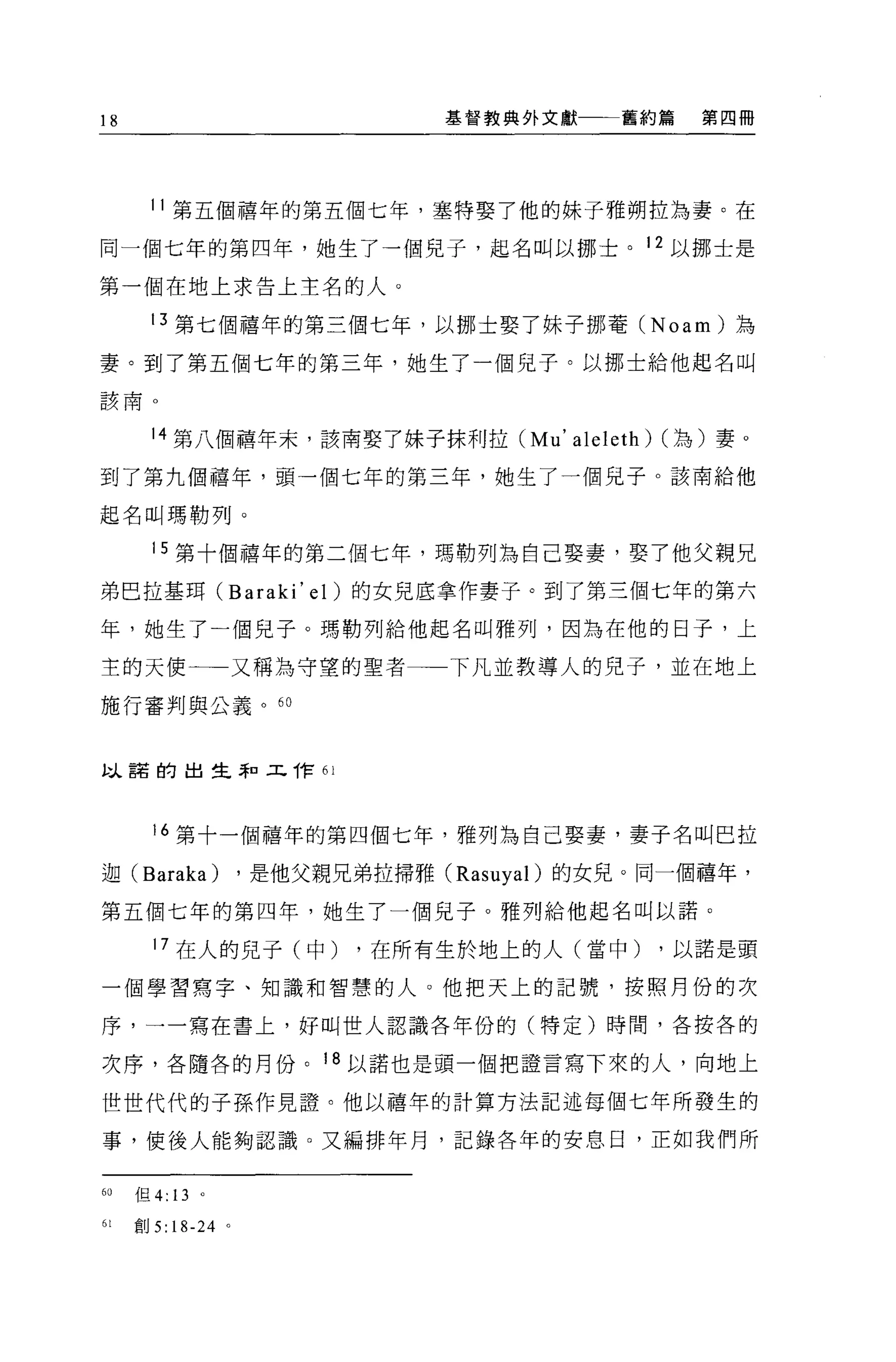 18                           基督教典外文獻一一一舊約篇        第四冊




     11 第五個禧年的第五個七年，塞特娶了他的妹子雅朔拉為妻。在

同一個七年的第四年，她生了一個兒子，起名叫以挪士。 12 以挪士是

第一個在地上求告上主名的人。

     13 第七個禧年的第三個七年，以挪士娶了妹子挪菁 (Noam) 為

妻。到了第五個七年的第三年，她生了一個兒子。以挪士給他起名叫
該南。


     14 第八個禧年末，該南娶了妹子抹利拉 (Mu'        aleleth)   (為)妻。

到了第九個禧年，頭一個七年的第三年，她生了一個兒子。該南給他

起名叫瑪勒列。

     15 第十個禧年的第二個七年，瑪勒列為自己娶妻，娶了他父親兄

弟巴拉基耳 (Baraki' el) 的女見底拿作妻子。到了第三個七年的第六

年，她生了一個見子。瑪勒列給他起名叫雅列，因為在他的日子，上

主的天使一一又稱為守望的聖者               下凡並教導人的兒子，並在地上

施行審判與公義。 6 日



蚓、諾的出生恥工作“



     16 第十一個禧年的第四個七年，雅列為自己娶妻，妻子名叫巴拉

迦 (Baraka)       ，是他父親兄弟拉掃雅 (Rasuyal) 的女見。同一個禧年，

第五個七年的第四年，她生了一個兒子。雅列給他起名叫以諾。

     17 在人的兒子(中)        ，在所有生於地上的人(當中)          ，以諾是頭

一個學習寫字、知識和智慧的人 O 他把天上的記號，按照月份的次

序，一一寫在書上，好叫世人認識各年份的(特定)時間，各按各的

次序，各隨各的月份。 18 以諾也是頭一個把證言寫下來的人，向地上

世世代代的子孫作見證。他以禧年的計算方法記述每個七年所發生的

事，使後人能夠認識。又編排年月，記錄各年的安息日，正如我們所


6。但 4: 13 。

白宮。 5: 18-24 。
 