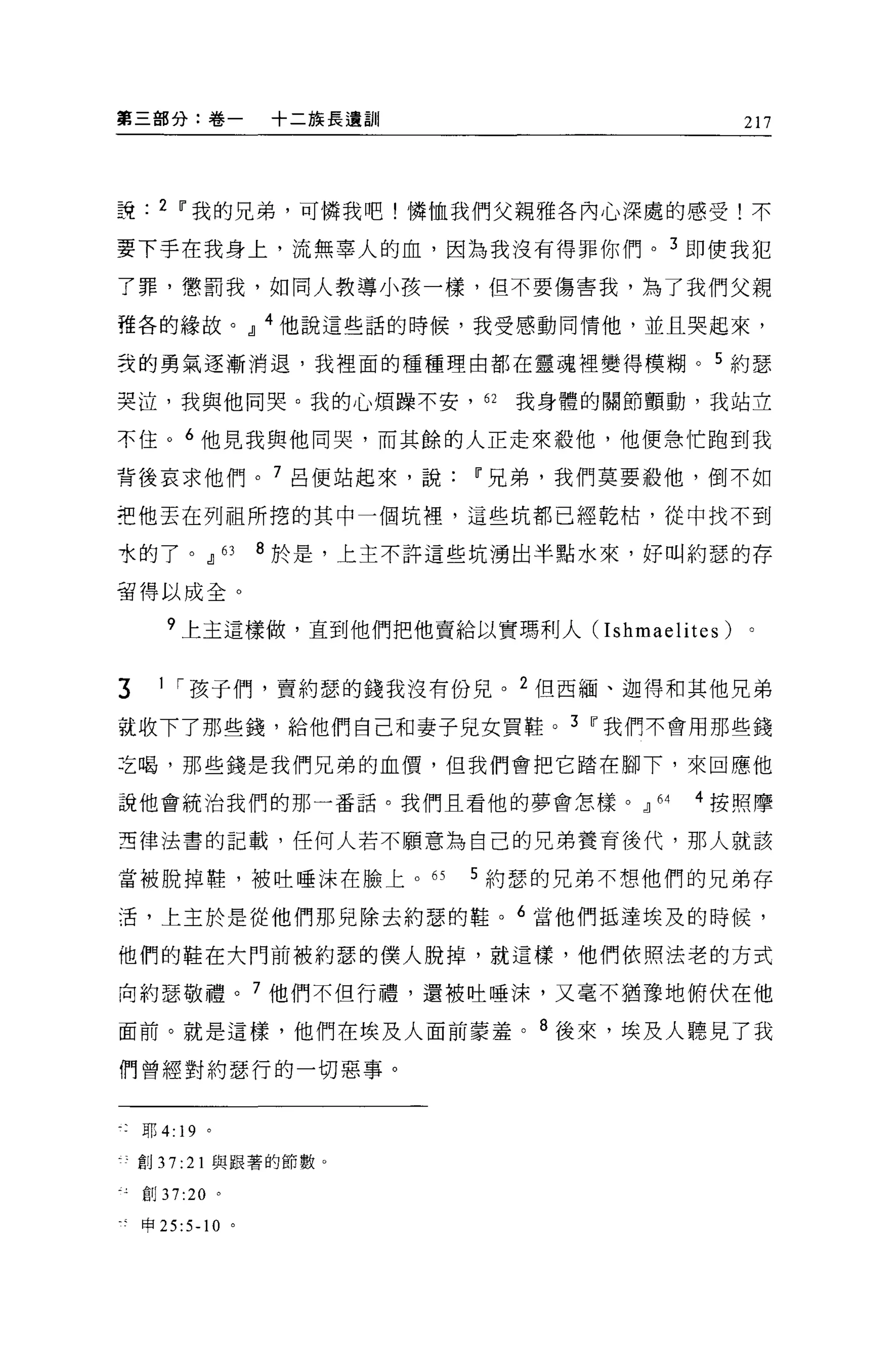 第三部分:卷一                +二族長遺訓                     217




說     2 11 我的兄弟，可憐我吧!憐恤我們父親雅各內心深處的感受!不

要下手在我身上，流無辜人的血，因為我沒有得罪你們。 3 即使我犯

了罪，懲罰我，如同人教導小孩一樣，但不要傷害我，為了我們父親

雅各的緣故。 dl 4 他說這些話的時候，我受感動同情他，並且哭起來，

立的勇氣逐漸消退，我裡面的種種理由都在靈魂裡變得模糊。 5 約瑟

哭泣，我與他同哭。我的心煩躁不安， 62               我身體的關節顫動，我站立

不住。 6 他見我與他同哭，而其餘的人正走來殺他，他便急忙跑到我

背後哀求他們。 7 呂便站起來，說                11 兄弟，我們莫要殺他，倒不如

把他丟在列祖所挖的其中一個坑裡，這些坑都已經乾枯，從中找不到

水的了。 dl           63   8 於是，上主不許這些坑湧出半點水來，好叫約瑟的存

留得以成全。

       ?上主這樣做，直到他們把他賣給以實瑪利人 (Ishmaelites) 。


3     I I 孩子們，賣約瑟的錢我沒有份見。 2 但西緬、迦得和其他兄弟

說收下了那些錢，給他們自己和妻子兒女買鞋。 3 11 我們不會用那些錢

之喝，那些錢是我們兄弟的血價，但我們會把它踏在腳下，來回應他

說他會統治我們的那一番話。我們且看他的夢會怎樣。 dl               64   4 按照摩

亞律法書的記載，任何人若不願意為自己的兄弟養育後代，那人就該

當被脫掉鞋，被吐唾沫在臉上。的                  5 約瑟的兄弟不想他們的兄弟存

活，上主於是從他們那兒除去約瑟的鞋。 6 當他們抵達埃及的時候，

他們的鞋在大門前被約瑟的僕人脫掉，就這樣，他們依照法老的方式

向約瑟敬禮。 7 他們不但行禮，還被吐唾沫，又毫不猶豫地俯伏在他

面前。就是這樣，他們在埃及人面前蒙羞。 8 後來，埃及人聽見了我

們曾經對約瑟行的一切惡事。


    耶 4: 19 。

叮創 37: 21 與跟著的節數。

    自iJ 37:20 。

是申 25:5-10 。
 