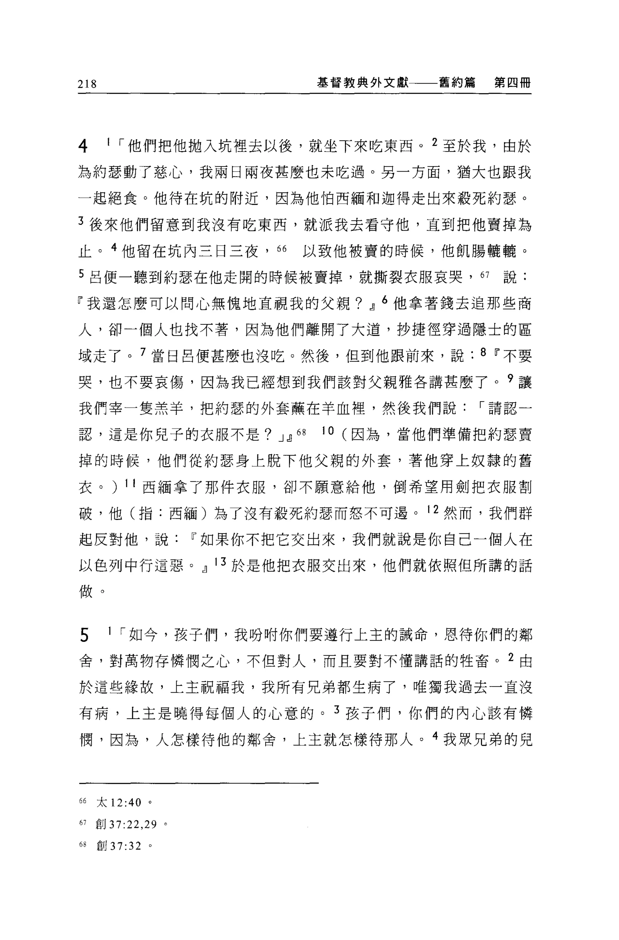 218                            基督教典外文獻   舊約篇    第四冊




4      1 I 他們把他拋入坑裡去以後，就坐下來吃東西。 2 至於我，由於

為約瑟動了慈心，我兩日兩夜甚麼也未吃過。另一方面，猶大也跟我

一起絕食。他待在坑的附近，因為他怕西緬和迦得走出來殺死約瑟。

3 後來他們留意到我沒有吃東西，就派我去看守他，直到把他賣掉為

止。 4 他留在坑內三日三夜，“              以致他被賣的時候，他飢腸曬嚨。

5 呂便一聽到約瑟在他走開的時候被賣掉，就撕裂衣服哀哭， 67                  說:

「我還怎麼可以問心無愧地直視我的父親? JJ 6 他拿著錢去追那些商

人，卻一個人也找不著，因為他們離開了大道，抄捷怪穿過隱士的區

域走了。 7 當日呂便甚麼也沒吃。然後，但到他跟前來，說: 8 11 不要

哭，也不要哀傷，因為我已經想到我們該對父親雅各講甚麼了。 9 讓

我們宰一隻羔羊，把約瑟的外套蕪在羊血裡，然後我們說                      I 請認一

認，這是你兒子的衣服不是? JJJ 的            10 (因為，當他們準備把約瑟賣

掉的時候，他們從約瑟身上脫下他父親的外套，著他穿上奴隸的舊

衣。) 11 西緬拿了那件衣服，卻不願意給他，倒希望用劍把衣服割

破，他(指:西緬)為了沒有蔽死約瑟而怒不可遇。 12 然而，我們群

起反對他，說                11 如果你不把它交出來，我們就說是你自己一個人在

以色列中行這惡。 JJ 13 於是他把衣服交出來，他們就依照但所講的話

做。


5       1 I 如今，孩子們，我吩咐你們要遵行上主的誠命，恩待你們的鄰

舍，對萬物存憐憫之心，不但對人，而且要對不懂講話的牲畜。 2 由

於這些緣故，上主祝福我，我所有兄弟都生病了，唯獨我過去一直沒

有病，上主是曉得每個人的心意的。 3 孩子們，你們的內心該有憐

憫，因為，人怎樣待他的鄰舍，上主就怎樣待那人。 4 我眾兄弟的兒




66    太 12:40 。

61   創 37:22 ， 29 。

68    自U 37:32 。
 
