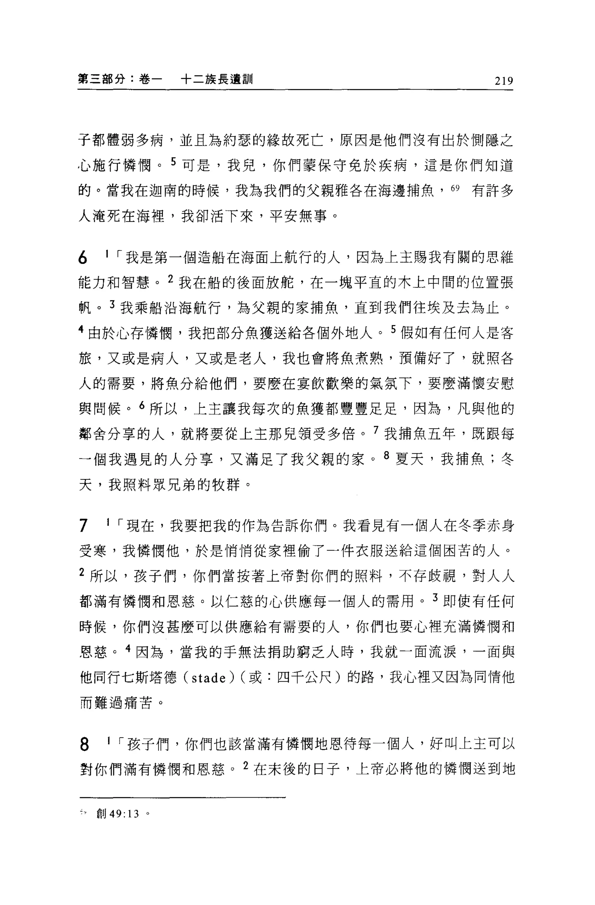 第三部分:卷一          +二族長遠訓                   219




子都體弱多病，並且為約瑟的緣故死亡，原因是他們沒有出於側隱之

心施行憐憫。 5 可是，我兒，你們葉保守免於疾病，這是你們知道

的。當我在迦甫的時候，我為我們的父親雅各在海邊捕魚，約有許多

人淹死在海裡'我卻活下來，平安無事。


6    1 ，.我是第一個造船在海面上航行的人，因為上主賜我有關的思維

能力和智慧。 2 我在船的後面放舵，在一塊平宜的木上中間的位置張

帆。 3 我乘船沿海航行，為父親的家捕魚，直到我們往埃及去為止。

4 由於心存憐憫，我把部分魚獲送給各個外地人。 5 假如有任何人是客

旅，又或是病人，又或是老人，我也會將魚煮熟，預備好了，就照各

人的需要，將魚分給他們，要麼在宴飲歡樂的氣氛下，要麼滿懷安慰

與問候。 6 所以，上主讓我每次的魚獲都豐豐足足，因為，凡與他的

鄰舍分享的人，就將要從上主那見領受多倍。 7 我捕魚五年，既跟每

一個我遇見的人分享，又滿足了我父親的家。 8 夏天，我捕魚;冬

天，我照料眾兄弟的牧群。


7    1 ，.現在，我要把我的作為告訴你們。我看見有一個人在冬季赤身

受寒，我憐憫他，於是悄悄從家裡偷了一件衣服送給這個困苦的人。

2 所以，孩子們，你們當按著上帝對你們的照料，不存歧視，對人人

都滿有憐憫和恩慈。以仁慈的心供應每一個人的需用。 3 即使有任何

時候，你們沒甚麼可以供應給有需要的人，你們也要心裡充滿憐憫和

恩慈。 4 因為，當我的手無法捐助窮乏人時，我就一面流淚，一面與

他同行七斯塔德(         stade) (或:四千公尺)的路，我心裡又因為同情他
而難過痛苦。




8     1 ，.孩子們，你們也該當滿有憐憫地恩待每一個人，好叫上主可以

對你們滿有憐憫和恩慈。 2 在末後的日子，上帝必將他的憐憫送到地


    創 49: 13 。
 