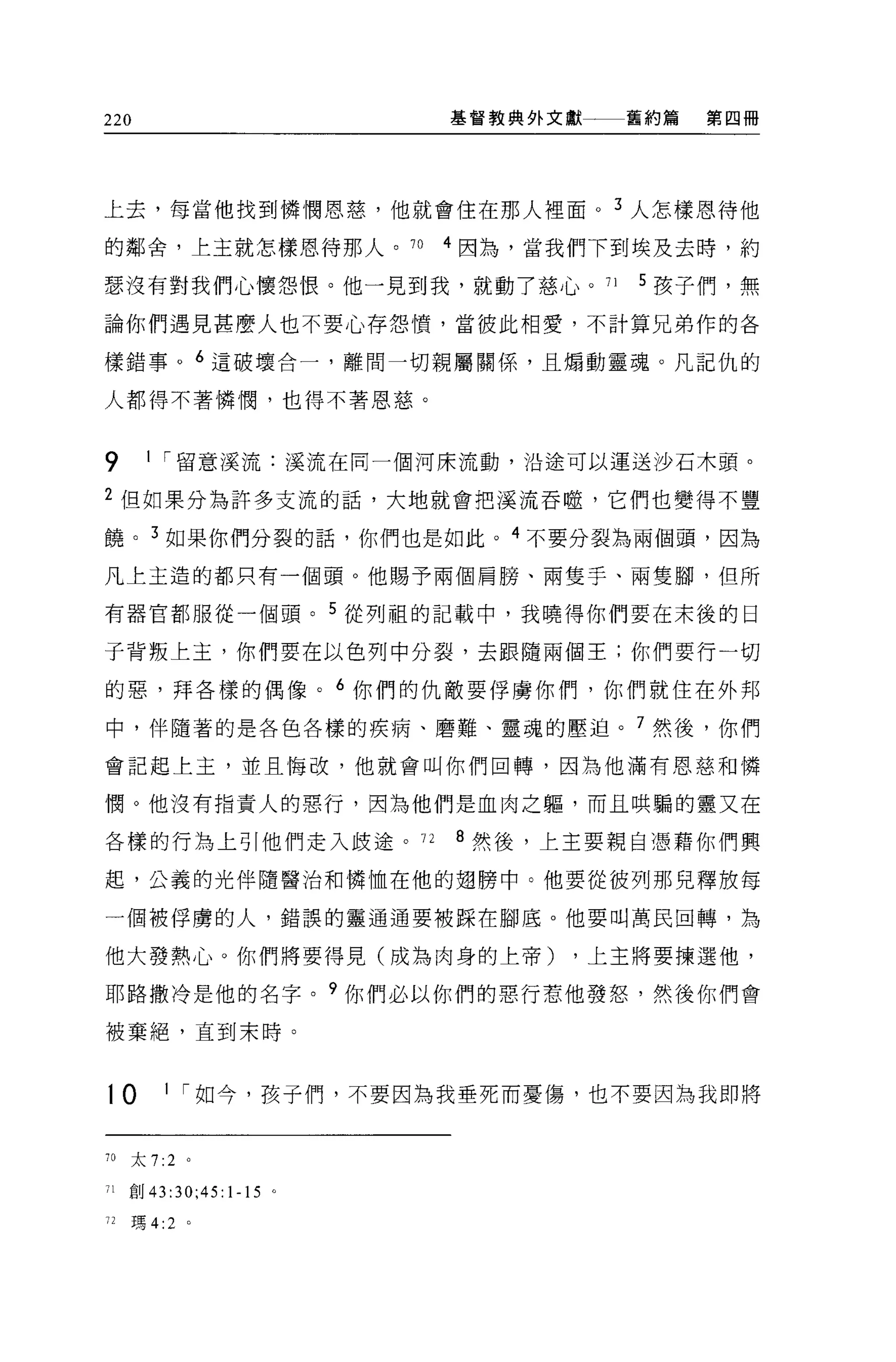 220                      基督教典外文獻一一一舊約篇   第四冊




上去，每當他找到憐憫恩慈，他就會住在那人裡面。 3 人怎樣恩待他

的鄰舍，上主就怎樣恩待那人。 70        4 因為，當我們下到埃及去時，約

瑟沒有對我們心懷怨恨。他一見到我，就動了慈心。 71         5 孩子們，無

論你們遇見甚麼人也不要心存怨憤，當彼此相愛，不計算兄弟作的各

樣錯事。 6 這破壞合一，離間一切親屬關係'且煽動靈魂。凡記仇的

人都得不著憐憫，也得不著恩慈。



9      1 I 留意溪流:溪流在同一個河床流動，沿途可以運送沙石木頭。

2 但如果分為許多支流的話，大地就會把溪流吞噬，它們也變得不豐

饒。 3 如果你們分裂的話，你們也是如此。 4 不要分裂為兩個頭，因為

凡上主造的都只有一個頭。他賜予兩個肩膀、兩隻于、兩隻腳，但所

有器官都服從一個頭。 5 從列祖的記載中，我曉得你們要在末後的日

子背叛上主，你們要在以色列中分裂，去跟隨兩個王;你們要行一切

的惡，拜各樣的偶像。 6 你們的仇敵要俘虜你們，你們就住在外邦

中，伴隨著的是各色各樣的疾病、磨難、靈魂的壓迫。 7 然後，你們

會記起上主，並且悔改，他就會叫你們回轉，因為他滿有恩慈和憐

憫。他沒有指責人的惡行，因為他們是血肉之軀，而且哄騙的靈又在

各樣的行為上引他們走入歧途。 72        8 然後，上主要親自憑藉你們興

起，公義的光伴隨醫治和憐恤在他的翅膀中。他要從彼列那兒釋放每

一個被俘虜的人，錯誤的靈通通要被踩在腳底。他要叫萬民回轉，為

他大發熱心。你們將要得見(成為肉身的上帝)           ，上主將要揀選他，

耶路撒冷是他的名字。?你們必以你們的惡行惹他發怒，然後你們會

被棄絕，直到末時。



t0       1 I 如今，孩子們，不要因為我垂死而憂傷，也不要因為我即將



70   太 7:2 。

71   創 43:30;45:1-15 。

72   瑪 4:2   0
 