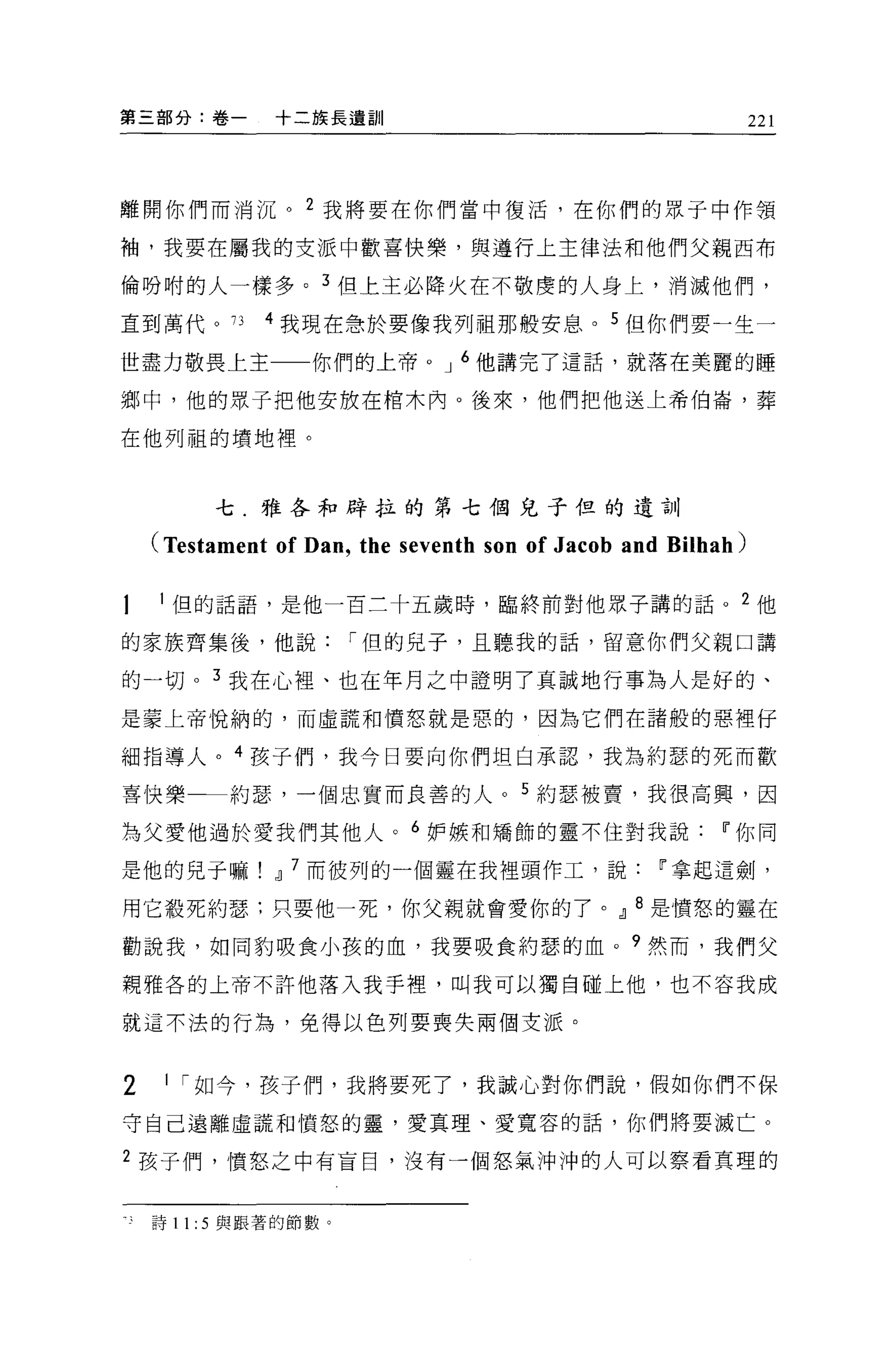 第三部分:卷一        十二族長遺訓                                          221




離開你們而消沉。 2 我將要在你們當中傻活，在你們的眾于中作領

袖，我要在屬我的支派中歡喜快樂，與遵行上主律法和他們父親西布

倫吩咐的人一樣多。 3 但上主必降火在不敬虔的人身上，消滅他們，

直到萬代。 73      4 我現在急於要像我列祖那般安息。 5 但你們要一生一

世盡力敬畏上主            你們的上帝。 J 6 他講完了這話，就落在美麗的睡

鄉中，他的眾于把他安放在棺木內。後來，他們把他送上希伯崙，葬

在他列祖的墳地裡。



          七.雅各和辟拉的第七個兒子但的遺訓

    (Testament of Dan , the seventh son of Jacob and Bilhah)

    l 但的話語，是他一百三十五歲時，臨終前對他眾子講的話。 2 他

的家族齊集後，他說             í 但的兒子，且聽我的話，留意你們父親口講

的一切。 3 我在心裡、也在年月之中證明了真誠地行事為人是好的、
是蒙上帝悅納的，而虛謊和憤怒就是惡的，因為它們在諸般的惡裡仔

細指導人。 4 孩子們，我今日要向你們坦白承認，我為約瑟的死而歡

喜快樂        約瑟，一個忠實而良善的人。 5 約瑟被賣，我很高興，因

為父愛他過於愛我們其他人。 6 妒嫉和矯飾的靈不住對我說                             11 你同

是他的兒子嘛         dl 7 而彼列的一個靈在我裡頭作工，說                11 拿起這劍，

用它殺死約瑟:只要他一死，你父親就會愛你的了。 dl 8 是憤怒的靈在

勸說我，如同豹吸食小孩的血，我要吸食約瑟的血。 9 然而，我們父

親雅各的上帝不許他落入我手裡，叫我可以獨自碰上他，也不容我成

就這不法的行為，免得以色列要喪失兩個支派。


2    1 í 如今，孩子們，我將要死了，我誠心對你們說，假如你們不保

守自己遠離虛謊和憤怒的靈，愛真理、愛寬容的話，你們將要滅亡。

2 孩子們，憤怒之中有盲目，沒有一個怒氣沖沖的人可以察看真理的


    詩 11: 5 與跟著的節數。
 