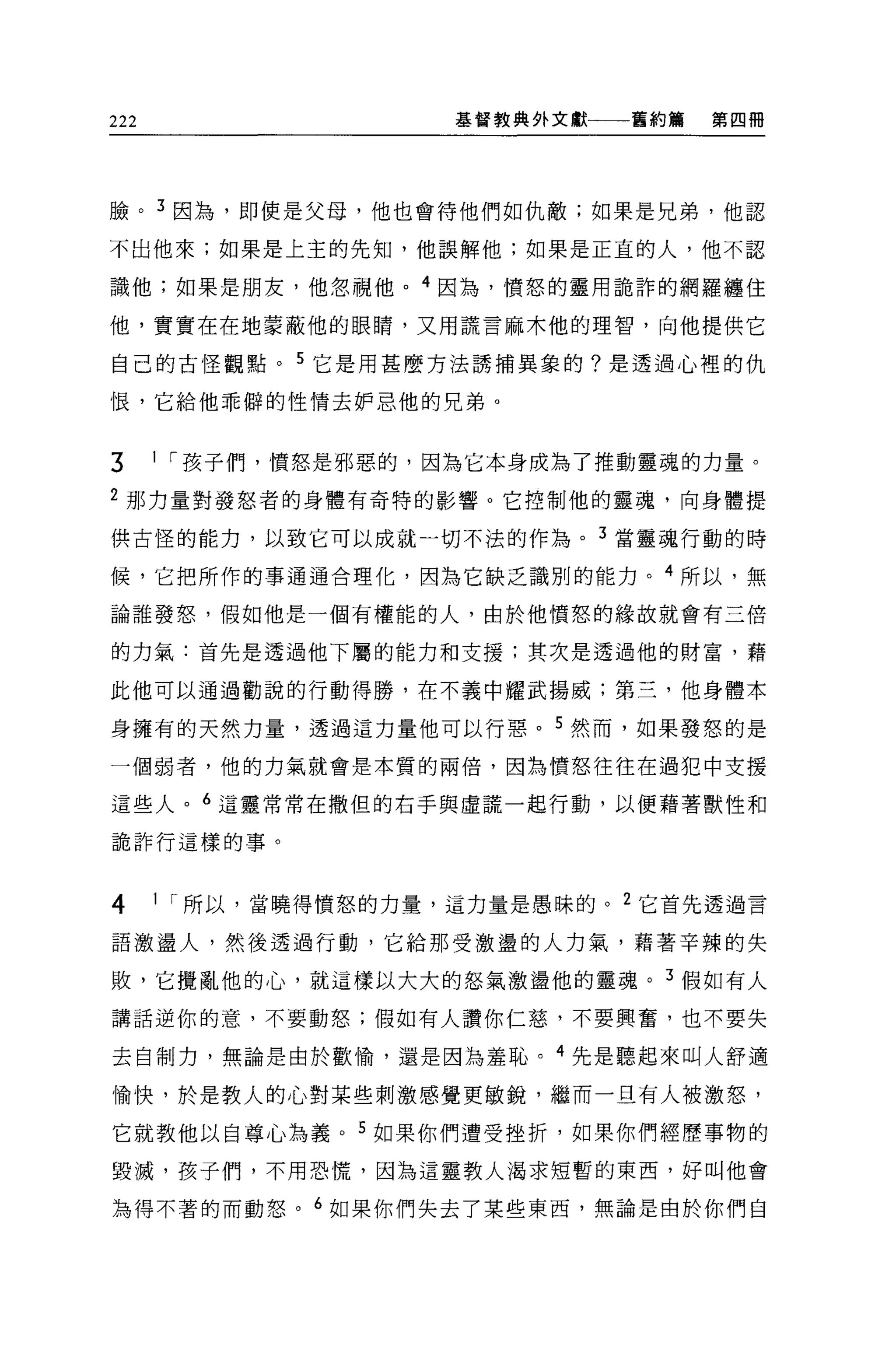 222                   基督教典外文獻一一一舊約篇   第四冊




臉。 3 因為，即使是父母，他也會待他們如仇敵;如果是兄弟，他認

不出他來;如果是上主的先知，他誤解他;如果是正宜的人，他不認

識他;如果是朋友，他忽視他。 4 因為，憤怒的靈用詭詐的網羅纏住

他，實實在在地蒙蔽他的眼睛，又用謊言麻木他的理智，向他提供它

自己的古怪觀點。 5 它是用甚麼方法誘捕異象的?是透過心裡的仇

恨，它給他乖僻的性情去妒思他的兄弟。


3     I I 孩子們，憤怒是邪惡的，因為它本身成為了推動靈魂的力量。

2 那力量對發怒者的身體有奇特的影響。它控制他的靈魂，向身體提

供古怪的能力，以致它可以成就一切不法的作為。 3 當靈魂行動的時

候，它把所作的事通通合理化，因為它缺乏識別的能力。 4 所以，無

論誰發怒，假如他是一個有權能的人，由於他憤怒的緣故就會有三倍

的力氣:首先是透過他下屬的能力和支援;其次是透過他的財富，藉

此他可以通過勸說的行動得勝，在不義中耀武揚威;第三，他身體本

身擁有的天然力量，透過這力量他可以行惡。 5 然而，如果發恕的是

一個弱者，他的力氣就會是本質的兩倍，因為憤怒往往在過犯中支援

這些人。 6 這靈常常在撒但的右手與虛謊一起行動，以便藉著獸性和

詭詐行這樣的事。



4     I I 所以，當曉得憤怒的力量，這力量是愚昧的。 2 它首先透過言

語激盪人，然後透過行動，它給那受激盪的人力氣，藉著辛辣的失

敗，它攪亂他的心，就這樣以大大的怒氣激盪他的靈魂。 3 假如有人

講話逆你的意，不要動怒;假如有人讚你仁慈，不要興奮，也不要失

去自制力，無論是由於歡愉，還是因為羞恥。 4 先是聽起來叫人舒適

愉快，於是教人的心對某些刺激感覺更敏銳，繼而一旦有人被激怒，

它就教他以自尊心為義。 5 如果你們遭受挫折，如果你們經歷事物的
毀喊，孩子們，不用恐慌，因為這靈教人渴求短暫的東西，好叫他會

搞得不著的而動怒。 6 如果你們失去了某些東西，無論是由於你們自
 