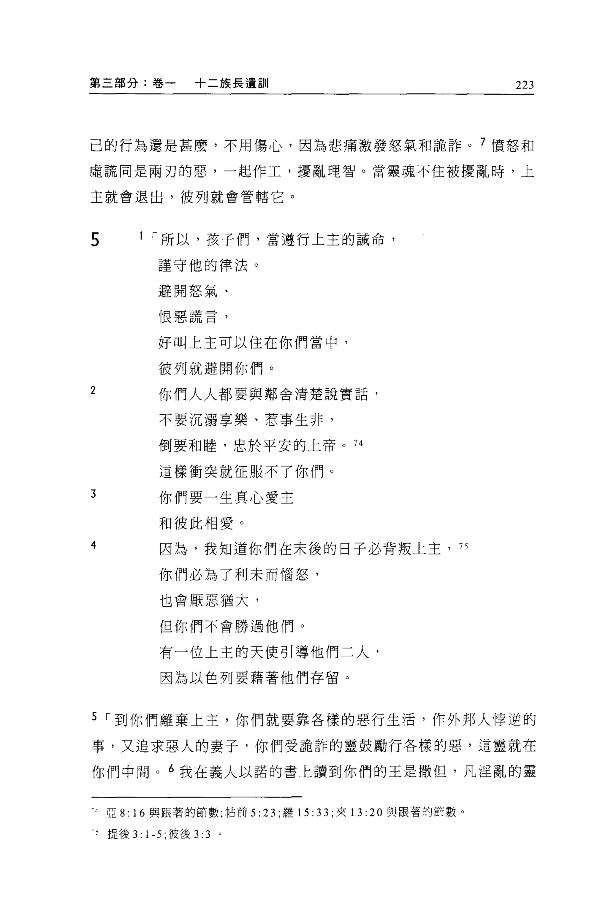 第三部分:卷一       +二族長遺訓                                    223




己的行為還是甚麼，不用傷心，因為悲痛激發怒氣和詭詐。 7 憤怒和

虛謊同是兩刃的惡，一起作工，擾亂理智。當靈魂不住被擾亂時，上

主就會退出，彼列就會管轄它。



5     I í 所以，孩子們，當遵行上主的誡命，

         謹守他的律法。

         避開怒氣、

         恨惡謊言，


         好叫上主可以住在你們當中，

         彼列就避開你們。
2        你們人人都要與鄰舍清楚說實話，

         不要沉溺享樂、惹事生非，

         倒要和睦，忠於平安的上帝。 74

         這樣衝突就征服不了你們。

3        你們要一生真心愛主

         和彼此相愛。
4        因為，我知道你們在末後的日子必背叛上玉，                      75


         你們必為了利末而惱怒，

         也會厭惡猶大，

         但你們不會勝過他們。

         有一位上主的天使引導他們三人，

         因為以色列要藉著他們存留。


5 í 到你們離棄上主，你們就要靠各樣的惡行生活，作外邦人悸逆的

事，又追求惡人的妻子，你們受詭詐的靈鼓勵行各樣的惡，這靈就在

你們中問。 6 我在義人以諾的書上讀到你們的王是撒但，凡淫亂的靈


三亞 8: 16 與跟著的節數，帖前 5: 23; 羅 15: 33; 來 13: 20 與跟著的節數。

之提後 3:1-5; 彼後 3:3   0
 