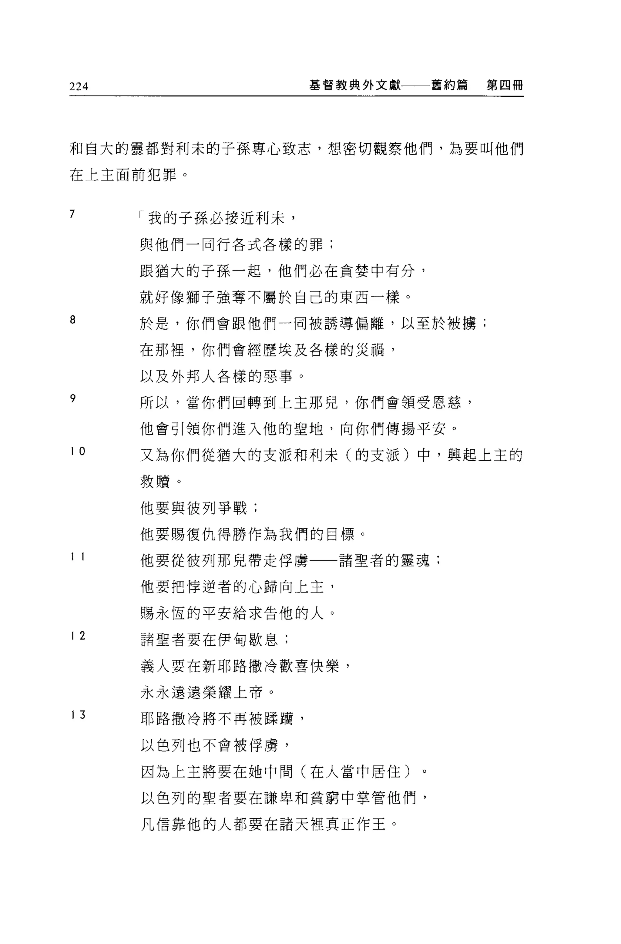 224                  基督教典外文獻   舊約篇   第四冊




和自大的靈都對利末的子孫專心致志，想密切觀察他們，為要叫他們

在上主面前犯罪。


7     r 我的子孫必接近利末，

      與他們一同行各式各樣的罪;


      跟福大的子孫一起，他們必在貪婪中有分，

      就好像獅子強奪不屬於自己的東西一樣。

8     於是，你們會跟他們一同被誘導偏離，以至於被擴;

      在那裡，你們會經歷埃及各樣的災禍，

      以及外邦人各樣的惡事。
9     所以，當你們回轉到上主那兒，你們會領受恩慈，

      他會引領你們進入他的聖地，向你們傳揚平安。
10    又為你們從猶大的支派和利末(的支派)中，興起上主的

      救贖。

      他要與彼列爭戰;

      他要賜復仇得勝作為我們的目標 O

1 1   他要從彼列那兒帶走俘虜一一諸聖者的靈魂;

      他要把悸逆者的心歸向上主，

      賜永恆的平安給求告他的人。

12    諸聖者要在伊甸歇息;

      義人要在新耶路撒冷歡喜快樂，

      永永遠遠榮耀上帝。

13    耶路撒冷將不再被踩繭，

      以色列也不會被俘虜，

      因為上王將要在她中間(在人當中居住)

      以色列的聖者要在謙卑和貧窮中掌管他們，

      凡信靠他的人都要在諸天裡真正作王。
 