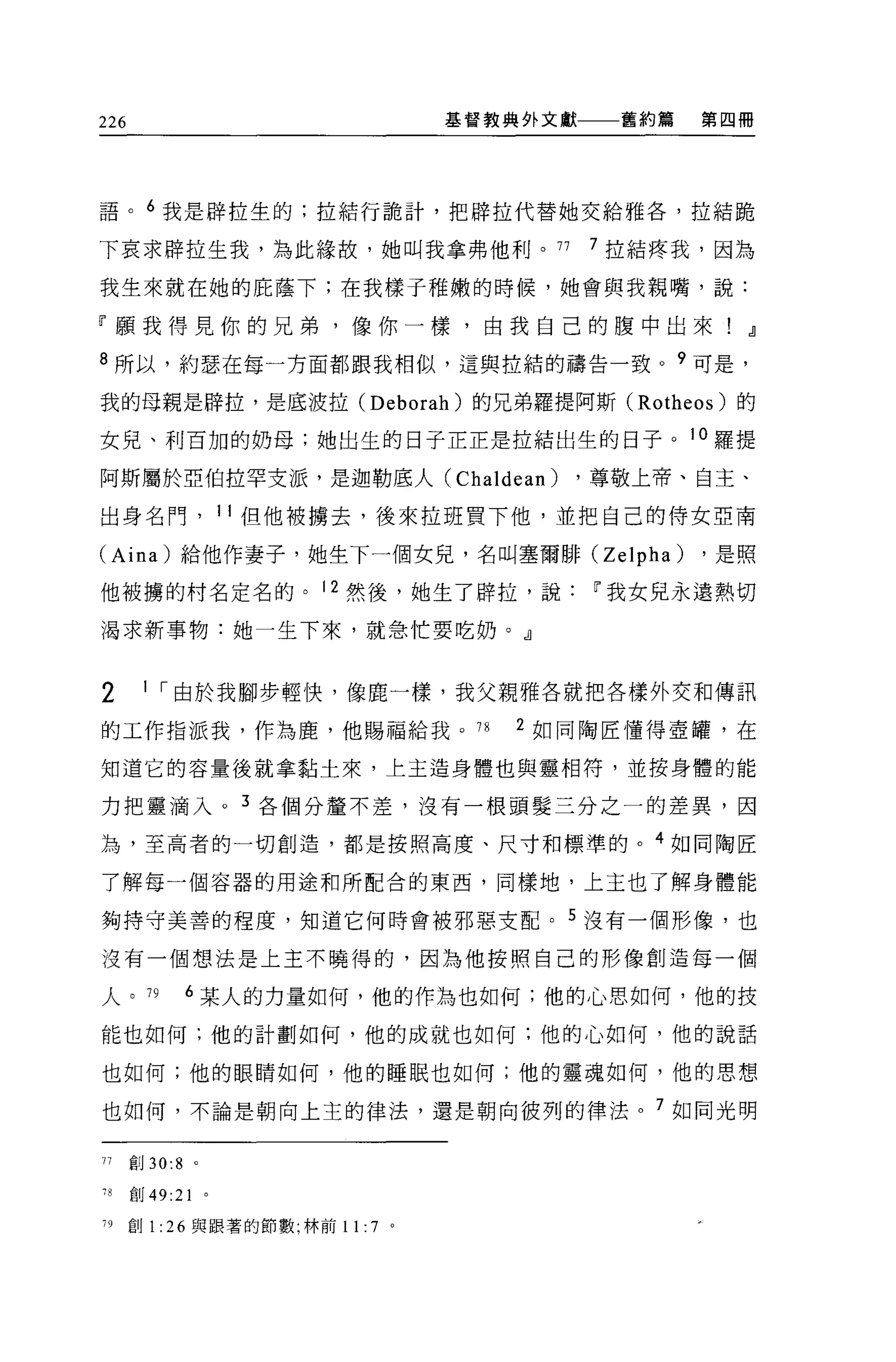 226                                   基督教典外文獻    舊約篇   第四冊




語。 6 我是辟拉生的;拉結行詭計，把辟拉代替她交給雅各，拉結跪

下哀求辟拉生我，為此緣故，她叫我拿弗他利。 77                        7 拉結疼我，因為

我生來就在她的庇蔭下;在我樣子稚嫩的時候，她會與我親嘴，說:

「願我得見你的兄弟，像你一樣，由我自己的腹中出來!                                   dl

8 所以，約瑟在每一方面都跟我相似，這與拉結的禱告一致 o 9 可是，

我的母親是辟拉，是底波拉 (Deborah) 的兄弟羅提阿斯 (Rotheos) 的

女見、利百加的奶母;她出生的日子正正是拉結出生的日子。 10 羅提

阿斯屬於亞伯拉罕支派，是迦勒底人(                     Chaldean) ，尊敬上帝、自主、
出身名門， 11 但他被擴去，後來拉班買下他，並把自己的侍女亞南

(Aina) 給他作妻子，她生下一個女兒，名叫塞爾排 (Zelpha)                    ，是照

他被攘的村名定名的。 12 然後，她生了辟拉，說                        11 我女見永遠熱切

渴求新事物:她一生下來，就急忙要吃奶。』


2      1 ，-由於我腳步輕快，像鹿一樣，我父親雅各就把各樣外交和傳訊

的工作指派我，作為鹿，他賜福給我。 78                     2 如同陶匠懂得壺罐，在

知道它的容量後就拿黏士來，上主造身體也與靈相符，並按身體的能

力把靈滴入。 3 各個分釐不差，沒有一根頭髮三分之一的差異，因

為，至高者的一切創造，都是按照高度、尺寸和標準的。 4 如同陶匠

了解每一個容器的用途和所配合的東西，同樣地，上主也了解身體能

夠持守美善的程度，知道它何時會被邪惡支配。 5 沒有一個形像，也

沒有一個想法是上主不曉得的，因為他按照自己的形像創造每一個

人。 79          6 某人的力量如何，他的作為也如何;他的心思如何，他的技

能也如何;他的計劃如何，他的成就也如何;他的心如何，他的說話

也如何;他的眼睛如何，他的睡眠也如何;他的靈魂如何，他的思想

也如何，不論是朝向上主的律法，還是朝向彼列的律法。 7 如同光明


JJ    創 30:8   0




78    創 49:21 。

79    創 1: 26 與跟著的節數;林前 11:   7   0
 