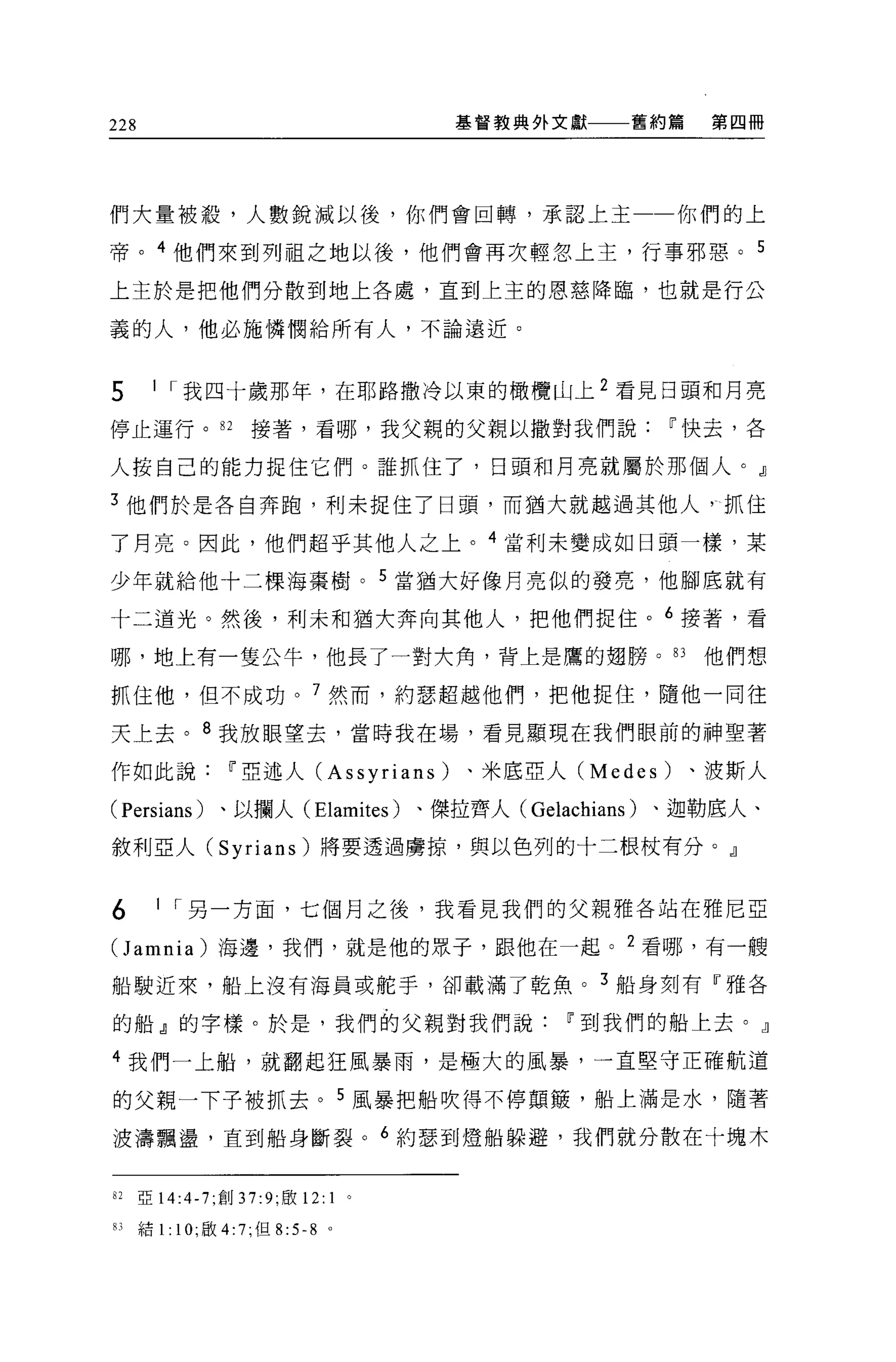228                                   基督教典外文獻   舊約篇    第四冊




們大量被殺，人數銳減以後，你們會回轉，承認上主                               你們的上

帝。 4 他們來到列祖之地以後，他們會再次輕忽上主，行事邪惡。 5

上主於是把他們分散到地上各處，直到上主的恩慈降臨，也就是行公

義的人，他必施憐憫給所有人，不論遠近。


5      I I 我四十歲那年，在耶路撒冷以東的橄欖山上 2 看見日頭和月亮

停止運行。 82            接著，看哪，我父親的父親以撒對我們說i'快去，各

人按自己的能力捉住它們。誰抓住了，日頭和月亮就屬於那個人。』

3 他們於是各自奔跑，利未捉住了日頭，而猶大就越過其他人 γ 抓住

了月亮。因此，他們超乎其他人之上。 4 當利未變成如日頭一樣，某

少年就給他十二棵海棄樹。 5 當猶大好像月亮似的發亮，他腳底就有

十二道光。然後，利末和猶大奔向其他人，把他們捉住。 6 接著，看

哪，地上有一隻公牛，他長了一對大角，背上是鷹的翅膀。的他們想

抓住他，但不成功。 7 然而，約瑟超越他們，把他捉住，隨他一同往

天上去。 8 我放眼望去，當時我在場，看見顯現在我們眼前的神聖著

作如此說i'亞述人 (Assyrians)                 、米底亞人 (Medes)   、波斯人

(Persians) 、以攔人 (Elamites) 、傑拉齊人( Gelachians )、迦勒底人、

敘利亞人 (Syrians) 將要透過虜掠，與以色列的十二根杖有分。』


6       I I 另一方面，七個月之後，我看見我們的父親雅各站在雅尼 E

Oamnia) 海邊，我們，就是他的眾子，跟他在一起。 2 看哪，有一艘
船駛近來，船上沒有海員或舵手，卻載滿了乾魚。 3 船身刻有『雅各

的船』的字樣。於是，我們的父親對我們說i'到我們的船上去。』

4 我們一上船，就翻起狂風暴雨，是極大的風暴，一直堅守正確航道

的父親一下子被抓去。 5 風暴把船吹得不停顛攘，船上滿是水，隨著

波濤飄盪，直到船身斷裂。 6 約瑟到燈船躲避，我們就分散在十塊木


82    亞 14:4-7; 創 37:9; 敢 12: 1   。

83    結 1: 10; 歐 4:7; 但 8:5 心。
 