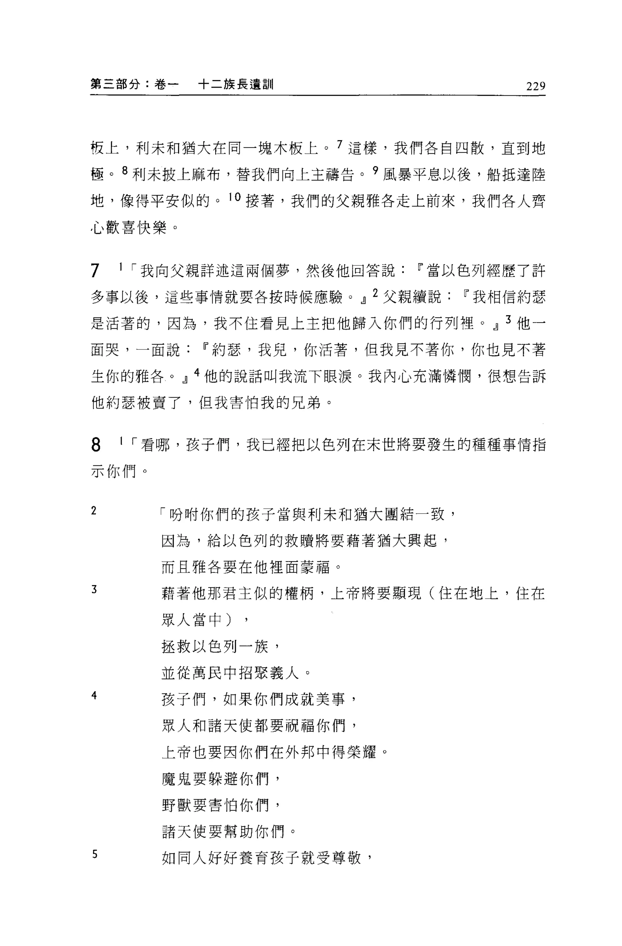 第三部分:卷一   十二族長遺訓                     229




慣上，利末和猶大在同一塊木板上。 7 這樣，我們各自四散，直到地

極。 8 利未披上麻布，替我們向上主禱告。 9 風暴平息以後，船抵達陸

地，像得平安似的。 10 接著，我們的父親雅各走上前來，我們各人齊

心歡喜快樂。


7   1 í 我向父親詳述這兩個夢，然後他回答說   11 當以色列經歷了許

多事以後，這些事情就要各按時候應驗。.!l 2 父親續說   11 我相信約瑟

是活著的，因為，我不住看見上主把他歸入你們的行列裡。.!l 3 他一

面哭，一面說    11 約瑟，我見，你活薯，但我見不著你，你也見不著

生你的雅各。.!l 4 他的說話叫我流下眼淚。我內心充滿憐憫，很想告訴

他約瑟被賣了，但我害怕我的兄弟。


8   1 í 看哪，孩子們，我已經把以色列在末世將要發生的種種事情指

示你們。

2      「吩咐你們的孩子當與利末和獨大團結一致，

       因為，給以色列的救贖將要藉著猶大興起，

       而且雅各要在他裡面蒙福。

3      藉著他那君主似的權柄，上帝將要額現(住在地上，住在

       眾人當中)

       拯救以色列一族，

       並從萬民中招緊義人。

4      孩子們，如果你們成就美事，

       眾人和諸天使都要祝福你們，

       上帝也要因你們在外邦中得榮耀。

       魔鬼要躲避你們，

       野獸要害怕你們，

       諸天使要幫助你們。

5      如同人好好養育孩子就受尊敬，
 