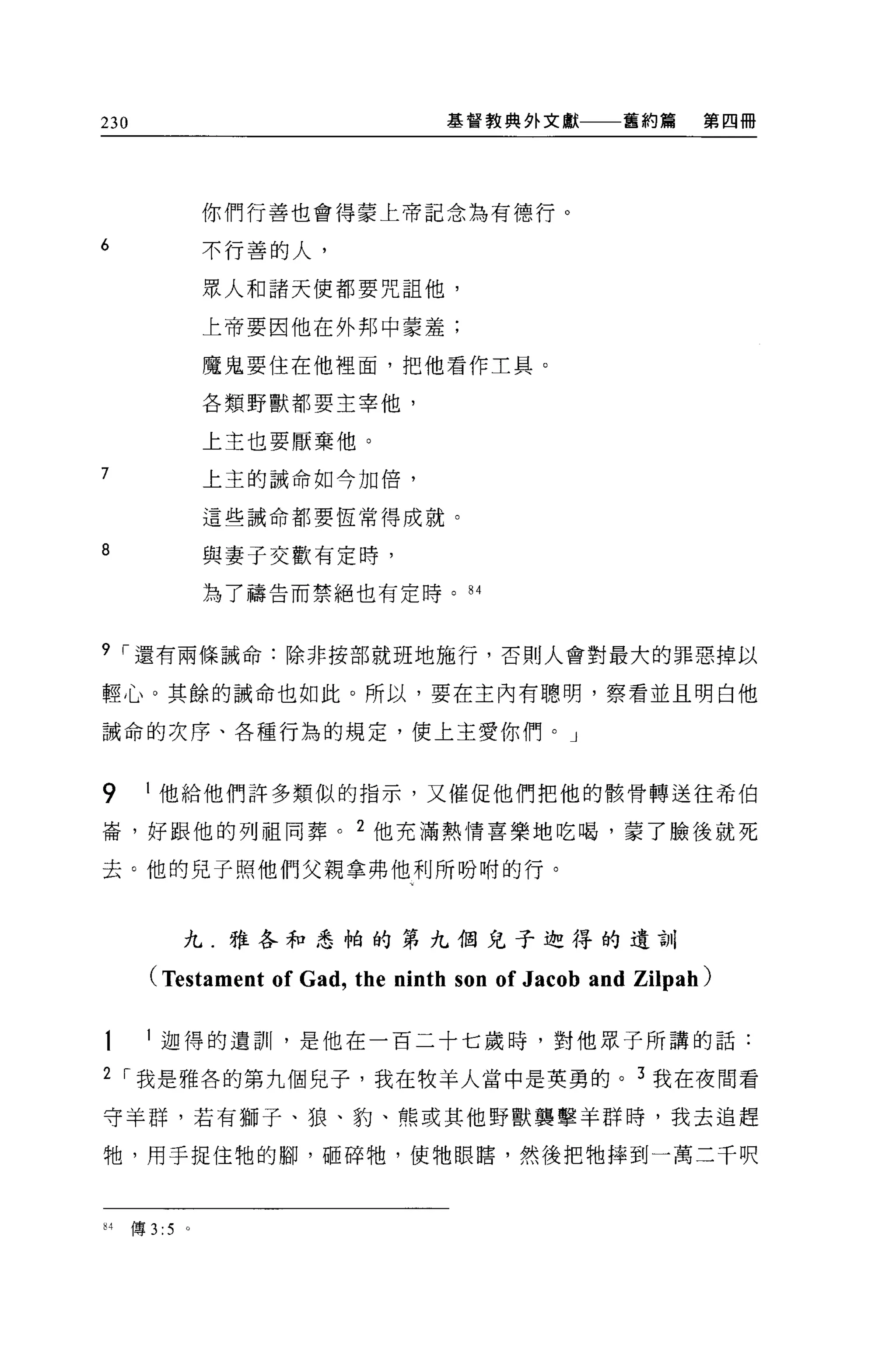 230                                 基督教典外文獻         舊約篇     第四冊




                  你們行善也會得蒙上帝記念為有德行。

6                 不行善的人，

                  眾人和諸天使都要咒詛他，

                  上帝要因他在外邦中蒙羞;

                  魔鬼要住在他裡面，把他看作工具。

                  各類野獸都要主宰他，

                  上主也要厭棄他。

7                 上主的誡命如今加倍，

                  這些誡命都要恆常得成就。

8                 與妻子交歡有定時，

                  為了禱告而禁絕也有定時。 84



9 [""還有兩條誡命:除非按部就班地施行，否則人會對最大的罪惡掉以

輕心。其餘的誡命也如此。所以，要在主內有聰明，察看並且明白他

誡命的次序、各種行為的規定，使上主愛你們。」



9        他給他們許多類似的指示，又催促他們把他的骸骨轉送往希伯

崙，好跟他的列祖向葬。 2 他充滿熱情喜樂地吃喝，蒙了臉後就死

去。他的兒子照他們父親拿弗他利所吩咐的行。



              九.雅各和悉帕的第九個兒子迦得的遺訓

        (Testament of Gad, the ninth son of Jacob and Zilpah)

       l 迦得的遺訓，是他在一百二十七歲時，對他眾子所講的話:

2 [""我是雅各的第九個兒子，我在牧羊人當中是英勇的。 3 我在夜間看

守羊群，若有獅子、狼、豹、熊或其他野獸襲擊羊群時，我去追趕

牠，用于捉住牠的腳，砸碎牠，使牠眼瞎，然後把牠摔到一萬二千呎



84    傳 3:5   。
 
