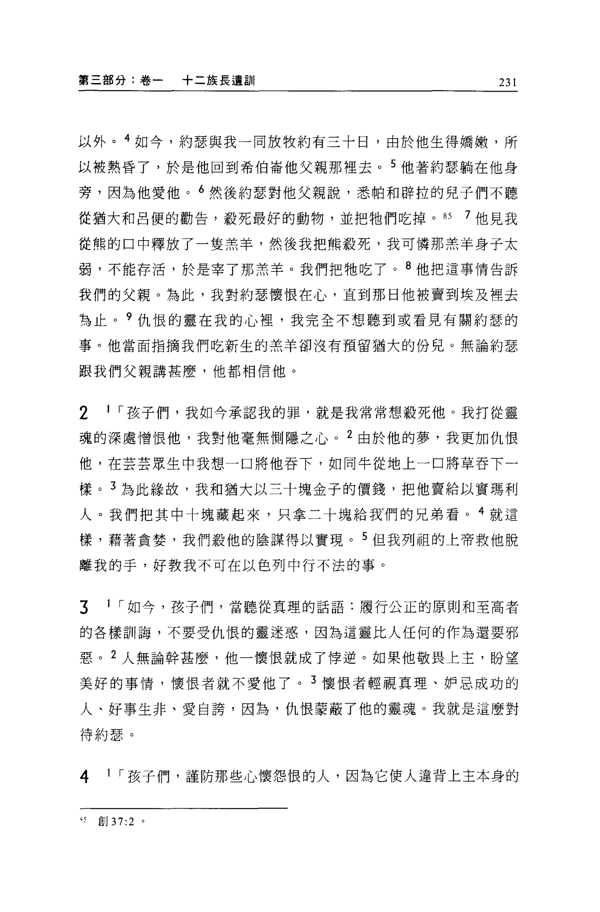第三部分:卷一     十二族長遺言iI              231




以外。 4 如今，約瑟與我一同放牧約有三十日，由於他生得嬌嫩，所

以被熱昏了，於是他回到希伯崙他父親那裡去。 5 他著約瑟躺在他身

旁，因為他愛他。 6 然後約瑟對他父親說，悉帕和辟拉的兒子們不聽

從猶大和呂便的勸告，般死最好的動物，並把牠們吃掉。 85   7 他見我

從熊的口中釋放了一隻羔羊，然後我把熊殺死，我可憐那羔羊身子太

弱，不能存活，於是宰了那羔羊。我們把牠吃了。 8 他把這事情告訴

我們的父親。為此，我對約瑟懷恨在心，直到那日他被賣到埃及裡去

為止。 9 仇恨的靈在我的心裡，我完全不想聽到或看見有關約瑟的

事。他當面指摘我們吃新生的羔羊卻沒有預留猶大的份兒。無論約瑟

跟我們父親講甚麼，他都相信他。



2   1 ，-孩子們，我如今承認我的罪，就是我常常想殺死他。我打從靈

魂的深處憎恨他，我對他毫無側隱之心。 2 由於他的夢，我更加仇恨

他，在芸芸眾生中我想一口將他吞下，如同牛從地上一口將草吞下一

樣。 3 為此緣故，我和猶大以三十塊金子的價錢，把他賣給以實瑪利

人。我們把其中十塊藏起來，只拿三十塊給我們的兄弟看。 4 就這

樣，藉著貪婪，我們敬他的陰謀得以實現。 5 但我列祖的上帝救他脫

離我的手，好教我不可在以色列中行不法的事。


3   1 ，-如今，孩子們，當聽從真理的話語:履行公正的原則和至高者

的各樣司11 誨，不要受仇恨的靈迷惑，因為這靈比人任何的作為還要邪

惡。 2 人無論幹甚麼，他一懷恨就成了悸逆。如果他敬畏上主，盼望

美好的事情，懷恨者就不愛他了。 3 懷恨者輕視真理、妒忌成功的

人、好事生非、愛自誇，因為，仇恨蒙蔽了他的靈魂。我就是這麼對

待約瑟。



4   1 ，-孩子們，謹防那些心懷怨恨的人，因為它使人違背上主本身的


可創 37:2 。
 