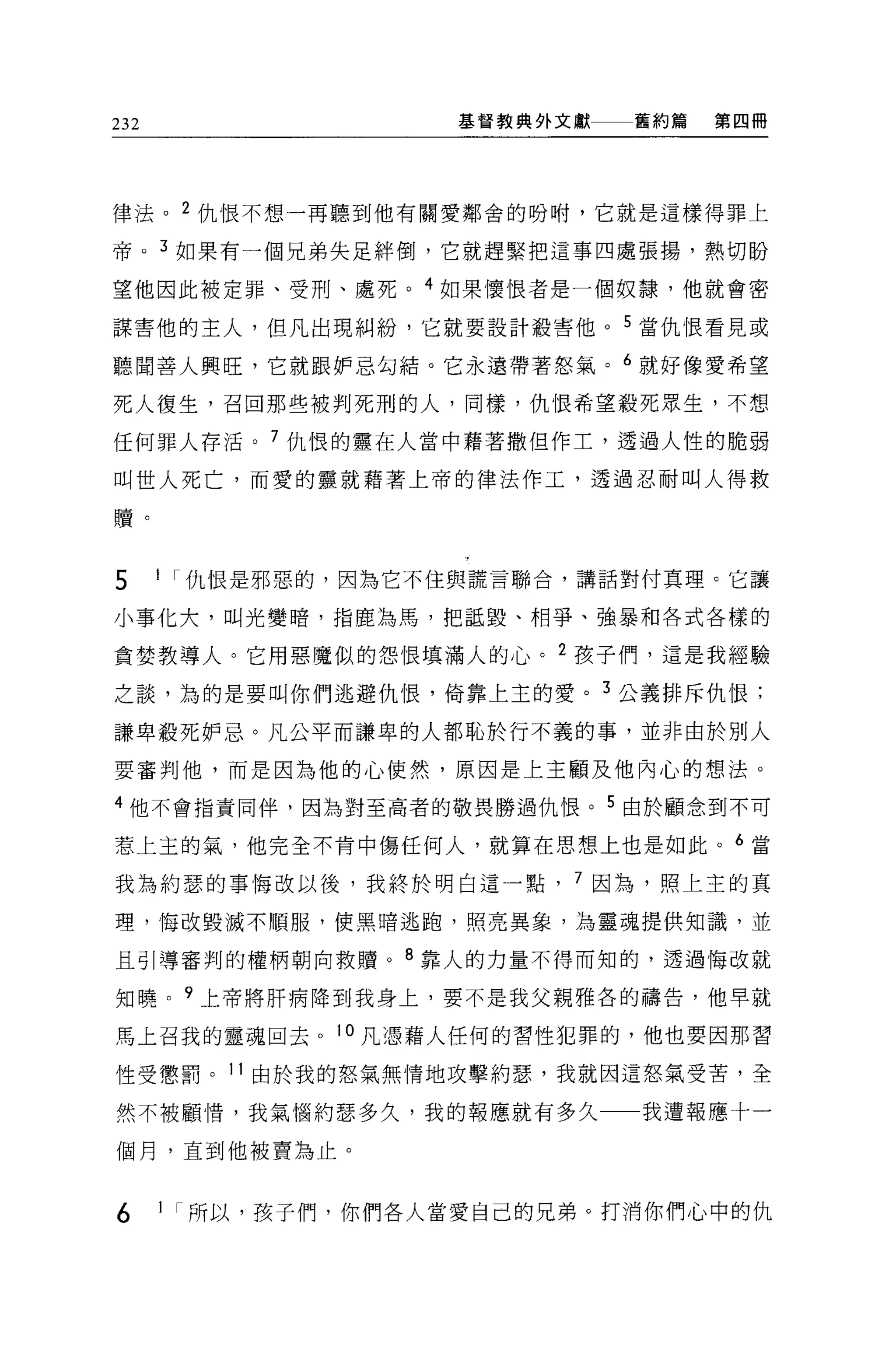 232                    基督教典外文獻       舊約篇   第四冊




律法。 2 仇恨不想一再聽到他有關愛鄰舍的吩咐，它就是這樣得罪上

帝。 3 如果有一個兄弟失足絆倒，它就趕緊把這事四處張揚，熱切盼

望他因此被定罪、受刑、處死。 4 如果懷恨者是一個奴隸，他就會密

謀害他的主人，但凡出現糾紛，它就要設計殺害他 o 5 當仇恨看見或

聽聞善人興旺，它就跟妒忌勾結。它永遠帶著怒氣。 6 就好像愛希望

死人復生，召回那些被判死刑的人，同樣，仇恨希望般死眾生，不想

任何罪人存活。 7 仇恨的靈在人當中藉著撒但作土，透過人性的脆弱

叫世人死亡，而愛的靈就藉著上帝的律法作工，透過忍耐叫人得救

贖。


      11   仇恨是邪惡的，因為它不住與謊言聯合，講話對付真理。它讓
5
小事化大，叫光變暗，指鹿為馬，把話毀、相爭、強暴和各式各樣的

貪婪教導人。它用惡魔似的怨恨填滿人的心。        2   孩子們，這是我經驗

之談，為的是要叫你們逃避仇 1晨，倚靠上主的愛。         3
                                     公義排斥仇 1民;
謙卑般死妒忌。凡公平而謙卑的人都恥於行不義的事，並非由於別人

要審判他，而是因為他的心使然，原因是上主顧及他內心的想法。

4   他不會指責同伴，因為對至高者的敬畏勝過仇恨。       5   由於顧念到不可

                                            6
惹上主的氣，他完全不肯中傷任何人，就算在思想上也是如此。
                                                當




我為約瑟的事悔改以後，我終於明白這一點             7 因為，照上主的真

理，悔改毀滅不順服，使黑暗逃跑，照亮異象，為靈魂提供知識，並

且引導審判的權柄朝向救贖。 8 靠人的力量不得而知的，透過悔改就

知曉。 9 上帝將肝病降到我身上，要不是我父親雅各的禱告，他早就

馬上召我的靈魂回去。 10 凡憑藉人任何的習性犯罪的，他也要因那習

性受懲罰。 11 由於我的怒氣無情地攻擊約瑟，我就因這怒氣受苦，全

然不被顧惜，我氣惱約瑟多久，我的報應就有多久一一我遭報應十一

個月，直到他被賣為止。


6     1 I 所以，孩子們，你們各人當愛自己的兄弟。打消你們心中的仇
 