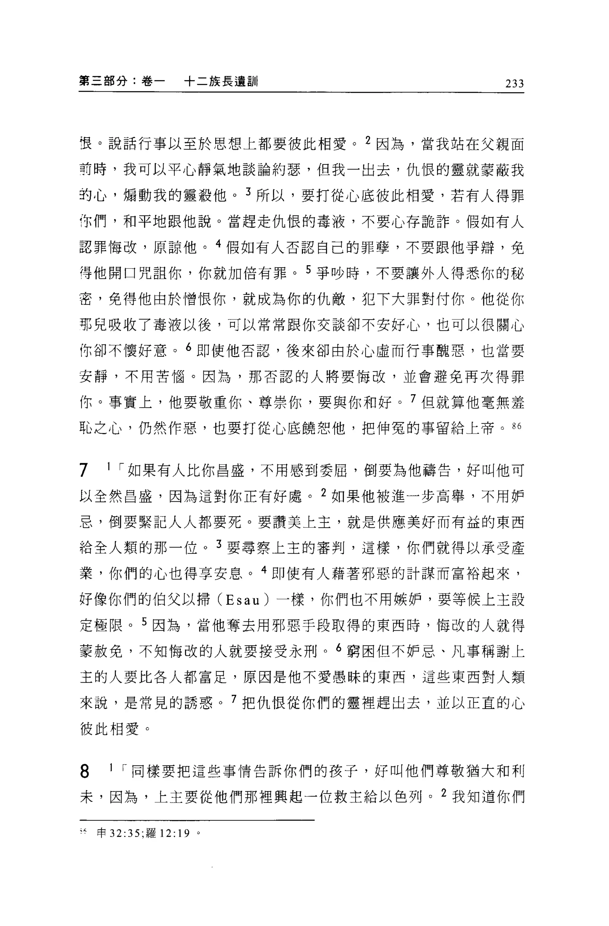 第三部分:卷一                +二族長遺言11     233




哩。說話行事以至於思想上都要彼此相愛。 2 因為，當我站在父親面

有時，我可以平心靜氣地談論約瑟，但我一出去，仇恨的靈就蒙蔽我

的心，煽動我的靈殺他。 3 所以，要打從心底彼此相愛，若有人得罪

你們，和平地跟他說。當趕走仇恨的毒液，不要心存詭詐。假如有人

認罪悔改，原諒他。 4 假如有人否認自己的罪孽，不要跟他爭辯，免

得他閉口咒詛你，你就加倍有罪。 5 爭吵時，不要讓外人得悉你的路

密，免得他由於憎恨你，就成為你的仇敵，犯下大罪對付你。他從你

那兒吸收了毒液以後，可以常常跟你交談卻不安好心，也可以很關心

你卻不懷好意。 6 即使他否認，後來卻由於心虛而行事醜惡，也當要

安靜，不用苦↑函。因為，那否認的人將要悔改，並會避免再次得罪

你。事實上，他要敬重你、尊崇你，要與你和好。 7 但就算他毫無羞
恥之心，仍然作惡，也要打從心底饒慰他，把伸冤的事留給上帝。 86


7     1 I 如果有人比你昌盛，不用感到委屈，倒要為他禱告，好叫他可

以全然昌盛，因為這對你正有好處。 2 如果他被進一步高舉，不用妒

忌，倒要緊記人人都要死。要讚美上主，就是供應美好而有益的東西

給全人類的那一位。 3 要尋察上主的審判，這樣，你們就得以承受產

業，你們的心也得享安息。 4 即使有人藉著邪惡的計謀而富裕起來，

好像你們的伯父以掃 (Esau) 一樣，你們也不用嫉妒，要等候上主設

定極限。 5 因為，當他奪去用邪惡手段取得的東西時，悔改的人就得

蒙赦免，不知悔改的人就要接受永刑。 6 窮困但不妒忌、凡事稱謝上
主的人要比各人都富足，原因是他不愛愚昧的東西，這些東西對人類

來說，是常見的誘惑。 7 把仇恨從你們的靈裡趕出去，並以正宜的心

彼此相愛。


8      1 I 同樣要把這些事情告訴你們的主妻子，好叫他們尊敬猶大和利

末，因為，上主要從他們那裡興起一位救主給以色列。 2 我知道你們

、4   申 32:35; 羅 12:   19 '
 