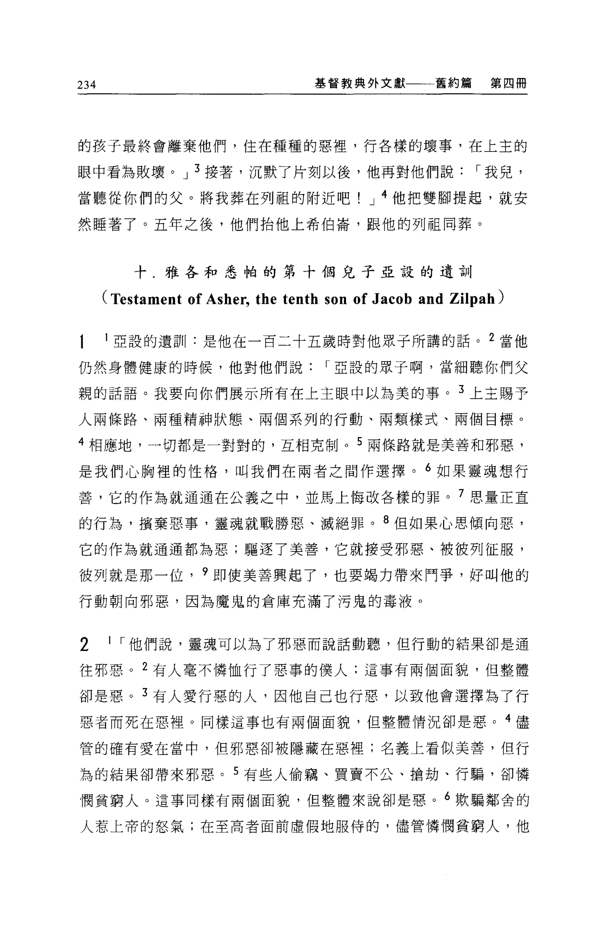 234                                基督教典外文獻         舊約篇     第四冊




的孩子最終會離棄他們，住在種種的惡裡'行各樣的壞事，在上主的

眼中看為敗壞。 J 3 接著，沉默了片刻以後，他再對他們說                            I 我兒，

當聽從你們的父。將我葬在列祖的附近吧                        J 4 他把雙腳提起，就安

然睡著了。五年之後，他們抬他上希伯崙，跟他的列祖同葬。



          十.雅各和悉柏的第十個兒子亞設的遺訓

      (Testament of Asher, the tenth son of Jacob and Zilpah)

      l 亞設的遺訓:是他在一百二十五歲時對他眾子所講的話。 2 當他

仍然身體健康的時候，他對他們說                     I 亞設的眾子啊，當細聽你們父

親的話語。我要向你們展示所有在上主眼中以為美的事。 3 上主賜予

人兩條路、兩種精神狀態、兩個系列的行動、兩類樣式、兩個目標。

4 相應地，一切都是一對對的，互相克制。 5 兩條路就是美善和邪惡，

是我們心胸裡的性格，叫我們在兩者之間作選擇。 6 如果靈魂想行

善，它的作為就通通在公義之中，並馬上悔改各樣的罪。 7 思量正宜

的行為，檳棄惡事，靈魂就戰勝惡、滅絕罪。 8 但如果心思傾向惡，

它的作為就通通都為惡;驅逐了美善，它就接受邪惡、被彼列征服，

彼列就是那一位， 9 即使美善興起了，也要竭力帶來鬥事，好叫他的

行動朝向邪惡，因為魔鬼的倉庫充滿了污鬼的毒液 o



2     1 I 他們說，靈魂可以為了邪惡而說話動聽，但行動的結果卻是通

往邪惡。 2 有人毫不憐恤行了惡事的僕人:這事有兩個面貌，但整體

卻是惠。 3 有人愛行惡的人，因他自己也行惡，以致他會選擇為了行

惡者而死在惡裡。同樣這事也有兩個面貌，但整體情況卻是惡。 4 儘

管的確有愛在當中，但邪惡卻被隱藏在惡裡;名義上看似美善，但行

為的結果卻帶來邪惡。 5 有些人偷竊、買賣不公、搶劫、行騙，卻憐

憫貧窮人。這事同樣有兩個面貌，但整體來說卻是惠。 6 歎騙鄰舍的

人惹上帝的怒氣;在至高者面前虛假地服侍的，儘管憐憫貧窮人，他
 