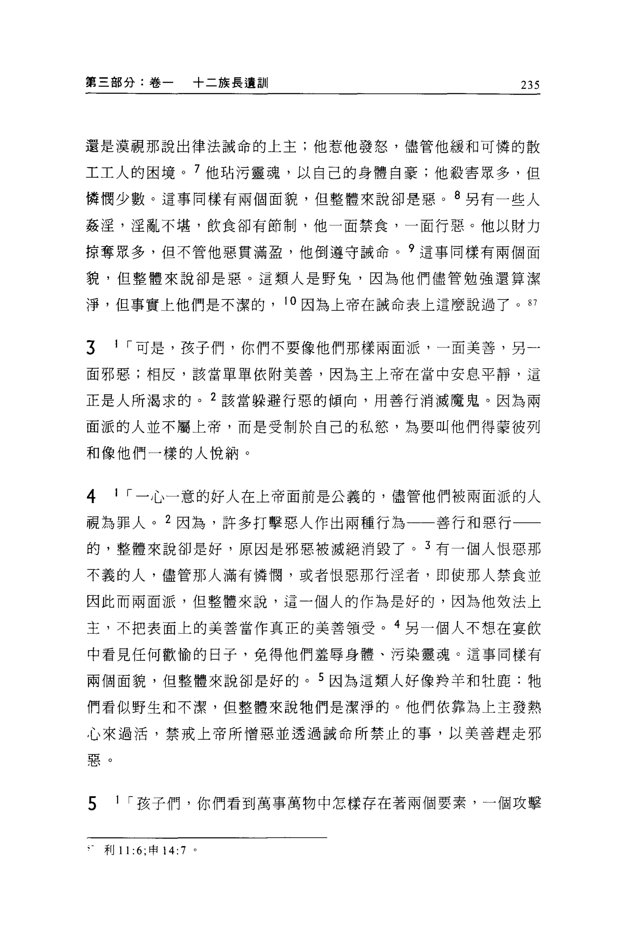 第三部分:卷一               +二族長遺訓|                      235




還是漠視那說出律法誡命的上主;他惹他發怒，儘管他緩和可憐的散

工工人的困境。 7 他站污靈魂，以自己的身體自豪;他殺害眾多，但

憐憫少數。這事同樣有兩個面貌，但整體來說卻是惠。 8 另有一些人

姦淫，淫亂不堪，飲食卻有節制，他一面禁食，一面行惡。他以財力

掠奪眾多，但不管他惡貫滿盈，他倒遵守誡命。 9 這事同樣有兩個面

貌，但整體來說卻是惡。這類人是野兔，因為他們儘管勉強還算潔

淨，但事實上他們是不潔的，                   10 因為上帝在誡命表上這麼說過了。 87


3    1 [""可是，孩子們，你們不要像他們那樣兩面派，一百美善，另一

面邪惡;相反，該當單單依附美善，因為主上帝在當中安息平靜，這

正是人所渴求的。 2 該當躲避行惡的傾向，用善行消滅魔鬼。因為兩

面派的人並不屬上帝，而是受制於自己的私慾，為要叫他們得蒙彼列

和像他們一樣的人悅納。


4    1 [""一心一意的好人在上帝面前是公義的，儘管他們被兩面派的人

視為罪人。 2 因為，許多打擊惡人作出兩種行為一一善行和惡行一一
的，整體來說卻是好，原因是邪惡被滅絕消毀了。 3 有一個人恨惡那

不義的人，儘管那人滿有憐↑間，或者恨惡那行淫者，即使那人禁食並

因此而兩面派，但整體來說，這一個人的作為是好的，因為他效法上

主，不把表面上的美善當作真正的美書讀受。 4 另一個人不想在宴飲

中看見任何歡愉的日子，免得他們羞辱身體、污染靈魂。這事同樣有

兩個面貌，但整體來說卻是好的。 5 因為這類人好像羚羊和牡鹿:牠

們看似野生和不潔，但整體來說牠們是潔淨的。他們依靠搞上主發熱

心來過活，禁戒上帝所憎惡並透過誡命所禁止的事，以美善趕走邪

惠。



5     1 [""孩子們，你們看到萬事萬物中怎樣存在著兩個要素，一個攻擊


    利 11 :6; 申 14:7   0
 